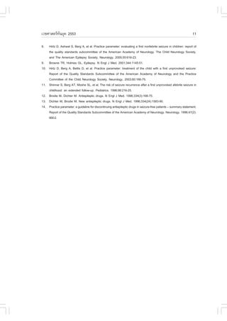 àÇªÈÒÊµÃ·¹ÂØ¤ 2553
          Ñ                                                                                                           11

8.    Hirtz D, Ashwal S, Berg A, et al. Practice parameter: evaluating a first nonfebrile seizure in children: report of
      the quality standards subcommittee of the American Academy of Neurology, The Child Neurology Society,
      and The American Epilepsy Society. Neurology. 2000;55:616-23.
9.    Browne TR, Holmes GL. Epilepsy. N Engl J Med. 2001;344:1145-51.
10.   Hirtz D, Berg A, Bettis D, et al. Practice parameter: treatment of the child with a first unprovoked seizure:
      Report of the Quality Standards Subcommittee of the American Academy of Neurology and the Practice
      Committee of the Child Neurology Society. Neurology. 2003;60:166-75.
11.   Shinnar S, Berg AT, Moshe SL, et al. The risk of seizure recurrence after a first unprovoked afebrile seizure in
      childhood: an extended follow-up. Pediatrics. 1996;98:216-25.
12.   Brodie M, Dichter M. Antiepileptic drugs. N Engl J Med. 1996;334(3):168-75.
13.   Dichter M, Brodie M. New antiepileptic drugs. N Engl J Med. 1996;334(24):1583-90.
14.   Practice parameter: a guideline for discontinuing antiepileptic drugs in seizure-free patients – summary statement.
      Report of the Quality Standards Subcommittee of the American Academy of Neurology. Neurology. 1996;47(2):
      600-2.
 
