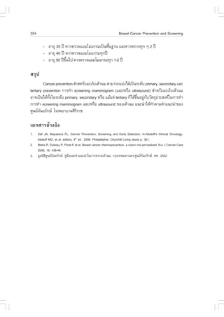 354                                                                Breast Cancer Prevention and Screening

          - ÍÒÂØ 35 »‚ ¤ÇÃµÃÇ¨áÁÁâÁá¡ÃÁà»š¹¾×¹°Ò¹ áÅÐ¤ÇÃµÃÇ¨·Ø¡ æ 2 »‚
                                             é
          - ÍÒÂØ 40 »‚ ¤ÇÃµÃÇ¨áÁÁâÁá¡ÃÁ·Ø¡»‚
          - ÍÒÂØ 50 »‚¢¹ä» ¤ÇÃµÃÇ¨áÁÁâÁá¡ÃÁ·Ø¡ 1-2 »‚
                       Öé

ÊÃØ»
         Cancer prevention ÊíÒÊËÃÑºÁÐàÃç§àµŒÒ¹Á ÊÒÁÒÃ¶áº‹§ä´Œà»š¹ÃÐ´Ñº primary, secondary áÅÐ
tertiary prevention ¡ÒÃ·íÒ screening mammogram (áÅÐ/ËÃ×Í ultrasound) ÊíÒËÃÑºÁÐàÃç§àµŒÒ¹Á
ÍÒ¨à»š¹ä´Œ·§ã¹ÃÐ´Ñº primary, secondary ËÃ×Í áÁŒáµ‹ tertiary ¡çä´Œ¢¹ÍÂÙ¡ºÇÑµ¶Ø»ÃÐÊ§¤ã¹¡ÒÃ·íÒ
             Ñé                                                   Öé ‹ Ñ
¡ÒÃ·íÒ screening mammogram áÅÐ/ËÃ×Í ultrasound ¢Í§àµŒÒ¹Á á¹Ð¹íÒãËŒ·ÒµÒÁ¤íÒá¹Ð¹íÒ¢Í§
                                                                           í
ÈÙ¹Â¶¹ÂÃÑ¡É âÃ§¾ÂÒºÒÅÈÔÃÃÒª
       Ñ                      Ô

àÍ¡ÊÒÃÍŒÒ§ÍÔ§
1.    Zell JA, Mayskens .L. Cancer Prevention, Screening and Early Detection. In:Abeloff’s Clinical Oncology.
      Abeloff MD, et al. editors, 4th ed 2008: Philadelphia: Churchill Living stone p. 361.
2.    Blaha P, Dubsky P, .itzal . et al. Breast cancer chemoprevention- a vision not yet realized. Eur J Cancer Care
      2009; 18: 438-46.
3.    ÁÙÅ¹Ô¸È¹Â¶¹ÂÃÑ¡É. ¤ÙÁÍáÅÐ¤íÒá¹Ð¹íÒã¹¡ÒÃµÃÇ¨àµŒÒ¹Á. ¡ÃØ§à·¾ÁËÒ¹¤Ã:ÈÙ¹Â¶¹ÂÃÑ¡É. ¾È. 2552
            Ô Ù Ñ           ‹ ×                                                       Ñ
 