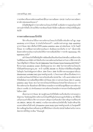 àÇªÈÒÊµÃ·¹ÂØ¤ 2553
          Ñ                                                                                                   357

¡ÒÃ¼‹ÒµÑ´¤ÇÃ·Õ¨ÐµÃÇ¨¤Ñ´¡ÃÍ§ÊµÃÕàËÅ‹Ò¹Õ´ÇÂ¡ÒÃµÃÇ¨àÅ×Í´ËÒ CA125 Ã‹ÇÁ¡Ñº¡ÒÃµÃÇ¨ÍÑÅµÃÒ
                è                        é Œ
«ÒÇ¹·Ò§ª‹Í§¤ÅÍ´à»š¹ÃÐÂÐæ      (7)

        ÂÑ§äÁ‹ÁÕ¢ŒÍ¾ÔÊÙ¨¹Ç‹Ò¡ÒÃµÃÇ¨¤Ñ´¡ÃÍ§âÃ¤ÁÐàÃç§ÃÑ§ä¢‹¹Õé ¨Ðà¾ÔèÁÍÑµÃÒ¡ÒÃÍÂÙ‹ÃÍ´â´ÂÃÇÁä´Œ
à¾ÃÒÐáÁŒÇÒÃÑ§ä¢‹·§ 2 ¢ŒÒ§¨Ðä´ŒÃº¡ÒÃ¼‹ÒµÑ´ÍÍ¡ä»áÅŒÇ ¡çÂ§ÁÕ¤ÇÒÁàÊÕÂ§µ‹Í¡ÒÃà¡Ô´ÁÐàÃç§·ÕàÂ×ÍºØªÍ§
           ‹       Ñé            Ñ                     Ñ          è                  è è ‹
·ŒÍ§ä´Œ

¡ÒÃµÃÇ¨¤Ñ´¡ÃÍ§ÁÐàÃç§ÃÑ§ä¢‹
            ÇÔ¸Õ¡ÒÃ·Õè¨Ð¹íÒÁÒãªŒã¹¡ÒÃµÃÇ¨¤Ñ´¡ÃÍ§âÃ¤ÁÐàÃç§ÃÑ§ä¢‹¹Õé¤ÇÃµŒÍ§ÁÕ¤ÇÒÁäÇÊÙ§ (high
sensitivity) ÁÒ¡¡Ç‹ÒÃŒÍÂÅÐ 75 ÊíÒËÃÑºâÃ¤ã¹ÃÐÂÐ·Õè 1 áÅÐÁÕ¤ÇÒÁ¨íÒà¾ÒÐÊÙ§ (high specificity)
ÁÒ¡¡Ç‹ÒÃŒÍÂÅÐ 99.6 à¾×Í·Õ¨Ð·íÒãËŒä´Œ positive predictive value ÍÂ‹Ò§¹ŒÍÂÃŒÍÂÅÐ 10 ¤×Í ã¹ÊµÃÕ
                                    è è
·Ñ§ËÁ´ 10 ÃÒÂ·ÕÁ¼Å¡ÒÃµÃÇ¨¤Ñ´¡ÃÍ§à»š¹ºÇ¡ µŒÍ§ÁÕ¼ÅºÇ¡ÅÇ§äÁ‹à¡Ô¹ 9 ÃÒÂ(7) à¹×Í§¨Ò¡àÁ×Í
    é                     è Õ                                                                        è            è
ÁÕ¼ÅµÃÇ¨¤Ñ´¡ÃÍ§à»š¹ºÇ¡áÅŒÇ¨ÐµŒÍ§ä´ŒÃÑº¡ÒÃµÃÇ¨à¾ÔèÁàµÔÁä´Œá¡‹ ¡ÒÃ¼‹ÒµÑ´ laparoscopy ËÃ×Í
laparotomy µ‹Íä»(8)
            áÁŒÇÒâÃ¤ÁÐàÃç§ÃÑ§ä¢‹¹¨ÐÁÕÍºµ¡ÒÃ³¹ÍÂàÁ×Íà»ÃÕÂºà·ÕÂº¡ÑºÁÐàÃç§Ê‹Ç¹Í×¹æ áµ‹à¹×Í§¨Ò¡à»š¹
                    ‹                     Õé Ø Ñ Ô                Œ è                   è              è
âÃ¤·ÕÁÍ¹µÃÒÂÁÒ¡¨Ö§ÁÕ¡ÒÃ·íÒÇÔ¨Âà¡ÕÂÇ¡Ñº¡ÒÃµÃÇ¨¤Ñ´¡ÃÍ§âÃ¤¡Ñ¹ÍÂ‹Ò§¡ÇŒÒ§¢ÇÒ§ ·ÕÁ¡ÒÃ¡Å‹ÒÇ¶Ö§
        è ÕÑ                                     Ñ è                                             è Õ
¡Ñ¹ÁÒ¡·ÕÊ´ä´Œá¡‹¡ÒÃÇÔ¨Â¢Í§ The UK Collaborative Trial of Ovarian Cancer Screening (UKCTOCS) (9)
               èØ                 Ñ
«Ö§ÃÒÂ§Ò¹¼Å prevalence screen àÁ×Íà´×Í¹àÁÉÒÂ¹ ¾.È. 2552 ã¹¡ÒÃµÃÇ¨¤Ñ´¡ÃÍ§âÃ¤ÁÐàÃç§
  è                                                    è
ÃÑ§ä¢‹ã¹ÊµÃÕÇÂËÁ´ÃÐ´ÙÍÒÂØ 50 - 74 »‚ ÃÇÁ·Ñ§ÊÔ¹ 202,638 ÃÒÂ «Ö§à»š¹¡ÒÃÇÔ¨Â·ÕÁ¢¹Ò´ãË­‹·Ê´
                      Ñ                                            é é     è           Ñ è Õ               Õè Ø
ã¹»˜¨¨Øº¹ â´Âà¡çº¢ŒÍÁÙÅÃÐËÇ‹Ò§»‚¾.È. 2544 ¶Ö§¾.È. 2548 ´ŒÇÂÇÔ¸¡ÒÃµÃÇ¨áººÊØÁÍÂ‹Ò§ÁÕÃÐºº
             Ñ                                                               Õ               ‹
(Randomized controlled trial) (¤Ø³ÀÒ¾ËÅÑ¡°Ò¹ÃÐ´Ñº 1) â´Â¨Ò¡¼Å¡ÒÃÈÖ¡ÉÒàº×Í§µŒ¹¾ºÇ‹Ò¡ÒÃ      é
µÃÇ¨¤Ñ´¡ÃÍ§âÃ¤ÁÐàÃç§ÃÑ§ä¢‹´ÇÂ¡ÒÃµÃÇ¨ÇÑ´ÃÐ´Ñºà«ÃÑÁ CA125 »‚ÅÐ 1 ¤ÃÑ§ áÅÐµÃÇ¨ÍÑÅµÃÒ«ÒÇ¹
                                             Œ                         è          é
ÃÑ§ä¢‹àÁ×ÍÁÕ¼Å¡ÒÃµÃÇ¨àÅ×Í´·Õ¼´»¡µÔÁ¤ÇÒÁäÇÃŒÍÂÅÐ 89.4 ¤ÇÒÁ¨íÒà¾ÒÐÃŒÍÂÅÐ 99.8 ¤‹Ò positive
          è                                 è Ô          Õ
predictive value ÃŒÍÂÅÐ 43.3 ã¹¡ÒÃµÃÇ¨âÃ¤ÁÐàÃç§ÃÑ§ä¢‹áÅÐÁÐàÃç§·‹Í¹íÒä¢‹ÀÒÂã¹ÃÐÂÐàÇÅÒ 1 »‚
·ÕµÃÇ¨¤Ñ´¡ÃÍ§âÃ¤ «Ö§¼Å´Ñ§¡Å‹ÒÇ¹Õ·ÒãËŒÊÒÁÒÃ¶Å´ÍÑµÃÒ¡ÒÃ¼‹ÒµÑ´ã¹¡ÅØÁ·ÕÁ¼Å¡ÒÃµÃÇ¨¤Ñ´¡ÃÍ§
      è                         è                  é í                           ‹ è Õ
à»š¹ºÇ¡ Å§àËÅ×Í 2.3 ÊíÒËÃÑº¼Å¢Í§¡ÒÃµÃÇ¨¤Ñ´¡ÃÍ§âÃ¤µ‹ÍÍÑµÃÒ¡ÒÃµÒÂ¨Ò¡âÃ¤¹Ñ¹¨ÐÊÃØ»¼Åä´Œ            é
ã¹»‚¾.È. 2557
            à¹×Í§¨Ò¡ÁÒ¡¡Ç‹ÒÃŒÍÂÅÐ 90 ¢Í§¼Ù»ÇÂÁÐàÃç§ÃÑ§ä¢‹äÁ‹Á¤ÇÒÁà¡ÕÂÇ¢ŒÍ§¡Ñº¡ÒÃ¶‹ÒÂ·Í´·Ò§
                  è                                        Œ †           Õ     è
¾Ñ¹¸Ø¡ÃÃÁ ¨Ö§Ê¹ÑºÊ¹Ø¹ãËŒµÃÇ¨¤Ñ´¡ÃÍ§âÃ¤ã¹ÊµÃÕ·ÕèÍÂÙ‹ã¹ÇÑÂËÁ´ÃÐ´ÙáÅŒÇËÃ×ÍÁÕÍÒÂØ 50 »‚¢Öé¹ä»
áµ‹ã¹¤ÃÍº¤ÃÑÇ·ÕèÁÕ»ÃÐÇÑµÔ¡ÒÃ¶‹ÒÂ·Í´·Ò§¾Ñ¹¸Ø¡ÃÃÁËÃ×ÍÊ§ÊÑÂÇ‹ÒÁÕÊÒÃ¾Ñ¹¸Ø¡ÃÃÁ·Õè¼Ô´»¡µÔ
àª‹¹ BRCA1, BRCA2 ËÃ×Í HNPCC ¤ÇÃàÃÔÁ¡ÒÃµÃÇ¨¤Ñ´¡ÃÍ§âÃ¤ãËŒàÃçÇ¢Ö¹ â´ÂÁÕ¡ÒÃÈÖ¡ÉÒÇÔ¨Â
                                                                è                   é                           Ñ
áººµÃÇ¨µÔ´µÒÁä»¢ŒÒ§Ë¹ŒÒ (Prospective cohort study) (¤Ø³ÀÒ¾ËÅÑ¡°Ò¹ÃÐ´Ñº 2) ã¹¡ÅØÁÊµÃÕ·Õè                  ‹
ÁÕ¤ÇÒÁàÊÕÂ§ÊÙ§â´ÂàÃÔÁµÃÇ¨µÑ§áµ‹ÍÒÂØ 35 »‚¢¹ä»â´Â¡ÒÃÇÑ´ÃÐ´Ñº CA125 ã¹àÅ×Í´Ã‹ÇÁ¡Ñº¡ÒÃµÃÇ¨
                è             è         é                    Öé
ÍÑÅµÃÒ«ÒÇ¹Ã§ä¢‹·¡ 6 à´×Í¹ ´Ñ§á¼¹ÀÙÁÔ
                        Ñ Ø                  (3)
 