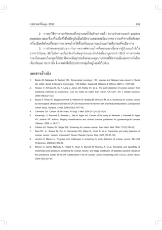 àÇªÈÒÊµÃ·¹ÂØ¤ 2553
          Ñ                                                                                                   359

         2. ¡ÒÃËÒÇÔ¸¡ÒÃµÃÇ¨¤Ñ´¡ÃÍ§·ÕàËÁÒÐÊÁ·Ñ§ã¹´ŒÒ¹¤ÇÒÁäÇ, ¤ÇÒÁ¨íÒà¾ÒÐáÅÐ¤‹Ò positive
                           Õ               è         é
predictive value «Ö§à¤Ã×Í§Á×Í·ÕãªŒã¹»˜¨¨Øº¹¹Ñ¹ÂÑ§ÁÕ¤ÇÒÁàËÁÒÐÊÁäÁ‹ÁÒ¡¾Í ¤ÇÒÁ·ŒÒ·ÒÂ¤×ÍµŒÍ§ËÒ
                   è è            è       Ñ é
à¤Ã×Í§Á×Íª¹Ô´ãËÁ‹·ÊÒÁÒÃ¶µÃÇ¨¾ºâÃ¤ä´Œµ§áµ‹ã¹ÃÐÂÐ¡‹Í¹à»š¹ÁÐàÃç§ËÃ×Í¡‹Í¹·Õ¨ÐÁÕÍÒ¡ÒÃ
    è                Õè                       Ñé                             è
         3. ¡ÒÃ¡íÒË¹´¡ÅØÁ»ÃÐªÒ¡Ãã¹¡ÒÃµÃÇ¨¤Ñ´¡ÃÍ§âÃ¤·ÕàËÁÒÐÊÁ à¹×Í§¨Ò¡¼Ù»ÇÂÁÐàÃç§ÃÑ§ä¢‹
                                ‹                             è         è      Œ †
ÁÒ¡¡Ç‹ÒÃŒÍÂÅÐ 90 äÁ‹Á¤ÇÒÁà¡ÕÂÇ¢ŒÍ§¡Ñº¾Ñ¹¸Ø¡ÃÃÁáÅÐÁÑ¡à¡Ô´àÁ×ÍÍÒÂØÁÒ¡¡Ç‹Ò 50 »‚ ¡ÒÃµÃÇ¨¤Ñ´
                             Õ      è                           è
¡ÃÍ§âÃ¤à©¾ÒÐã¹¡ÅØÁ·ÕÁ»ÃÐÇÑµ·Ò§¾Ñ¹¸Ø¡ÃÃÁ¨Ö§¤ÃÍº¤ÅØÁ»ÃÐªÒ¡Ã·ÕÁ¤ÇÒÁàÊÕÂ§µ‹Í¡ÒÃà¡Ô´âÃ¤
                          ‹ è Õ       Ô                             è Õ    è
à¾ÕÂ§ÃŒÍÂÅÐ 10 à·‹Ò¹Ñ¹ ¨Ö§¤ÇÃ¤íÒ¹Ö§¶Ö§»ÃÐªÒ¡Ã¡ÅØÁãË­‹â´Â·ÑÇä»´ŒÇÂ
                        é                          ‹        è

àÍ¡ÊÒÃÍŒÒ§ÍÔ§
1.   Berek JS, Natarajan S. Section VIII - Gynecologic oncology > 35 - ovarian and fallopian tube cancer In: Berek
     JS, editor. Berek & Novak’s Gynecology, 14th Edition. Lippincott Williams & Wilkins; 2007 p. 1457-549.
2.   Nossov V, Amneus M, Su ., Lang J, Janco JM, Reddy ST, et al. The early detection of ovarian cancer: from
     traditional methods to proteomics. Can we really do better than serum CA-125?. Am J Obstet Gynecol.
     2008;199(3):215-23.
3.   Bosse K, Rhiem K, Wappenschmidt B, Hellmich M, Madeja M, Ortmann M, et al. Screening for ovarian cancer
     by transvaginal ultrasound and serum CA125 measurement in women with a familial predisposition: a prospective
     cohort study. Gynecol. Oncol 2006;103(3):1077-82.
4.   Cannistra SA. Cancer of the ovary. N Engl J Med 2004;351(24):2519-29.
5.   Kavanagh JJ, Pecorelli S, Benedet J, See H, Ngan HY. Cancer of the ovary In: Benedet J, Pecorelli S, Ngan
     HY, Hacker N., editors. Staging classifications and clinical practice guidelines for gynaecological cancers
     .Elsevier; 2006. p. 95-121.
6.   Carlson KJ, Skates SJ, Singer DE. Screening for ovarian cancer. Ann Intern Med 1994 ;121(2):124-32.
7.   Bast RC, Jr., Brewer M, Zou C, Hernandez MA, Daley M, Ozols R, et al. Prevention and early detection of
     ovarian cancer: mission impossible? Recent Results Cancer Res. 2007;174:91-100.
8.   Jacobs IJ, Menon U. Progress and challenges in screening for early detection of ovarian cancer. Mol Cell
     Proteomics. 2004;3(4):355-66.
9.   Menon U, Gentry-Maharaj A, Hallett R, Ryan A, Burnell M, Sharma A, et al. Sensitivity and specificity of
     multimodal and ultrasound screening for ovarian cancer, and stage distribution of detected cancers: results of
     the prevalence screen of the UK Collaborative Trial of Ovarian Cancer Screening (UKCTOCS). Lancet Oncol.
     2009;10(4):327-40.
 