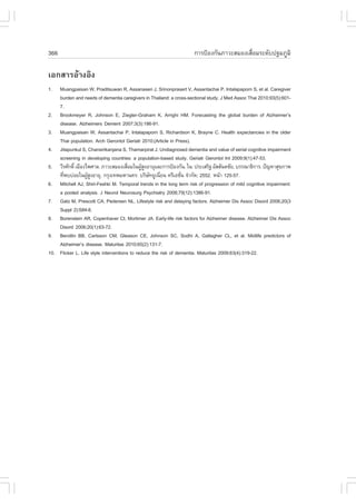 366                                                                 ¡ÒÃ»‡Í§¡Ñ¹ÀÒÇÐÊÁÍ§àÊ×èÍÁÃÐ´Ñº»°ÁÀÙÁÔ

àÍ¡ÊÒÃÍŒÒ§ÍÔ§
1.  Muangpaisan W, Praditsuwan R, Assanasen J, Srinonprasert V, Assantachai P, Intalapaporn S, et al. Caregiver
    burden and needs of dementia caregivers in Thailand: a cross-sectional study. J Med Assoc Thai 2010;93(5):601-
    7.
2. Brookmeyer R, Johnson E, Ziegler-Graham K, Arrighi HM. .orecasting the global burden of Alzheimer’s
    disease. Alzheimers Dement 2007;3(3):186-91.
3. Muangpaisan W, Assantachai P, Intalapaporn S, Richardson K, Brayne C. Health expectancies in the older
    Thai population. Arch Gerontol Geriatr 2010;(Article in Press).
4. Jitapunkul S, Chansirikanjana S, Thamarpirat J. Undiagnosed dementia and value of serial cognitive impairment
    screening in developing countries: a population-based study. Geriatr Gerontol Int 2009;9(1):47-53.
5. ÇÕÃÈÑ¡´Ôì àÁ×Í§ä¾ÈÒÅ. ÀÒÇÐÊÁÍ§àÊ×ÍÁã¹¼ÙÊ§ÍÒÂØáÅÐ¡ÒÃ»‡Í§¡Ñ¹. ã¹: »ÃÐàÊÃÔ° ÍÑÊÊÑ¹µªÑÂ, ºÃÃ³Ò¸Ô¡ÒÃ. »˜­ËÒÊØ¢ÀÒ¾
                                       è      ŒÙ
    ·Õ¾ºº‹ÍÂã¹¼ÙÊ§ÍÒÂØ. ¡ÃØ§à·¾ÁËÒ¹¤Ã: ºÃÔÉ·ÂÙà¹ÕÂ¹ ¤ÃÕàÍªÑ¹ ¨íÒ¡Ñ´; 2552. Ë¹ŒÒ 125-57.
      è            ŒÙ                            Ñ    è         è
6. Mitchell AJ, Shiri-.eshki M. Temporal trends in the long term risk of progression of mild cognitive impairment:
    a pooled analysis. J Neurol Neurosurg Psychiatry 2008;79(12):1386-91.
7. Gatz M, Prescott CA, Pedersen NL. Lifestyle risk and delaying factors. Alzheimer Dis Assoc Disord 2006;20(3
    Suppl 2):S84-8.
8. Borenstein AR, Copenhaver CI, Mortimer JA. Early-life risk factors for Alzheimer disease. Alzheimer Dis Assoc
    Disord 2006;20(1):63-72.
9. Bendlin BB, Carlsson CM, Gleason CE, Johnson SC, Sodhi A, Gallagher CL, et al. Midlife predictors of
    Alzheimer’s disease. Maturitas 2010;65(2):131-7.
10. .licker L. Life style interventions to reduce the risk of dementia. Maturitas 2009;63(4):319-22.
 