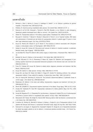 384                                             Harmonized Care for Older Patients : .ocus on Cognition

àÍ¡ÊÒÃÍŒÒ§ÍÔ§
1.    Michaud L, Bula C, Berney A, Camus V, Voellinger R, Stiefel ., et al. Delirium: guidelines for general
      hospitals. J Psychosom Res. 2007;62(3):371-83.
2.    .laherty JH. Insomnia among hospitalized older persons. Clin Geriatr Med. 2008;24(1):51-67, vi.
3.    Kakuma R, du .ort GG, Arsenault L, Perrault A, Platt RW, Monette J, et al. Delirium in older emergency
      department patients discharged home: effect on survival. J Am Geriatr Soc. 2003;51(4):443-50.
4.    Sieber .E. Postoperative delirium in the elderly surgical patient. Anesthesiol Clin. 2009;27(3):451-64.
5.    Brouquet A, Cudennec T, Benoist S, Moulias S, Beauchet A, Penna C, et al. Impaired mobility, ASA status
      and administration of tramadol are risk factors for postoperative delirium in patients aged 75 years or more
      after major abdominal surgery. Ann Surg. 2010;251(4):759-65.
6.    Bruce AJ, Ritchie CW, Blizard R, Lai R, Raven P. The incidence of delirium associated with orthopedic
      surgery: a meta-analytic review. Int Psychogeriatr. 2007;19(02):197-214.
7.    Siddiqi N, House AO, Holmes JD. Occurrence and outcome of delirium in medical in-patients: a systematic
      literature review. Age & Ageing. 2006;35(4):350-64.
8.    van der Mast RC, Roest .H. Delirium after cardiac surgery: a critical review. J Psychosom Res. 1996;41(1):13-
      30.
9.    Breitbart W, Strout D. Delirium in the terminally ill. Clin Geriatr Med. 2000;16(2):357-72.
10.   Lee HB, DeLoatch CJ, Cho S, Rosenberg P, Mears SC, Sieber .E. Detection and management of pre-
      existing cognitive impairment and associated behavioral symptoms in the Intensive Care Unit. Crit Care Clin.
      2008;24(4):723-36, viii.
11.   .ong TG, Tulebaev SR, Inouye SK. Delirium in elderly adults: diagnosis, prevention and treatment. Nat Rev
      Neurol. 2009;5(4):210-20.
12.   Inouye SK. Delirium in older persons. N Engl J Med. 2006;354(11):1157-65.
13.   Inouye SK, van Dyck CH, Alessi CA, Balkin S, Siegal AP, Horwitz RI. Clarifying confusion: the confusion
      assessment method. A new method for detection of delirium.Ann Intern Med. 1990;113(12):941-8.
14.   Wei LA, .earing MA, Sternberg EJ, Inouye SK. The Confusion Assessment Method: a systematic review of
      current usage. J Am Geriatr Soc. 2008;56(5):823-30.
15.   Maldonado JR. Delirium in the acute care setting: characteristics, diagnosis and treatment. Crit Care Clin.
      2008;24(4):657-722, vii.
16.   Moore AR, O’Keeffe ST. Drug-induced cognitive impairment in the elderly. Drugs Aging. 1999 Jul;15(1):15-28.
17.   Chutka DS, Takahashi PY, Hoel RW. Inappropriate medications for elderly patients. Mayo Clin Proc. 2004
      Jan;79(1):122-39.
18.   Inouye SK, Bogardus ST, Jr., Charpentier PA, Leo-Summers L, Acampora D, Holford TR, et al. A multicomponent
      intervention to prevent delirium in hospitalized older patients. N Engl J Med. 1999;340(9):669-76.
19.   Marcantonio ER, .lacker JM, Wright RJ, Resnick NM. Reducing delirium after hip fracture: a randomized trial.
      J Am Geriatr Soc. 2001;49(5):516-22.
20.   Lundstrom M, Olofsson B, Stenvall M, Karlsson S, Nyberg L, Englund U, et al. Postoperative delirium in old
      patients with femoral neck fracture: a randomized intervention study. Aging Clin Exp Res. 2007;19(3):178-86.
21.   Kalisvaart KJ, de Jonghe J., Bogaards MJ, Vreeswijk R, Egberts TC, Burger BJ, et al. Haloperidol prophylaxis
      for elderly hip-surgery patients at risk for delirium: a randomized placebo-controlled study. J Am Geriatr Soc.
      2005;53(10):1658-66.
 