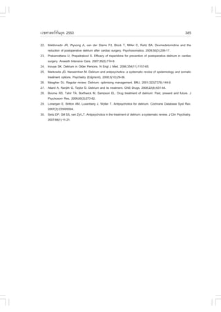 àÇªÈÒÊµÃ·¹ÂØ¤ 2553
          Ñ                                                                                                       385

22. Maldonado JR, Wysong A, van der Starre PJ, Block T, Miller C, Reitz BA. Dexmedetomidine and the
    reduction of postoperative delirium after cardiac surgery. Psychosomatics. 2009;50(3):206-17.
23. Prakanrattana U, Prapaitrakool S. Efficacy of risperidone for prevention of postoperative delirium in cardiac
    surgery. Anaesth Intensive Care. 2007;35(5):714-9.
24. Inouye SK. Delirium in Older Persons. N Engl J Med. 2006;354(11):1157-65.
25. Markowitz JD, Narasimhan M. Delirium and antipsychotics: a systematic review of epidemiology and somatic
    treatment options. Psychiatry (Edgmont). 2008;5(10):29-36.
26. Meagher DJ. Regular review: Delirium: optimising management. BMJ. 2001;322(7279):144-9.
27. Attard A, Ranjith G, Taylor D. Delirium and its treatment. CNS Drugs. 2008;22(8):631-44.
28. Bourne RS, Tahir TA, Borthwick M, Sampson EL. Drug treatment of delirium: Past, present and future. J
    Psychosom Res. 2008;65(3):273-82.
29. Lonergan E, Britton AM, Luxenberg J, Wyller T. Antipsychotics for delirium. Cochrane Database Syst Rev.
    2007(2):CD005594.
30. Seitz DP, Gill SS, van Zyl LT. Antipsychotics in the treatment of delirium: a systematic review. J Clin Psychiatry.
    2007;68(1):11-21.
 