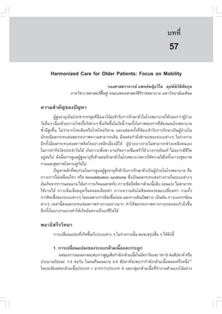 àÇªÈÒÊµÃ·¹ÂØ¤ 2553
          Ñ                                                                       º··Õè       387

                                                                                   57
      Harmonized Care for Older Patients: .ocus on Mobility
                                       ÃÍ§ÈÒÊµÃÒ¨ÒÃÂ á¾·ÂË­Ô§ÇÔäÅ ¤Ø»µ¹ÔÃÑµÔÈÑÂ¡ØÅ
                   ÀÒ¤ÇÔªÒàÇªÈÒÊµÃ¿¹¿Ù ¤³Ðá¾·ÂÈÒÊµÃÈÃÃÒª¾ÂÒºÒÅ ÁËÒÇÔ·ÂÒÅÑÂÁËÔ´Å
                                    „œ                 ÔÔ

¤ÇÒÁÊíÒ¤Ñ­¢Í§»˜­ËÒ
          ¼ÙÊ§ÍÒÂØà»š¹»ÃÐªÒ¡Ã¡ÅØÁ·ÕÁá¹Çâ¹ŒÁà¢ŒÒÃÑº¡ÒÃÃÑ¡ÉÒµÑÇã¹âÃ§¾ÂÒºÒÅä´ŒºÍÂ¡Ç‹Ò¼Ù»ÇÂ
              Œ Ù                 ‹ è Õ                                             ‹       Œ †
ÇÑÂÍ×¹æ à¹×Í§´ŒÇÂÀÒÇÐâÃ¤àÃ×ÍÃÑ§µ‹Ò§æ «Ö§à¡Ô´¢Ö¹ã¹ÇÑÂ¹Õé ÃÇÁ·Ñ§âÍ¡ÒÊ¢Í§¡ÒÃ·ÕµÍ§¹Í¹âÃ§¾ÂÒºÒÅ
      è        è                é       è        é           é                è Œ
«éíÒÁÕÊÙ§¢Öé¹ äÁ‹Ç‹Ò¨Ò¡âÃ¤à´ÔÁËÃ×ÍâÃ¤ãËÁ‹¡çµÒÁ áÅÐáµ‹ÅÐ¤ÃÑé§·ÕèµŒÍ§à¢ŒÒÃÑº¡ÒÃÃÑ¡ÉÒà»š¹¼ÙŒ»†ÇÂã¹
ÁÑ¡¨ÐÁÕ¼Å¡ÃÐ·ºµ‹ÍÊÁÃÃ¶ÀÒ¾¤ÇÒÁÊÒÁÒÃ¶à´ÔÁ ÁÕ¼Åµ‹Í¡íÒÅÑ§ÊíÒÃÍ§¢Í§ÃÐººµ‹Ò§æ ã¹Ã‹Ò§¡ÒÂ
ÍÕ¡·Ñé§ÁÕ¼Å¡ÃÐ·ºµ‹ÍÊÀÒ¾¨Ôµã¨ÍÂ‹Ò§ËÅÕ¡àÅÕèÂ§ÁÔä´Œ ¼ÙŒ»†ÇÂºÒ§ÃÒÂäÁ‹ÊÒÁÒÃ¶ª‹ÇÂàËÅ×Íµ¹àÍ§
ã¹¡ÒÃ·íÒ¡Ô¨ÇÑµÃ»ÃÐ¨íÒÇÑ¹ä´Œ à¡Ô´ÀÒÇÐ¾Ö§¾Ò ÍÒ¨à¡Ô´ÀÒÇÐ«ÖÁàÈÃŒÒä´Œ ºÒ§ÃÒÂ·ŒÍá·Œ äÁ‹ÍÂÒ¡ÁÕªÇµ
                                          è                                                     ÕÔ
ÍÂÙµÍä» ´Ñ§¹Ñ¹¡ÒÃ´ÙáÅ¼ÙÊ§ÍÒÂØ·à¢ŒÒ¹Í¹ÃÑ¡ÉÒµÑÇã¹âÃ§¾ÂÒºÒÅ¤ÇÃãËŒ¤ÇÒÁãÊ‹ã¨·Ñ§ÀÒÇÐÊØ¢ÀÒ¾
    ‹ ‹           é          ŒÙ    Õè                                             é
¡ÒÂáÅÐÊØ¢ÀÒ¾ã¨¤Çº¤Ù¡¹ä»  ‹ Ñ
          »˜­ËÒËÅÑ¡·Õ¾ºÃ‹ÇÁã¹¡ÒÃ´ÙáÅ¼ÙÊ§ÍÒÂØ·à¢ŒÒÃÑº¡ÒÃÃÑ¡ÉÒµÑÇà»š¹¼Ù»ÇÂã¹âÃ§¾ÂÒºÒÅ ¤×Í
                       è                    Œ Ù      Õè                   Œ †
ÀÒÇÐ¡ÒÃäÁ‹à¤Å×Í¹äËÇ ËÃ×Í Immobilization syndrome «Ö§à»š¹¼Å¡ÃÐ·ºµ‹ÍÃ‹Ò§¡ÒÂã¹ÃÐººµ‹Ò§æ
                    è                                      è
ÍÑ¹à¡Ô´¨Ò¡¡ÒÃ¹Í¹¹Ò¹ ä´Œá¡‹ ¡ÒÃà¡Ô´á¼Å¡´·Ñº ÀÒÇÐ¢ŒÍÂÖ´µÔ´ ¡ÅŒÒÁà¹×ÍÅÕº Í‹Í¹áÃ§ äÁ‹ÊÒÁÒÃ¶
                                                                        é
ãªŒ§Ò¹ä´Œ ÀÒÇÐÅÔèÁàÅ×Í´ÍØ´¡Ñé¹ËÅÍ´àÅ×Í´´íÒ ÀÒÇÐ¤ÇÒÁ´Ñ¹âÅËÔµÅ´Å§¢³Ðà»ÅÕèÂ¹·‹Ò ÃÇÁ·Ñé§
¡ÒÃµÔ´àª×Í¢Í§ÃÐººµ‹Ò§æ â´Âà©¾ÒÐ¡ÒÃµÔ´àª×Í»Í´ áÅÐ·Ò§à´Ô¹»˜ÊÊÒÇÐ à»š¹µŒ¹ ÀÒÇÐá·Ã¡«ŒÍ¹
            é                                      é
µ‹Ò§æ àËÅ‹Ò¹ÕéÊ‹§¼Å¡ÃÐ·ºµ‹ÍÊÀÒ¾Ã‹Ò§¡ÒÂÍÂ‹Ò§ÁÒ¡ ·íÒãËŒÊÁÃÃ¶ÀÒ¾·Ò§¡ÒÂ¶´¶ÍÂàÃçÇÂÔè§¢Öé¹
ÍÕ¡·Ñ§ã¹ºÒ§ÃÒÂÍÒ¨·íÒãËŒà¡Ô´ÍÑ¹µÃÒÂ¶Ö§á¡‹ªÇµä´Œ
        é                                       ÕÔ

¾ÂÒ¸ÔÊÃÕÃÇÔ·ÂÒ
        ¡ÒÃà»ÅÕÂ¹á»Å§·Õà¡Ô´¢Ö¹¡ÑºÃÐººµ‹Ò§ æ ã¹Ã‹Ò§¡ÒÂ¹Ñ¹ ¾Í¨ÐÊÃØ»ÊÑ¹ æ ä´Œ´§¹Õé
               è       è é                             é           é       Ñ

        1. ¡ÒÃà»ÅÕÂ¹á»Å§¢Í§ÃÐºº¡ÅŒÒÁà¹×ÍáÅÐ¡ÃÐ´Ù¡
                  è                    é
         ¼Å¢Í§¡ÒÃ¹Í¹¹Ò¹¨Ð¾º¡ÒÃÊÙ­àÊÕÂ¡íÒÅÑ§¡ÅŒÒÁà¹×Íã¹ÍÑµÃÒÃŒÍÂÅÐ 10-15 µ‹ÍÊÑ»´ÒË ËÃ×Í
                                                   é
»ÃÐÁÒ³ÃŒÍÂÅÐ 1-3 µ‹ÍÇÑ¹ ã¹¤¹·Õ¹Í¹¹Ò¹ 3-5 ÊÑ»´ÒË¨Ð¾ºÇ‹Ò¡íÒÅÑ§¡ÅŒÒÁà¹×ÍÅ´Å§¤ÃÖ§Ë¹Ö§(1)
                               è                                      é        è è
â´Â¨ÐÁÕ¼Åµ‹Í¡ÅŒÒÁà¹×Í»ÃÐàÀ· I ÁÒ¡¡Ç‹Ò»ÃÐàÀ· II áÅÐ¡ÅØÁ¡ÅŒÒÁà¹×Í·Õ·Ò§Ò¹µŒÒ¹áÃ§â¹ŒÁ¶‹Ç§
                    é                                ‹        é è í
 