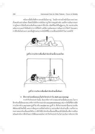 394                                    Harmonized Care for Older Patients : .ocus on Mobility

               ËÅÑ§¨Ò¡¹Ñ¹¨Ö§àÃÔÁ½ƒ¡¡ÒÃ·Ã§µÑÇÂ×¹ã¹ÃÒÇ¤Ù‹ â´ÂÁÕ¡ÒÃ¶‹ÒÂ¹éÒË¹Ñ¡ä»ÁÒÃÐËÇ‹Ò§¢Ò
                         é     è                                         í
·Ñ§ÊÍ§¢ŒÒ§ÍÂ‹Ò§ÁÑ¹¤§ ¢Ñ¹µ‹Íä»¨Ö§½ƒ¡¡ÒÃà´Ô¹ã¹ÃÒÇ¤Ù‹ ½ƒ¡¡ÒÃËÁØ¹µÑÇ¡ÅÑº áÅÐ½ƒ¡¡ÒÃà´Ô¹ÀÒÂ¹Í¡
  é              è     é
ÃÒÇ¤Ùâ´Â¡ÒÃãªŒà¤Ã×Í§ª‹ÇÂà´Ô¹·ÕàËÁÒÐÊÁà·‹Ò·Õ¨Òà»š¹ ª¹Ô´·Õ¹ÂÁãªŒã¹¼ÙÊ§ÍÒÂØ ¤×Í ¤Í¡ª‹ÇÂà´Ô¹
     ‹             è             è            èí           è Ô       Œ Ù
áÁŒ¨Ðà¡Ð¡ÐáÅÐ·íÒãËŒà´Ô¹ªŒÒ¡Ç‹Ò¡ÒÃãªŒäÁŒà·ŒÒ áµ‹ãËŒ¤ÇÒÁÁÑ¹¤§¢Í§¡ÒÃà´Ô¹ÁÒ¡¡Ç‹ÒäÁŒà·ŒÒ â´Âà©¾ÒÐ
                                                         è
¡ÒÃ½ƒ¡à´Ô¹ã¹ª‹Ç§áÃ¡ áÅÐàÁ×Í¼Ù»ÇÂÊÒÁÒÃ¶à´Ô¹ä´Œ´¢¹ ÍÒ¨à»ÅÕÂ¹à»š¹äÁŒà·ŒÒã¹ÀÒÂËÅÑ§ä´Œ
                           è Œ †                    Õ Öé       è




                   ÃÙ»·Õè 4 ¡ÒÃºÃÔËÒÃà¾×èÍà¾ÔèÁ¡íÒÅÑ§¡ÅŒÒÁà¹×éÍÃÍºÊÐâ¾¡




                      ÃÙ»·Õè 5 ¡ÒÃºÃÔËÒÃà¾×èÍà¾ÔèÁ¡íÒÅÑ§¡ÅŒÒÁà¹×éÍµŒ¹¢Ò

           !   ½ƒ¡¡ÒÃª‹ÇÂàËÅ×Íµ¹àÍ§ã¹¡Ô¨ÇÑµÃ»ÃÐ¨íÒÇÑ¹ (Self care training)
               ¡ÒÃ·íÒ¡Ô¨ÇÑµÃ»ÃÐ¨íÒÇÑ¹¹Ñ¹ µŒÍ§ÍÒÈÑÂ¡ÒÃ·íÒ§Ò¹¢Í§¡ÅŒÒÁà¹×ÍÁ×ÍáÅÐá¢¹ ã¹¡ÒÃ
                                       é                                   é
½ƒ¡¡ÅŒÒÁà¹×ÍÁ×ÍáÅÐá¢¹ ÍÒÈÑÂ¡ÒÃ·íÒ¡Ô¨¡ÃÃÁºíÒºÑ´ (occupational therapy) àª‹¹ ¡ÒÃãÊäÁŒ·Á¤ÇÒÁ½„´
           é                                                                         Õè Õ
¡ÒÃºÃÔËÒÃ´ŒÇÂ peg board (ÃÙ»·Õè 6) ËÃ×Í shoulder bar (ÃÙ»·Õè 7) «Ö§¡Ô¨¡ÃÃÁàËÅ‹Ò¹Õ¨ÐÊÒÁÒÃ¶à¾ÔÁ
                                                                  è               é         è
¾ÔÊÂ¢Í§¢ŒÍäËÅ‹ä´Œ´Õ áÅÐËÒ¡à¾ÔÁ¶Ø§·ÃÒÂËÃ×Í¹éÒË¹Ñ¡¶‹Ç§ ¨Ðª‹ÇÂà¾ÔÁ¡íÒÅÑ§¡ÅŒÒÁà¹×Í ÃÇÁ·Ñ§¤ÇÒÁ
   Ñ                          è               í                     è           é         é
·¹·Ò¹¢Í§¡ÅŒÒÁà¹×Íá¢¹ä´Œ´ÇÂ ¡ÒÃ½ƒ¡ãËŒÁ¡ÒÅÑ§¡ÅŒÒÁà¹×Íá¢¹·Õ´áÅÐ¢ŒÍäÁ‹µ´¹Ñ¹ à¾×Í¡ÒÃàµÃÕÂÁ
                   é        Œ             Õ í           é       è Õ          Ô é è
¾ÃŒÍÁÊíÒËÃÑº¡ÒÃ½ƒ¡·Ñ¡ÉÐ¡ÒÃãªŒÁÍáÅÐá¢¹ã¹¡ÒÃ·íÒ¡Ô¨ÇÑµÃ»ÃÐ¨íÒÇÑ¹ äÁ‹ÇÒ¨Ðà»š¹¡ÒÃµÑ¡ÍÒËÒÃãÊ‹
                                ×                                       ‹
 