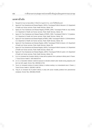 404                    ¡ÒÃÈÖ¡ÉÒ¼Å¡ÃÐ·ºµ‹ÍÊØ¢ÀÒ¾»ÃÐªÒª¹·ÕèÍÒÈÑÂÍÂÙ‹ÃÍº¹Ô¤ÁÍØµÊÒË¡ÃÃÁÁÒºµÒ¾Ø´

àÍ¡ÊÒÃÍŒÒ§ÍÔ§
1.  ¹Ô¤ÁÍØµÊÒË¡ÃÃÁÁÒºµÒ¾Ø´ (2552). ·íÒà¹ÕÂºâÃ§§Ò¹ÍØµÊÒË¡ÃÃÁ. àÍ¡ÊÒÃäÁ‹µ¾Á¾à¼Âá¾Ã‹.Õ Ô
2.  Agency for Toxic Substances and Disease Registry. (2007a). Toxicological Profile for Benzene. U.S. Department
    of Health and Human services, Public Health Services, Atlanta. GA.
3. Agency for Toxic Substances and Disease Registry (ATSDR). (2004). Toxicological Profile for vinyl cholride.
    U.S. Department of Health and Human services, Public Health Services, Atlanta. GA.
4. Agency for Toxic Substances and Disease Registry (ATSDR). (1993). Toxicological Profile for 1,3 butadiene.
    U.S. Department of Health and Human services, Public Health Services, Atlanta. GA.
5. Agency for Toxic Substances and Disease Registry (ATSDR). (1996). Toxicological Profile for 1,2-dichloroethene.
    U.S. Department of Health and Human services, Public Health Services, Atlanta. GA.
6. Agency for Toxic Substances and Disease Registry. (2000). Toxicological Profile for toluene. U.S. Department
    of Health and Human services, Public Health Services, Atlanta. GA.
7. Agency for Toxic Substances and Disease Registry. (2007b). Toxicological Profile for styrenes. U.S. Department
    of Health and Human services, Public Health Services, Atlanta. GA.
8. Agency for Toxic Substances and Disease Registry. (2007c). Toxicological Profile for xylene. U.S. Department
    of Health and Human services, Public Health Services, Atlanta. GA.
9. Lin et. al, Increased risk of preterm delivery in areas with air pollution from a petroleum refinery plant in Taiwan.
    J Toxicol Environ Health A. 2001;64(8):637-44.
10. Lin et. al, Association between maternal exposure to elevated ambient sulfur dioxide during pregnancy and
    term low birth weight. Environ Res. 2004;96(1):41-50.
11. Tsai et. al, Increased incidence of preterm delivery in mothers residing in an industrialized area in Taiwan. J
    Toxicol Environ Health A. 2003;66(11):987-94.
12. Yang et. al, Increased risk of preterm delivery in areas with cancer mortality problems from petrochemical
    complexes. Environ Res. 2002;89(3):195-200.
 