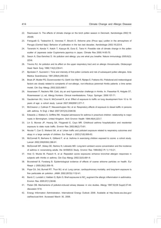 414                                                                      Climate Change and Allergic Disease

22. Rasmussen A. The effects of climate change on the birch pollen season in Denmark. Aerobiologia 2002;18:
    253-65.
23. .renguelli G, Tedeschini E, Veronesi ., Bricchi E. Airborne pine (Pinus spp.) pollen in the atmosphere of
    Perugia (Central Italy): Behavior of pollination in the two last decades. Aerobiologia 2002;18:223-8.
24. Teranishi H, Kenda Y, Katoh T, Kasuya M, Oura E, Taira H. Possible role of climate change in the pollen
    scatter of Japanese cedar Cryptomeria japonica in Japan. Climate Res 2000;14:65-70.
25. Saxon A, Diaz-Sanchez D. Air pollution and allergy: you are what you breathe. Nature immunology 2005;6(3):
    223-6.
26. Trevino RJ. Air pollution and its effect on the upper respiratory tract and on allergic rhinosinusitis. Otolaryngol
    Head Neck Surg 1996;114(2):239-41.
27. Bjorksten ., Suoniemi I. Time and intensity of first pollen contacts and risk of subsequent pollen allergies. Acta
    Medica Scandinavica 1981;209(4):299-303.
28. Braat JP, Mulder PG, Duivenvoorden HJ, Gerth Van Wijk R, Rijntjes E, .okkens WJ. Pollutional and meteorological
    factors are closely related to complaints of non-allergic, non-infectious perennial rhinitis patients: a time series
    model. Clin Exp Allergy 2002;32(5):690-7.
29. Assanasen P, Naclerio RM. Cold, dry air and hyperosmolar challenge in rhinitis. In: Pawankar R, Holgate ST,
    Rosenwasser LJ, ed. Allergy frontiers: Clinical manifestations. Tokyo: Springer; 2009:157-71.
30. Gauderman WJ, Vora H, McConnell R, et al. Effect of exposure to traffic on lung development from 10 to 18
    years of age: a cohort study. Lancet 2007;369(9561):571-7.
31. McCreanor J, Cullinan P, Nieuwenhuijsen MJ, et al. Respiratory effects of exposure to diesel traffic in persons
    with asthma. N Engl J Med 2007;357(23):2348-58.
32. Edwards J, Walters S, Griffiths RK. Hospital admissions for asthma in preschool children: relationship to major
    roads in Birmingham, United Kingdom. Arch Environ Health 1994;49(4):223-7.
33. Lin S, Munsie JP, Hwang SA, .itzgerald E, Cayo MR. Childhood asthma hospitalization and residential
    exposure to state route traffic. Environ Res 2002;88(2):73-81.
34. Nicolai T, Carr D, Weiland SK, et al. Urban traffic and pollutant exposure related to respiratory outcomes and
    atopy in a large sample of children. Eur Respir J 2003;21(6):956-63.
35. McConnell R, Berhane K, Gilliland ., et al. Asthma in exercising children exposed to ozone: a cohort study.
    Lancet 2002;359(9304):386-91.
36. McDonnell W., Abbey DE, Nishino N, Lebowitz MD. Long-term ambient ozone concentration and the incidence
    of asthma in nonsmoking adults: the AHSMOG Study. Environ Res 1999;80(2 Pt 1):110-21.
37. Holz O, Mucke M, Paasch K, et al. Repeated ozone exposures enhance bronchial allergen responses in
    subjects with rhinitis or asthma. Clin Exp Allergy 2002;32(5):681-9.
38. Brunekreef B, .orsberg B. Epidemiological evidence of effects of coarse airborne particles on health. Eur
    Respir J 2005;26(2):309-18.
39. Pope CA, 3rd, Burnett RT, Thun MJ, et al. Lung cancer, cardiopulmonary mortality, and long-term exposure to
    fine particulate air pollution. JAMA 2002;287(9):1132-41.
40. Barck C, Lundahl J, Hallden G, Bylin G. Brief exposures to NO2 augment the allergic inflammation in asthmatics.
    Environ Res 2005;97(1):58-66.
41. Peden DB. Mechanisms of pollution-induced airway disease: in vivo studies. Allergy 1997;52(38 Suppl):37-44;
    discussion 57-8.
42. Energy Information Administration. International Energy Outlook 2008. Available at http://www.eia.doe.gov/
    oiaf/ieo/coal.html. Accessed March 30, 2008.
 