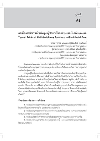 àÇªÈÒÊµÃ·¹ÂØ¤ 2553
          Ñ                                                                º··Õè      415

                                                                            61
¡ÅàÁç´¡ÒÃ·íÒ§Ò¹à»š¹·ÕÁ´ÙáÅ¼Ù»ÇÂ¡ÐâËÅ¡ÈÕÃÉÐáÅÐãºË¹ŒÒ¼Ô´»¡µÔ
                               Œ †
Tip and Tricks of Multidisciplinary Approach in Craniofacial Care
                                       ÈÒÊµÃÒ¨ÒÃÂ ¹ÒÂá¾·ÂÈÃÕ»ÃÐÊÔ·¸Ôì ºØ­ÇÔÊØ·¸Ôì
                    ÀÒ¤ÇÔªÒÈÑÅÂÈÒÊµÃ ¤³Ðá¾·ÂÈÒÊµÃÈÔÃÔÃÒª¾ÂÒºÒÅ ÁËÒÇÔ·ÂÒÅÑÂÁËÔ´Å
                                        ¼ÙŒª‹ÇÂÈÒÊµÃÒ¨ÒÃÂ ´Ã.ÈÃÕÇÔÁÅ Áâ¹àªÕèÂÇ¾Ô¹Ô¨
                 ÀÒ¤ÇÔªÒàÇªÈÒÊµÃ¿¹¿Ù ¤³Ðá¾·ÂÈÒÊµÃÈÃÃÒª¾ÂÒºÒÅ ÁËÒÇÔ·ÂÒÅÑÂÁËÔ´Å
                                  „œ                 ÔÔ
                                                  ·Ñ¹µá¾·ÂË­Ô§ÇÃÃ³´Õ ¾ÅÒ¹ØÀÒ¾
                         §Ò¹·Ñ¹µ¡ÃÃÁ ¤³Ðá¾·ÂÈÒÊµÃÈÔÃÔÃÒª¾ÂÒºÒÅ ÁËÒÇÔ·ÂÒÅÑÂÁËÔ´Å

          Craniofacial anomalies ËÁÒÂ¶Ö§¤ÇÒÁ¼Ô´»¡µÔ·à¡Ô´¢Ö¹¡Ñº¡ÐâËÅ¡ÈÕÃÉÐáÅÐãºË¹ŒÒ ÍÒ¨à¡Ô´
                                                    Õè é
¢Ö¹â´Âà»š¹Ê‹Ç¹Ë¹Ö§¢Í§¡ÅØÁÍÒ¡ÒÃ (syndrome) µ‹Ò§æËÃ×ÍÍÒ¨à¡Ô´¢Ö¹àÍ§â´ÂäÁ‹·ÃÒºÊÒàËµØáÅÐäÁ‹
  é                  è     ‹                                     é
¾ºÃ‹ÇÁ¡Ñº¡ÅØÁÍÒ¡ÒÃã´æ
               ‹
          ¡ÒÃ´ÙáÅ¼Ù»ÇÂ»Ò¡áËÇ‹§à¾´Ò¹âËÇ‹«§ÁÕâÍ¡ÒÊ¾ºä´ŒÁÒ¡·ÕÊ´¢Í§¤ÇÒÁ¼Ô´»¡µÔ¡ÐâËÅ¡ÈÕÃÉÐ
                   Œ †                     Öè                 èØ
áÅÐãºË¹ŒÒáÅÐ¤ÇÒÁ¼Ô´»¡µÔÍ¹æáµ‹¡Òà¹Ô´ ÁÕÇµ¶Ø»ÃÐÊ§¤à¾×Í·íÒãËŒ¼»ÇÂä´ŒÃº¡ÒÃá¡Œä¢ãËŒËÒÂËÃ×Í
                              ×è     í        Ñ           è        ÙŒ † Ñ
ã¡ÅŒà¤ÕÂ§¤ÇÒÁ»¡µÔáÅÐÊÒÁÒÃ¶´íÒÃ§ªÕÇµÍÂÙã¹ÊÑ§¤Áä´ŒÍÂ‹Ò§»¡µÔÊ¢·Ñ§·Ò§ÃÙ»Ã‹Ò§ Ë¹ŒÒ·Õ¡ÒÃ·íÒ§Ò¹
                                       Ô ‹                     Ø é             è
áÅÐ¨Ôµã¨ à»š¹¡ÒÃ´ÙáÅâ´Â·ÕÁÇÔ·ÂÒ¡ÒÃ·Õ»ÃÐ¡Íº´ŒÇÂ¼ÙàªÕÂÇªÒ­¨Ò¡ÊÒ¢Òµ‹Ò§æ àª‹¹ÈÑÅÂá¾·Â
                                         è            Œ è
µ¡áµ‹§ ÃÑ§ÊÕá¾·Â·Ò§¡ÒÃÇÔ¹Ô¨©ÑÂ ¼ÙŒãËŒ¤íÒ»ÃÖ¡ÉÒ´ŒÒ¹¾Ñ¹¸ØÈÒÊµÃ ¹Ñ¡á¡Œä¢¡ÒÃ¾Ù´áÅÐÀÒÉÒ
·Ñ¹µá¾·Â¨´¿˜¹ ·Ñ¹µá¾·ÂÊÒËÃÑºà´ç¡ ·Ñ¹µá¾·Â»ÃÐ´ÔÉ°Š âÊµ ÈÍ ¹ÒÊÔ¡á¾·Â ¹Ñ¡âÊµÊÑÁ¼ÑÊ
             Ñ                   í
ÇÔ·ÂÒ »ÃÐÊÒ·ÈÑÅÂá¾·Â ¨Ñ¡ÉØá¾·Â ÈÑÅÂá¾·ÂªÍ§»Ò¡áÅÐ¡ÃÐ´Ù¡¢Ò¡ÃÃä¡Ã áÅÐÇÔÊ­­Õá¾·Â
                                                 ‹                               Ñ
à»š¹µŒ¹ (1)



ÇÑµ¶Ø»ÃÐÊ§¤¢Í§¡ÒÃÍÀÔ»ÃÒÂ
        1. ¹íÒàÊ¹ÍÅÑ¡É³ÐÍÒ¡ÒÃÊ‹Ç¹ãË­‹·Õè¾º¢Í§¼ÙŒ»†ÇÂ¡ÐâËÅ¡ÈÕÃÉÐáÅÐãºË¹ŒÒ¼Ô´»¡µÔà¾×èÍ
ãËŒá¾·Â·Çä»ÊÒÁÒÃ¶ÇÔ¹¨©ÑÂä´Œ áÅÐÊÒÁÒÃ¶Ê‹§µ‹Í¼Ù»ÇÂä´Œ
          Ñè           Ô                      Œ †
        2. ¹íÒàÊ¹Í»˜­ËÒ¢Í§¡ÒÃÃÑ¡ÉÒáÅÐ¡ÒÃ·íÒ§Ò¹à»š¹·ÕÁâ´Âà©¾ÒÐ ã¹Ê‹Ç¹¢Í§·Ñ¹µá¾·Â
¨Ñ´¿˜¹ ¹Ñ¡ÍÃÃ¶ºíÒºÑ´áÅÐÈÑÅÂá¾·Âµ¡áµ‹§
        3. ¹íÒàÊ¹Í»ÃÑª­Òã¹¡ÒÃ·íÒ§Ò¹ »ÃÐâÂª¹¢Í§¡ÒÃ·íÒ§Ò¹à»š¹·ÕÁáÅÐá¹Ç·Ò§á¡Œä¢
        4. ¹íÒàÊ¹ÍÃÙ»áººµ‹Ò§æ¢Í§·ÕÁ´ÙáÅ¼ÙŒ»†ÇÂ¡ÅØ‹Á¹Õé áÅÐá¹Ç·Ò§¾Ñ²¹ÒÍ¹Ò¤µ¢Í§·ÕÁ
âÃ§¾ÂÒºÒÅÈÔÃÔÃÒª
 