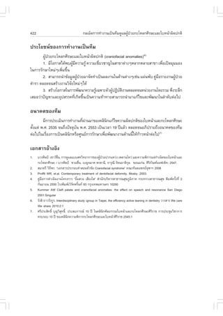 422                                       ¡ÅàÁç´¡ÒÃ·íÒ§Ò¹à»š¹·ÕÁ´ÙáÅ¼Ù»ÇÂ¡ÐâËÅ¡ÈÕÃÉÐáÅÐãºË¹ŒÒ¼Ô´»¡µÔ
                                                                      Œ †

»ÃÐâÂª¹¢Í§¡ÒÃ·íÒ§Ò¹à»š¹·ÕÁ
        ¼Ù»ÇÂ¡ÐâËÅ¡ÈÕÃÉÐáÅÐãºË¹ŒÒ¼Ô´»¡µÔ (craniofacial anomalies)(6)
          Œ †
        1. ÁÕâÍ¡ÒÊä´Œ¾º¼ÙÁ¤ÇÒÁÃÙŒ ¤ÇÒÁàªÕÂÇªÒ­ã¹ÊÒ¢Òµ‹Ò§æËÅÒ¡ËÅÒÂÊÒ¢Ò à¾ÕÍà»´ÁØÁÁÍ§
                          Œ Õ            è                                    è
ã¹¡ÒÃÃÑ¡ÉÒãËÁ‹æà¾ÔÁ¢Ö¹
                   è é
        2. ÊÒÁÒÃ¶¹íÒ¢ŒÍÁÙÅ¼Ù»ÇÂÁÒ¨Ñ´·íÒà»š¹¼Å§Ò¹ã¹´ŒÒ¹µ‹Ò§æàª‹¹ á¼‹¹¾Ñº ¤ÙÁÍÃÒÂ§Ò¹¼Ù»ÇÂ
                              Œ †                                         ‹ ×       Œ †
µíÒÃÒ µÅÍ´¨¹ÊÃŒÒ§§Ò¹ÇÔ¨ÂãËÁ‹æä´Œ
                        Ñ
        3. ÊÃŒÒ§âÍ¡ÒÊã¹¡ÒÃ¾Ñ²¹Ò¤ÇÒÁÃÙà©¾ÒÐµÑÇ¼Ù»¯Ôºµ§Ò¹µÅÍ´¨¹Ë¹‹ÇÂ§Ò¹â´ÂÃÇÁ ¾Ö§ÃÐÅÖ¡
                                      Œ        Œ Ñ Ô
àÊÁÍÇ‹Ò»˜­ËÒáÅÐÍØ»ÊÃÃ¤·Õà¡Ô´¢Ö¹à»š¹¤ÇÒÁ·ŒÒ·ÒÂÊÒÁÒÃ¶¹íÒÁÒá¡Œä¢áÅÐ¾Ñ²¹Òã¹ÅíÒ´Ñºµ‹Íä»
                            è é

Í¹Ò¤µ¢Í§·ÕÁ
        ÁÕ¡ÒÃ»ÃÐàÁÔ¹¡ÒÃ·íÒ§Ò¹·Õ¼Ò¹ÁÒ¢Í§¤ÅÔ¹¡á¡Œä¢¤ÇÒÁ¼Ô´»¡µÔ¢Í§ãºË¹ŒÒáÅÐ¡ÐâËÅ¡ÈÕÃÉÐ
                               è ‹             Ô
µÑ§áµ‹ ¾.È. 2535 ¨¹¶Ö§»˜¨¨Øº¹ ¾.È. 2553 à»š¹àÇÅÒ 19 »‚áÅŒÇ µÅÍ´¨¹ÍÀÔ»ÃÒÂ¶Ö§Í¹Ò¤µ¢Í§·ÕÁ
  é                         Ñ
µ‹Íä»ã¹àÃ×Í§¡ÒÃà»š¹¤ÅÔ¹¡ËÃ×ÍÈÙ¹Â¡ÒÃÃÑ¡ÉÒà¾×Í¾Ñ²¹Ò§Ò¹´ŒÒ¹¹ÕãËŒ¡ÒÇË¹ŒÒµ‹Íä»(7)
          è             Ô                    è               é Œ

àÍ¡ÊÒÃÍŒÒ§ÍÔ§
1.    ºÇÃÈÔÅ»Š àªÒÇª¹. ¡ÒÃ´ÙáÅáººÊËÇÔ·ÂÒ¡ÒÃ¢Í§¼Ù»ÇÂ»Ò¡áËÇ‹§ à¾´Ò¹âËÇ‹ áÅÐ¤ÇÒÁ¾Ô¡ÒÃáµ‹¡Òà¹Ô´¢Í§ãºË¹ŒÒáÅÐ
                        ×è                                Œ †                                            í
      ¡ÐâËÅ¡ÈÕÃÉÐ / ºÇÃÈÔÅ»Š ªÇ¹ª×¹, àº­¨ÁÒÈ ¾Ã¸Ò¹Õ, ¨ÒÃØ³Õ ÃÑµ¹ÂÒµÔ¡Å. ¢Í¹á¡‹¹: ÈÔÃÀ³±ÍÍ¿à«ç·; 2547.
                                          è                                      Ø                 Ô Ñ
2.    ÊÁÃµÃÕ ÇÔ¶¾Ã “àÍ¡ÊÒÃ»ÃÐ¡Íº¤íÒÊÍ¹ËÑÇ¢ŒÍ Craniofacial syndrome” ¤³Ð·Ñ¹µá¾·Â¨ÌÒÏ 2008
                  Õ                                                                              Ø
3.    Proffit WR, et.al. Comtemporary treatment of dentofacial deformity. Mosby ;2003.
4.    ¤ÙÁÍ¡ÒÃ´íÒà¹Ô¹§Ò¹â¤Ã§¡ÒÃ “ÂÔÁÊÇÂ àÊÕÂ§ãÊ” ÊíÒ¹Ñ¡ºÃÔËÒÃÊÒ¸ÒÃ³ÊØ¢ÀÙÁÀÒ¤ ¡ÃÐ·ÃÇ§ÊÒ¸ÒÃ³ÊØ¢ ¾ÔÁ¾¤ÃÑ§·Õè 2
        ‹ ×                             é                                           Ô                                é
      ¡Ñ¹ÂÒÂ¹ 2550 âÃ§¾ÔÁ¾àÇÔÃ¤¾ÃÔ¹· 93 ¡ÃØ§à·¾ÁËÒ¹¤Ã 10200
                                      é
5.    Kummer AW Cleft palate and craniofacial anomalies: the effect on speech and resonance San Diego
      2001:Singular
6.    ÃÑ§ÊÔ ¶ÒÇÃÑ§¡ÙÃ. Interdisciplinary study àgroup in Taipei, the efficiency active leaning in dentistry ÇÒÃÊÒÃ We care
      We share 2010:2:1
7.    ÈÃÕ»ÃÐÊÔ·¸Ôì ºØ­ÇÔÊ·¸Ô.ì »ÃÐÊº¡ÒÃ³ 10 »‚ ã¹¤ÅÔ¹¡ÈÑÅÂ¡ÃÃÁãºË¹ŒÒáÅÐ¡ÐâËÅ¡ÈÕÃÉÐÈÔÃÃÒª ¡ÒÃ»ÃÐªØÁÇÔªÒ¡ÒÃ
                           Ø                                  Ô                                        Ô
      ¤ÃºÃÍº 10 »‚ ¢Í§¤ÅÔ¹¡¤ÇÒÁ¾Ô¡ÒÃ¡ÐâËÅ¡ÈÕÃÉÐáÅÐãºË¹ŒÒÈÔÃÃÒª 2545:1
                                Ô                                        Ô
 