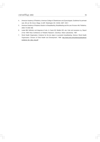 àÇªÈÒÊµÃ·¹ÂØ¤ 2553
          Ñ                                                                                                    19

4.   American Academy of Pediatrics, American College of Obstetricians and Gynecologists. Guidelines for perinatal
     care. 6th ed. Elk Grove Village, IL:AAP; Washington DC: ACOG; 2007: 235-7.
5.   American Academy of Pediatrics Section on Breastfeeding. Breastfeeding and the use of human milk. Pediatrics.
     2005;115:496–506.
6.   Lester BM. Definition and diagnosis of colic. In: Sauls HS, Redfern DE, eds. Colic and excessive cry. Report
     of the 105th Ross Conference on Pediatric Research. Columbus: Abbot Laboratories, 1997.
7.   World Health Organization. Evidence for the ten steps to successful breastfeeding. Geneva: World Health
     Organization, Division of Child Health and Development, 1998. http://www.who.int/nutrition/publications/
     evidence_ten_step_eng.pdf
 