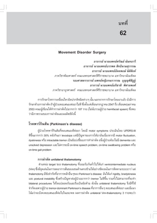 àÇªÈÒÊµÃ·¹ÂØ¤ 2553
          Ñ                                                                    º··Õè       433

                                                                                62
                          Movement Disorder Surgery
                                                     ÍÒ¨ÒÃÂ ¹ÒÂá¾·ÂÈÃÑ³Â ¹Ñ¹·ÍÒÃÕ
                                             ÍÒ¨ÒÃÂ ¹ÒÂá¾·ÂºÃÃ¾µ ÊÔ·¸Ô¹ÒÁÊØÇÃÃ³
                                                  ÍÒ¨ÒÃÂ ¹ÒÂá¾·ÂÍ¤¤¾§É ¹ÔµÊ§Ë
                                                                     Ñ          Ô Ô
                       ÀÒ¤ÇÔªÒÈÑÅÂÈÒÊµÃ ¤³Ðá¾·ÂÈÒÊµÃÈÔÃÔÃÒª¾ÂÒºÒÅ ÁËÒÇÔ·ÂÒÅÑÂÁËÔ´Å
                                     ÃÍ§ÈÒÊµÃÒ¨ÒÃÂ á¾·ÂË­Ô§¡¹¡ÇÃÃ³ ºØ­­¾ÔÊ®°Š   Ô
                                                 ÍÒ¨ÒÃÂ ¹ÒÂá¾·ÂÍÀÔªÒµÔ ¾ÔÈÒÅ¾§È
                      ÀÒ¤ÇÔªÒÍÒÂØÃÈÒÊµÃ ¤³Ðá¾·ÂÈÒÊµÃÈÃÃÒª¾ÂÒºÒÅ ÁËÒÇÔ·ÂÒÅÑÂÁËÔ´Å
                                                        ÔÔ

        ¡ÒÃÃÑ¡ÉÒâÃ¤¡ÒÃà¤Å×Í¹äËÇ¼Ô´»Ã¡µÔª¹Ô´µ‹Ò§æ ¹Ñ¹ ¹Í¡¨Ò¡¡ÒÃÃÑ¡ÉÒâ´ÂÂÒààÅŒÇ ÂÑ§ÁÕ¡ÒÃ
                            è                           é
ÃÑ¡ÉÒ´ŒÇÂ¡ÒÃ¼‹ÒµÑ´ ¶ŒÒ¼Ù»ÇÂµÍºÊ¹Í§µ‹ÍÂÒäÁ‹´Õ «Ö§µÑ§ààµ‹à´×Í¹¡Ã¡®Ò¤Á 2547 ¶Ö§ à´×Í¹¾ÄÉÀÒ¤Á
                        Œ †                    è é
2553 ¤³Ð¼Ùà¢ÕÂ¹ä´Œ·Ò¡ÒÃ¼‹ÒµÑ´ä»ÁÒ¡¡Ç‹Ò 187 ÃÒÂ (äÁ‹¹ºÃÇÁ¼Ù»ÇÂ hemifacial spasm) «Ö§¾º
           Œ          í                                   Ñ    Œ †                    è
Ç‹ÒÁÕÀÒ¾ÃÇÁ¢Í§¡ÒÃ¼‹ÒµÑ´áÅÐ¼ÅÅÑ¾¸´§¹Õé
                                    Ñ

âÃ¤¾ÒÃ¡Ô¹ÊÑ¹ (Parkinson’s disease)
        ¼Ù»ÇÂâÃ¤¾ÒÃ¡¹ÊÑ¹·ÕµÍºÊ¹Í§´ÕµÍÂÒ â´ÂÁÕ motor symptoms »ÃÐàÁÔ¹â´Â UPDRS-III
          Œ †          Ô      è           ‹
´Õ¢¹ÁÒ¡¡Ç‹Ò 30% ËÅÑ§¡Ô¹ÂÒ levodopa ààµ‹Á»­ËÒ¢Í§¡ÒÃãËŒÂÒÍÑ¹à¹×Í§¨Ò¡ÁÕ motor fluctuation,
   Öé                                        Õ ˜                     è
dyskinesia ËÃ×Í intractable tremor à»š¹¢ŒÍº‹§ªÕ¢Í§¡ÒÃ·íÒ¼‹ÒµÑ´ Í¹Ö§¼Ù»ÇÂµŒÍ§äÁ‹ÁÕ dementia ààÅÐ
                                               é                  è Œ †
unsolved depression ààÅÐäÁ‹¤ÇÃ¨ÐÁÕ on-time speech problem, on-time swallowing problem ËÃ×Í
on-time gait problem

       ¡ÒÃ¼‹ÒµÑ´ unilateral thalamotomy
          µíÒáË¹‹§ target ¢Í§ thalamotomy ·ÕÂÍÁÃÑº¡Ñ¹·ÑÇä»ä´Œá¡‹ ventrointermediate nucleus
                                               è          è
(Vim) «Ö§ÁÕ¨´à´‹¹ã¹¡ÒÃÅ´ÍÒ¡ÒÃÊÑ¹¢Í§á¢¹´ŒÒ¹µÃ§¢ŒÒÁä´ŒÍÂ‹Ò§ªÑ´à¨¹ã¹¡ÒÃµÔ´µÒÁÃÐÂÐÂÒÇ1 áµ‹
        è Ø                        è
thalamotomy ÁÕ¢Í¨íÒ¡Ñ´·ÕÍÒ¡ÒÃËÅÑ¡Í×¹æ¢Í§ Parkinson’s disease ÍÑ¹ä´Œá¡‹ rigidity, bradykinesia
                  Œ       è          è
áÅÐ postural instability «Ö§ÊÃŒÒ§»˜­ËÒµ‹Í¼Ù»ÇÂÁÒ¡¡Ç‹Ò tremor äÁ‹´¢¹ ÃÇÁ·Ñ§äÁ‹ÊÒÁÒÃ¶·Õ¨Ð·íÒ
                            è              Œ †                   Õ Öé     é             è
bilateral procedures ä´Œâ´Â»ÅÍ´ÀÑÂáÅÐ¶×Íà»š¹¢ŒÍËŒÒÁ ´Ñ§¹Ñ¹ unilateral thalamotomy ¨Ö§ÁÕ·ãªŒ
                                                            é                             Õè
¨íÒ¡Ñ´à©¾ÒÐ¼Ù»ÇÂ tremor-dominant Parkinson’s disease ·ÕÍÒ¡ÒÃÍ×¹æ µÍºÊ¹Í§´ÕµÍÂÒ áÅÐÁÕá¹Ç
              Œ †                                       è     è                ‹
â¹ŒÁÇ‹Ò¨ÐÂÑ§¤§µÍºÊ¹Í§´ÕµÍä»ã¹Í¹Ò¤µ ¼Å¡ÒÃ¼‹ÒµÑ´ unilateral Vim-thalamotomy 3 ÃÒÂ¾ºÇ‹Ò
                              ‹
 
