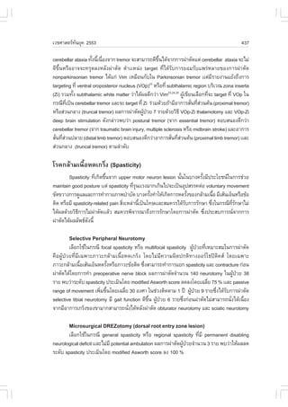 àÇªÈÒÊµÃ·¹ÂØ¤ 2553
          Ñ                                                                                   437

cerebellar ataxia ·Ñ§¹Õà¹×Í§¨Ò¡ tremor ¨ÐÊÒÁÒÃ¶´Õ¢¹ä´Œ¨Ò¡¡ÒÃ¼‹ÒµÑ´áµ‹ cerebellar ataxia ¨ÐäÁ‹
                     é é è                           Öé
´Õ¢Öé¹ËÃ×ÍÍÒ¨¨Ð·ÃØ´Å§ËÅÑ§¼‹ÒµÑ´ µíÒààË¹‹§ target ·Õèä´ŒÃÑº¡ÒÃÂÍÁÃÑºá¾Ã‹ËÅÒÂ¢Í§¡ÒÃ¼‹ÒµÑ´
nonparkinsonian tremor ä´Œá¡‹ Vim àËÁ×Í¹¡Ñºã¹ Parkinsonian tremor ààµ‹ÁÃÒÂ§Ò¹áÂŒ§¶Ö§¡ÒÃ
                                                                                Õ
targeting ·Õè ventral oroposterior nucleus (VOp) ËÃ×Í·Õè subthalamic region ºÃÔàÇ³ zona inserta
                                                  23

(Zi) ÃÇÁ·Ñ§ subthalamic white matter Ç‹Òä´Œ¼Å´Õ¡Ç‹Ò Vim23,24,25 ¼Ùà¢ÕÂ¹àÅ×Í¡·Õ¨Ð target ·Õè VOp ã¹
          é                                                       Œ           è
¡Ã³Õ·à»š¹ cerebellar tremor áÅÐ¨Ð target ·Õè Zi Ã‹ÇÁ´ŒÇÂ¶ŒÒÁÕÍÒ¡ÒÃÊÑ¹·ÕÊÇ¹µŒ¹ (proximal tremor)
       Õè                                                             è è‹
ËÃ×ÍÊ‹Ç¹¡ÅÒ§ (truncal tremor) ¼Å¡ÒÃ¼‹ÒµÑ´¼Ù»ÇÂ 7 ÃÒÂ´ŒÇÂÇÔ¸Õ VOp-Zi thalamotomy áÅÐ VOp-Zi
                                              Œ †
deep brain stimulation ´Ñ§¡Å‹ÒÇ¾ºÇ‹Ò postural tremor (¨Ò¡ essential tremor) µÍºÊ¹Í§´Õ¡Ç‹Ò
cerebellar tremor (¨Ò¡ traumatic brain injury, multiple sclerosis ËÃ×Í midbrain stroke) áÅÐÍÒ¡ÒÃ
ÊÑ¹·ÕÊÇ¹»ÅÒÂ (distal limb tremor) µÍºÊ¹Í§´Õ¡Ç‹ÒÍÒ¡ÒÃÊÑ¹·ÕÊÇ¹µŒ¹ (proximal limb tremor) ààÅÐ
  è è‹                                                      è è‹
Ê‹Ç¹¡ÅÒ§ (truncal tremor) µÒÁÅíÒ´Ñº

âÃ¤¡ÅŒÒÁà¹×éÍË´à¡Ãç§ (Spasticity)
        Spasticity ·Õà¡Ô´¢Ö¹¨Ò¡ upper motor neuron lesion ¹Ñ¹ã¹ºÒ§¤ÃÑ§ÁÕ»ÃÐâÂª¹ã¹¡ÒÃª‹ÇÂ
                        è é                                   é         é
maintain good posture ààµ‹ spasticity ·ÕÃ¹ààÃ§ÁÒ¡à¡Ô¹ä»¨Ðà»š¹ÍØ»ÊÃÃ¤µ‹Í voluntary movement
                                          èØ
¢Ñ´¢ÇÒ§¡ÒÃ´ÙáÅáÅÐ¡ÒÃ·íÒ¡ÒÂÀÒ¾ºíÒºÑ´ ºÒ§¤ÃÑ§·íÒãËŒà¡Ô´¡ÒÃË´ÃÑ§¢Í§¡ÅŒÒÁà¹×Í ÁÕàÊŒ¹àÍç¹ËÃ×Í¢ŒÍ
                                                  é                é           é
µÔ´ ËÃ×ÍÁÕ spasticity-related pain ÊÔ§àËÅ‹Ò¹Õà»š¹â·ÉààÅÐÊÁ¤ÇÃä´ŒÃº¡ÒÃÃÑ¡ÉÒ «Ö§ã¹¡Ã³Õ·Ã¡ÉÒäÁ‹
                                     è       é                   Ñ           è       Õè Ñ
ä´Œ¼Å´ŒÇÂÇÔ¸¡ÒÃäÁ‹¼ÒµÑ´ààÅŒÇ ÊÁ¤ÇÃ¾Ô¨ÒÃ³Ò¶Ö§¡ÒÃÃÑ¡ÉÒâ´Â¡ÒÃ¼‹ÒµÑ´ «Ö§»ÃÐÊº¡ÒÃ³¨Ò¡¡ÒÃ
             Õ        ‹                                                   è
¼‹ÒµÑ´ä´Œ¼ÅÅÑ¾¸´§¹Õé
                  Ñ

        Selective Peripheral Neurotomy
         àÅ×Í¡ãªŒã¹¡Ã³Õ focal spasticity ËÃ×Í multifocal spasticity ¼Ù»ÇÂ·ÕàËÁÒÐÊÁã¹¡ÒÃ¼‹ÒµÑ´
                                                                      Œ † è
¤×Í¼ÙŒ»†ÇÂ·ÕèÁÕà©¾ÒÐÀÒÇÐ¡ÅŒÒÁà¹×éÍË´à¡Ãç§ â´ÂäÁ‹ÁÕ¤ÇÒÁ¼Ô´»¡µÔ·Ò§ÍÍÃâ¸»´Ô¤Ê â´Âà©¾ÒÐ
ÀÒÇÐ¡ÅŒÒÁà¹×ÍàÊŒ¹àÍç¹Ë´ÃÑ§ËÃ×ÍÀÒÇÐ¢ŒÍµÔ´ «Ö§ÊÒÁÒÃ¶·íÒ¡ÒÃáÂ¡ spasticity áÅÐ contracture ¡‹Í¹
                é           é                 è
¼‹ÒµÑ´ä´Œâ´Â¡ÒÃ·íÒ preoperative nerve block ¼Å¡ÒÃ¼‹ÒµÑ´¨íÒ¹Ç¹ 140 neurotomy ã¹¼Ù»ÇÂ 38 Œ †
ÃÒÂ ¾ºÇ‹ÒÃÐ´Ñº spasticity »ÃÐàÁÔ¹â´Â modified Asworth score Å´Å§â´Âà©ÅÕÂ 75 % ààÅÐ passive
                                                                            è
range of movement à¾ÔÁ¢Ö¹â´Âà©ÅÕÂ 30 Í§ÈÒ ã¹ª‹Ç§µÔ´µÒÁ 1 »‚ ¼Ù»ÇÂ 9 ÃÒÂ«Ö§ä´ŒÃº¡ÒÃ¼‹ÒµÑ´
                        è é         è                               Œ †        è Ñ
selective tibial neurotomy ÁÕ gait function ´Õ¢¹ ¼Ù»ÇÂ 6 ÃÒÂ«Ö§¡‹Í¹¼‹ÒµÑ´äÁ‹ÊÒÁÒÃ¶¹Ñ§ä´Œà¹×Í§
                                                Öé Œ †            è                  è     è
¨Ò¡ÁÕÍÒ¡ÒÃà¡Ãç§¢Í§¢ÒÁÒ¡ÊÒÁÒÃ¶¹Ñ§ä´ŒËÅÑ§¼‹ÒµÑ´ obturator neurotomy áÅÐ sciatic neurotomy
                                      è

        Microsurgical DREZotomy (dorsal root entry zone lesion)
        àÅ×Í¡ãªŒã¹¡Ã³Õ general spasticity ËÃ×Í regional spasticity ·ÕÁÕ permanent disabling
                                                                        è
neurological deficit ààÅÐäÁ‹ÁÕ potential ambulation ¼Å¡ÒÃ¼‹ÒµÑ´¼Ù»ÇÂ¨íÒ¹Ç¹ 3 ÃÒÂ ¾ºÇ‹ÒãËŒ¼ÅÅ´
                                                                 Œ †
ÃÐ´Ñº spasticity »ÃÐàÁÔ¹â´Â modified Asworth score Å§ 100 %
 