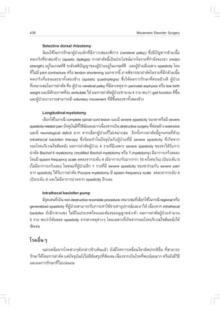 438                                                                  Movement Disorder Surgery

        Selective dorsal rhizotomy
          ¹ÔÂÁãªŒã¹¡ÒÃÃÑ¡ÉÒ¼Ù»ÇÂà´ç¡·ÕÁÀÒÇÐÊÁÍ§¾Ô¡ÒÃ (cerebral palsy) «Ö§ÁÕ»­ËÒ¡ÅŒÒÁà¹×Í
                               Œ †      è Õ                                 è ˜               é
Ë´à¡Ãç§·Õ¢ÒÊÍ§¢ŒÒ§ (spastic diplegia) ¡ÒÃ¼‹ÒµÑ´¹Õà»š¹»ÃÐâÂª¹ÁÒ¡ã¹ÃÒÂ·Õ¡ÒÅÑ§¢Í§¢Ò (motor
           è                                        é                     è í
strength) ÍÂÙã¹à¡³±´Õ ÃÐ´ÑºÊµÔ»­­Ò¢Í§¼Ù»ÇÂÍÂÙã¹à¡³±´Õ áÅÐ¼Ù»ÇÂÁÕà©¾ÒÐ spasticity â´Â
               ‹                    ˜        Œ †       ‹           Œ †
·ÕäÁ‹ÁÕ joint contracture ËÃ×Í tendon shortening ¹Í¡¨Ò¡¹Õé ÍÒ¨¾Ô¨ÒÃ³Ò¼‹ÒµÑ´ã¹ÃÒÂ·ÕÁ¡ÅŒÒÁà¹×Í
    è                                                                             è Õ           é
Ë´à¡Ãç§·Õèá¢¹áÅÐ¢Ò·Ñé§ÊÍ§¢ŒÒ§ (spastic quadriplegia) «Öè§ãËŒ¼Å¡ÒÃÃÑ¡ÉÒ·Õè¤‹Í¹¢ŒÒ§´Õ ¼ÙŒ»†ÇÂ
·ÕàËÁÒÐÊÁã¹¡ÒÃ¼‹ÒµÑ´ ¤×Í ¼Ù»ÇÂ cerebral palsy ·ÕÁÊÒàËµØ¨Ò¡ perinatal asphyxia ËÃ×Í low birth
  è                             Œ †                è Õ
weight áÅÐÁÕÈ¡ÂÀÒ¾·Õ¨Ð ambulate ä´Œ ¼Å¡ÒÃ¼‹ÒµÑ´¼Ù»ÇÂ¨íÒ¹Ç¹ 4 ÃÒÂ ¾ºÇ‹Ò gait function ´Õ¢¹
                 Ñ        è                               Œ †                              Öé
áÅÐ¼Ù»ÇÂºÒ§ÃÒÂÊÒÁÒÃ¶ÁÕ voluntary movement ·Õ´¢¹¢Í§¢Ò·Ñ§ÊÍ§¢ŒÒ§
      Œ †                                             è Õ Öé   é

        Longitudinal myelotomy
         àÅ×Í¡ãªŒã¹¡Ã³Õ complete spinal cord lesion áÅÐÁÕ severe spasticity ¢Í§¢ÒËÃ×ÍÁÕ severe
spasticity-related pain »˜¨¨Øº¹ÁÕ·ãªŒ¹ÍÂÅ§ÁÒ¡à¹×Í§¨Ò¡à»š¹ destructive surgery ·Õ¤Í¹¢ŒÒ§ extensive
                              Ñ Õè Œ            è                               è ‹
áÅÐÁÕ neurological deficit ÁÒ¡ ËÒ¡àÅ×Í¡¼ÙŒ»†ÇÂ·ÕèäÁ‹àËÁÒÐÊÁ ÍÕ¡·Ñé§¡ÒÃ¼‹ÒµÑ´¹Õé¶Ù¡á·¹·Õè´ŒÇÂ
intrathecal baclofen therapy «Öè§¹ÔÂÁ·íÒã¹»˜¨¨ØºÑ¹¡Ñº¼ÙŒ»†ÇÂ·ÕèÁÕ severe spasticity ·Õèà¡Ô´¨Ò¡
ÃÍÂâÃ¤ºÃÔàÇ³ä¢ÊÑ¹ËÅÑ§ ¼Å¡ÒÃ¼‹ÒµÑ´¼Ù»ÇÂ 4 ÃÒÂ·ÕÁà©¾ÒÐ severe spasticity ¢Í§¢Òä´ŒÃº¡ÒÃ
                                         Œ †        è Õ                                     Ñ
¼‹ÒµÑ´ Bischof II myelotomy (modified Bischof myelotomy ËÃ×Í T-myelotomy) ÁÕÍÒ¡ÒÃà¡Ãç§Å´Å§
â´ÂÁÕ spasm frequency scale Å´Å§¨Ò¡ÃÐ´Ñº 4 (ÁÕÍÒ¡ÒÃà¡Ãç§ÁÒ¡¡Ç‹Ò 10 ¤ÃÑ§µ‹ÍÇÑ¹) à»š¹ÃÐ´Ñº 0
                                                                             é
(äÁ‹ÁÍÒ¡ÒÃà¡Ãç§àÅÂ) ã¹¢³Ð·Õ¼»ÇÂÍÕ¡ 1 ÃÒÂ·ÕÁÕ severe spasticity ¢Í§¢ÒÃ‹ÇÁ¡Ñº severe pain
     Õ                           è ÙŒ †           è
¨Ò¡ spasticity ä´ŒÃº¡ÒÃ¼‹ÒµÑ´ Pourpre myelotomy ÁÕ spasm frequency scale Å´Å§¨Ò¡ÃÐ´Ñº 4
                     Ñ
à»š¹ÃÐ´Ñº 0 áÅÐäÁ‹ÁÍÒ¡ÒÃ»Ç´¨Ò¡ spasticity ÍÕ¡àÅÂ
                       Õ

        Intrathecal baclofen pump
        ÁÕ¨´à´‹¹·Õà»š¹ non-destructive reversible procedure àËÁÒÐÊÁ·ÕàÅ×Í¡ãªŒã¹¡Ã³Õ regional ËÃ×Í
           Ø      è                                                  è
generalized spasticity ·Õ¼»ÇÂÊÒÁÒÃ¶ÃÑºÀÒÃÐ¤‹ÒãªŒ¨ÒÂ¤‹ÒÍØ»¡Ã³ààÅÐÂÒä´Œ à¹×Í§¨Ò¡ intrathecal
                         è ÙŒ †                        ‹                       è
baclofen ÂÑ§ÁÕÃÒ¤Òá¾§ äÁ‹ÁÕã¹»ÃÐà·Èä·ÂáÅÐµŒÍ§¢ÍÍ¹Ø­Òµ¹íÒà¢ŒÒ ¼Å¡ÒÃ¼‹ÒµÑ´¼ÙŒ»†ÇÂ¨íÒ¹Ç¹
5 ÃÒÂ ¾ºÇ‹ÒãËŒ¼ÅÅ´ spasticity ¨Ò¡ÊÒàËµØµÒ§æ â´Âà©¾ÒÐ·Õà¡Ô´¨Ò¡ÃÍÂâÃ¤ºÃÔàÇ³ä¢ÊÑ¹ËÅÑ§ä´Œ
                                              ‹                è
ªÑ´à¨¹

âÃ¤Í×è¹æ
       ¹Í¡àË¹×Í¨Ò¡âÃ¤µ‹Ò§æ´Ñ§¡Å‹ÒÇ¢ŒÒ§µŒ¹ààÅŒÇ ÂÑ§ÁÕâÃ¤¡ÒÃà¤Å×Í¹äËÇ¼Ô´»Ã¡µÔÍ¹ ·ÕÊÒÁÒÃ¶
                                                               è             ×è è
ÃÑ¡ÉÒä´Œâ´Â¡ÒÃ¼‹ÒµÑ´ ààµ‹»¨¨Øº¹ÂÑ§äÁ‹Á¢ÍÊÃØ»·Õª´à¨¹ à¹×Í§¨Ò¡à»š¹âÃ¤·Õ¾º¹ŒÍÂÁÒ¡ ËÃ×ÍÂÑ§ÁÕÇ¸Õ
                          ˜ Ñ         Õ Œ     è Ñ      è             è                   Ô
áÅÐ¼Å¡ÒÃÃÑ¡ÉÒ·ÕäÁ‹àà¹‹¹Í¹
                 è
 