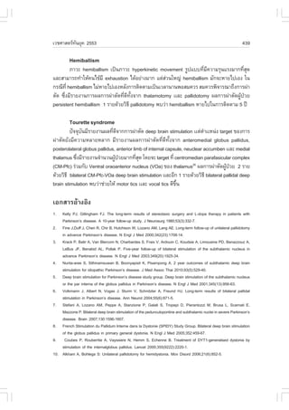 àÇªÈÒÊµÃ·¹ÂØ¤ 2553
          Ñ                                                                                                    439

         Hemiballism
         ÀÒÇÐ hemiballism à»š¹ÀÒÇÐ hyperkinetic movement ÃÙ»áºº·ÕÁ¤ÇÒÁÃØ¹áÃ§ÁÒ¡·ÕÊ´
                                                                      è Õ              è Ø
áÅÐÊÒÁÒÃ¶·íÒãËŒ¤¹ä¢ŒÁÕ exhaustion ä´ŒÍÂ‹Ò§ÁÒ¡ áµ‹ÊÇ¹ãË­‹ hemiballism ÁÑ¡¨ÐËÒÂä»àÍ§ ã¹
                                                     ‹
¡Ã³Õ·Õè hemiballism äÁ‹ËÒÂä»àÍ§ËÅÑ§¡ÒÃµÔ´µÒÁà»š¹àÇÅÒ¹Ò¹¾ÍÊÁ¤ÇÃ ÊÁ¤ÇÃ¾Ô¨ÒÃ³Ò¶Ö§¡ÒÃ¼‹Ò
µÑ´ «Öè§ÁÕÃÒÂ§Ò¹¡ÒÃ¼Å¡ÒÃ¼‹ÒµÑ´·Õè´Õ·Ñé§¨Ò¡ thalamotomy ààÅÐ pallidotomy ¼Å¡ÒÃ¼‹ÒµÑ´¼ÙŒ»†ÇÂ
persistent hemiballism 1 ÃÒÂ´ŒÇÂÇÔ¸Õ pallidotomy ¾ºÇ‹Ò hemiballism ËÒÂä»ã¹¡ÒÃµÔ´µÒÁ 5 »‚

         Tourette syndrome
         »˜¨¨Øº¹ÁÕÃÒÂ§Ò¹¼Å·Õ´¨Ò¡¡ÒÃ¼‹ÒµÑ´ deep brain stimulation ààµ‹µÒààË¹‹§ target ¢Í§¡ÒÃ
               Ñ              è Õ                                           í
¼‹ÒµÑ´ÂÑ§ÁÕ¤ÇÒÁËÅÒÂËÅÒ¡ ÁÕÃÒÂ§Ò¹¼Å¡ÒÃ¼‹ÒµÑ´·Õè´Õ·Ñé§¨Ò¡ anteromedial globus pallidus,
posterolateral globus pallidus, anterior limb of internal capsule, neuclear accumben ààÅÐ medial
thalamus «Ö§ÁÕÃÒÂ§Ò¹¨íÒ¹Ç¹¼Ù»ÇÂÁÒ¡·ÕÊ´ â´Â¨Ð target ·Õè centromedian parafasicular complex
             è                  Œ †        èØ
(CM-Pfc) Ã‹ÇÁ¡Ñº Ventral oraoanterior nucleus (VOa) ¢Í§ thalamus26 ¼Å¡ÒÃ¼‹ÒµÑ´¼Ù»ÇÂ 2 ÃÒÂ
                                                                                      Œ †
´ŒÇÂÇÔ¸Õ bilateral CM-Pfc-VOa deep brain stimulation ààÅÐÍÕ¡ 1 ÃÒÂ´ŒÇÂÇÔ¸Õ bilateral pallidal deep
brain stimulation ¾ºÇ‹Òª‹ÇÂãËŒ motor tics ààÅÐ vocal tics ´Õ¢¹Öé

àÍ¡ÊÒÃÍŒÒ§ÍÔ§
1.  Kelly PJ, Gillingham .J. The long-term results of stereotaxic surgery and L-dopa therapy in patients with
    Parkinson’s disease. A 10-year follow-up study. J Neurosurg 1980;53(3):332-7.
2. .ine J,Duff J, Chen R, Chir B, Hutchison W, Lozano AM, Lang AE. Long-term follow-up of unilateral pallidotomy
    in advance Parkinson’s disease. N Engl J Med 2000;342(23):1708-14.
3. Krack P, Batir A, Van Blercom N, Charbardes S, .raix V, Ardouin C, Koudsie A, Limousine PD, Benazzouz A,
    LeBus J., Benabid AL, Pollak P. .ive-year follow-up of bilateral stimulation of the subthalamic nucleus in
    advance Parkinson’s disease. N Engl J Med 2003;349(20):1925-34.
4. Nunta-aree S, Sithinamsuwan B, Boonyapisit K, Pisarnpong A. 2 year outcomes of subthalamic deep brain
    stimulation for idiopathic Parkinson’s disease. J Med Assoc Thai 2010;93(5):529-40.
5. Deep brain stimulation for Parkinson’s disease study group. Deep brain stimulation of the subthalamic nucleus
    or the par interna of the globus pallidus in Parkinson’s disease. N Engl J Med 2001;345(13):956-63.
6. Volkmann J, Albert N, Vogas J, Sturm V, Schnitzler A, .reund HJ. Long-term results of bilateral pallidal
    stimulation in Parkinson’s disease. Ann Neurol 2004;55(6):871-5.
7. Stefani A, Lozano AM, Peppe A, Stanzione P, Galati S, Tropepi D, Pierantozzi M, Brusa L, Scarnati E,
    Mazzone P. Bilateral deep brain stimulation of the pedunculopontine and subthalamic nuclei in severe Parkinson’s
    disease. Brain 2007;130:1596-1607.
8. .rench Stimulation du Pallidum Interne dans la Dystonie (SPIDY) Study Group. Bilateral deep brain stimulation
    of the globus pallidus in primary general dystonia. N Engl J Med 2005;352:459-67.
9. Coubes P, Rouberrtie A, Vayssiere N, Hemm S, Echenne B. Treatment of DYT1-generalised dystonia by
    stimulation of the internalglobus pallidus. Lancet 2000;355(9222):2220-1.
10. Alkhani A, Bohlega S: Unilateral pallidotomy for hemidystonia. Mov Disord 2006;21(6):852-5.
 