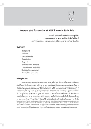 àÇªÈÒÊµÃ·¹ÂØ¤ 2553
          Ñ                                                                  º··Õè      441

                                                                              63
    Neurosurgical Perspective of Mild Traumatic Brain Injury
                                             ÍÒ¨ÒÃÂ ¹ÒÂá¾·ÂºÃÃ¾µ ÊÔ·¸Ô¹ÒÁÊØÇÃÃ³
                                         ÃÍ§ÈÒÊµÃÒ¨ÒÃÂ ¹ÒÂá¾·Â»ÃÐ¨Ñ¡É ÈÃÕÃ¾Õ¾Ñ²¹
                      ÀÒ¤ÇÔªÒÈÑÅÂÈÒÊµÃ ¤³Ðá¾·ÂÈÒÊµÃÈÔÃÔÃÒª¾ÂÒºÒÅ ÁËÒÇÔ·ÂÒÅÑÂÁËÔ´Å

Overview
       Background
       Definition
       Pathophysiology
       Classification
       Diagnosis
       Postconcussive symptom
       Postconcussion syndrome
       Guideline for management
       Sport related concussion

Background
        ¡ÒÃºÒ´à¨çº¢Í§ÊÁÍ§ (Traumatic brain injury ËÃ×Í TBI) à»š¹ÀÒÇÐ·Õ¾ºº‹ÍÂ áÅÐÁÕ¤ÇÒÁ
                                                                        è
ÊíÒ¤Ñ­ã¹àÇª»¯ÔºµÔ »ÃÐÁÒ³¡ÒÃ³ÇÒ 80 % ¢Í§ TBI ·Ñ§ËÁ´à»š¹ mild TBI (MTBI) ã¹¢³Ð·Õè 20 %
                  Ñ                 ‹               é
·ÕàËÅ×Íà»š¹ moderate áÅÐ severe TBI ÃÇÁ¡Ñ¹ ¾ºÇ‹Ò MTBI à¡Ô´ã¹à¾ÈªÒÂÁÒ¡¡Ç‹Òà¾ÈË­Ô§ (1, 2)
  è
â´ÂÁÕÊÒàËµØ·ÕèÊíÒ¤Ñ­ ä´Œá¡‹ ÍØºÑµÔàËµØ¨ÃÒ¨Ã·Ò§º¡ ¡ÒÃË¡ÅŒÁËÃ×Íµ¡¨Ò¡·ÕèÊÙ§ ÍØºÑµÔàËµØ¨Ò¡¡ÒÃ
·íÒ§Ò¹ ÍØºÑµÔàËµØ¨Ò¡¡ÕÌÒáÅÐ¡ÒÃ¶Ù¡·íÒÃŒÒÂÃ‹Ò§¡ÒÂ (3) ÊíÒËÃÑºã¹»ÃÐà·Èä·Â¾ºÇ‹Ò TBI à»š¹¡ÒÃ
ºÒ´à¨çº·Õ¾º»ÃÐÁÒ³ 30 % ¢Í§¡ÒÃºÒ´à¨çºÃØ¹áÃ§«Ö§ TBI ¶×Íà»š¹¡ÒÃºÒ´à¨çºÍÑ¹´ÑºµŒ¹¢Í§ÍØºµàËµØ
          è                                     è                                    Ñ Ô
¨ÃÒ¨Ã·Ò§º¡·Ñé§ËÁ´ ¨ÐàËç¹ä´ŒÇ‹Ò¼ÙŒ»†ÇÂ·ÕèÁÕ MTBI à»š¹¼ÙŒ»†ÇÂ·Õè¡ÅØ‹ÁãË­‹·ÕèÊØ´¢Í§ TBI ´Ñ§¹Ñé¹
                       (4)

¡ÒÃ´ÙáÅÃÑ¡ÉÒàº×Í§µŒ¹ã¹¼Ù»ÇÂ¡ÅØÁ¹Õ¨§ÁÕ¤ÇÒÁÊíÒ¤Ñ­ â´Âà©¾ÒÐÍÂ‹Ò§ÂÔ§¡ÒÃµÃÇ¨ËÒÀÒÇÐºÒ´à¨çº
                é          Œ †   ‹ éÖ                              è
ÀÒÂã¹¡ÐâËÅ¡ÈÕÃÉÐ (intracranial injury) ·ÕÍÒ¨à¡Ô´Ã‹ÇÁ¡Ñº MTBI áÅÐ¡ÒÃ´ÙáÅÃÑ¡ÉÒÍÒ¡ÒÃáÅÐ
                                            è
¡ÅØÁÍÒ¡ÒÃ¼Ô´»¡µÔ·à¡Ô´ËÅÑ§ÊÁÍ§¡ÃÐ·º¡ÃÐà·×Í¹ (postconcussion symptom áÅÐ syndrome)
    ‹               Õè
 