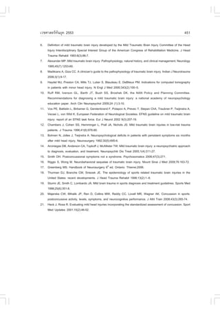 àÇªÈÒÊµÃ·¹ÂØ¤ 2553
          Ñ                                                                                                      451

6.    Definition of mild traumatic brain injury developed by the Mild Traumatic Brain Injury Committee of the Head
      Injury Interdisciplinary Special Interest Group of the American Congress of Rehabilitation Medicine. J Head
      Trauma Rehabil 1993:8(3):86-7.
7.    Alexander MP. Mild traumatic brain injury: Pathophysiology, natural history, and clinical management. Neurology
      1995;45(7):1253-60.
8.    Madikians A, Giza CC. A clinician’s guide to the pathophysiology of traumatic brain injury. Indian J Neurotrauma
      2006;3(1):9-17.
9.    Haydel MJ, Preston CA, Mills TJ, Luber S, Blaudeau E, DeBlieux PM. Indications for computed tomography
      in patients with minor head injury. N Engl J Med 2000;343(2):100–5.
10.   Ruff RM, Iverson GL, Barth JT, Bush SS, Broshek DK, the NAN Policy and Planning Committee.
      Recommendations for diagnosing a mild traumatic brain injury: a national academy of neuropsychology
      education paper. Arch Clin Neuropsychol 2009;24 (1):3-10.
11.   Vos PE, Battistin L, Birbamer G, Gerstenbrand F, Potapov A, Prevec T, Stepan ChA, Traubner P, Twijinstra A,
      Vecsei L, von Wild K; European Federation of Neurological Societies. EFNS guideline on mild traumatic brain
      injury: report of an EFNS task force. Eur J Neurol 2002 9(3):207-19.
12.   Chambers J, Cohen SS, Hemminger L, Prall JA, Nichols JS. Mild traumatic brain injuries in low-risk trauma
      patients. J Trauma 1996;41(6):976-80.
13.   Bohnen N, Jolles J, Twijnstra A. Neuropsychological deficits in patients with persistent symptoms six months
      after mild head injury. Neurosurgery 1992;30(5):695-6.
14.   Arciniegas DB, Anderson CA, Topkoff J, McAllister TW. Mild traumatic brain injury: a neuropsychiatric approach
      to diagnosis, evaluation, and treatment. Neuropsychitr Dis Treat 2005;1(4):311-27.
15.   Smith DH. Postconcussional symptoms not a syndrome. Psychosomatics 2006;47(3):271.
16.   Riggio S, Wong M. Neurobehavioral sequelae of traumatic brain injury. Mount Sinai J Med 2009;76:163-72.
17.   Greenberg MS. Handbook of Neurosurgery 6th ed. Ontario: Thieme;2006.
18.   Thurman DJ, Branche CM, Sniezek JE. The epidemiology of sports related traumatic brain injuries in the
      United States: recent developments. J Head Trauma Rehabil 1998;13(2):1–8.
19.   Sturmi JE, Smith C, Lombardo JA. Mild brain trauma in sports diagnosis and treatment guidelines. Sports Med
      1998;25(6):351-8.
20.   Majerske CW, Mihalik JP, Ren D, Collins MW, Reddy CC, Lovell MR, Wagner AK. Concussion in sports:
      postconcussive activity, levels, symptoms, and neurocognitive performance. J Athl Train 2008;43(3):265-74.
21.   Heck J, Rosa R. Evaluating mild head injuries incorporating the standardized assessment of concussion. Sport
      Med Updates 2001;15(2):46-52.
 