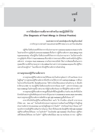 àÇªÈÒÊµÃ·¹ÂØ¤ 2553
          Ñ                                                                    º··Õè        21

                                                                                  3
            ¡ÒÃÇÔ¹Ô¨©ÑÂ¡ÒÃá¾ŒÍÒËÒÃÊíÒËÃÑºàÇª»¯ÔºÑµÔ·ÑèÇä»
         (The Diagnosis of .ood Allergy in Clinical Practice)
                                      ÃÍ§ÈÒÊµÃÒ¨ÒÃÂ á¾·ÂË­Ô§ÍÃ·ÑÂ ¾ÔºÙÅâÀ¤Ò¹Ñ¹·
                  ÀÒ¤ÇÔªÒ¡ØÁÒÃàÇªÈÒÊµÃ ¤³Ðá¾·ÂÈÒÊµÃÈÔÃÔÃÒª¾ÂÒºÒÅ ÁËÒÇÔ·ÂÒÅÑÂÁËÔ´Å

        »¯Ô¡ÃÂÒäÁ‹¾§»ÃÐÊ§¤·à¡Ô´¨Ò¡¡ÒÃÃÑº»ÃÐ·Ò¹ÍÒËÒÃ (adverse reaction to food) ÍÒ¨à¡Ô´
             ÔÔ      Ö         Õè
â´Â¼‹Ò¹¡Åä¡·Ò§ÀÙÁ¤Á¡Ñ¹ (immune-mediated) «Ö§àÃÕÂ¡Ç‹Ò »¯Ô¡ÃÂÒá¾ŒÍÒËÒÃ (food allergy/ food
                    Ô ØŒ                         è           ÔÔ
hypersensitivity) ËÃ×Í»¯Ô¡ÔÃÔÂÒäÁ‹¾Ö§»ÃÐÊ§¤·Õèà¡Ô´¨Ò¡¡ÒÃÃÑº»ÃÐ·Ò¹ÍÒËÒÃ â´ÂäÁ‹¼‹Ò¹¡Åä¡
·Ò§ÀÙÁ¤Á¡Ñ¹ ·ÕàÃÕÂ¡Ç‹Ò food intolerance «Ö§ÍÒ¨ÁÕÍÒ¡ÒÃËÅÒÂÍÂ‹Ò§·ÕÁ¤ÇÒÁ¤ÅŒÒÂ¤ÅÖ§¡Ñº»¯Ô¡ÃÂÒ
      Ô ØŒ        è                       è                     è Õ                  ÔÔ
á¾ŒÍÒËÒÃ ÊÒàËµØ¢Í§ food intolerance ÍÒ¨à¡Ô´¨Ò¡ËÅÒÂ»˜¨¨ÑÂ ä´Œá¡‹ ÊÒÃ¾ÔÉ»¹à»„Í¹ã¹ÍÒËÒÃ
                                                                              œ
¤Ø³ÊÁºÑµ·Ò§àÀÊÑªÇÔ·ÂÒ¢Í§ÍÒËÒÃ àª‹¹ caffeine ã¹¡Òá¿ ÀÒÇÐ¢Ò´ lactase enzyme ËÃ×Í »¯Ô¡ÃÂÒ
           Ô                                                                         ÔÔ
à©¾ÒÐµÑÇ¢Í§¼Ù»ÇÂ(1) ã¹º·¹Õ¨Ð¡Å‹ÒÇ¶Ö§»¯Ô¡ÃÂÒá¾ŒÍÒËÒÃà»š¹Ê‹Ç¹ãË­‹
                Œ †          é              ÔÔ

¤ÇÒÁªØ¡¢Í§»¯Ô¡ÔÃÔÂÒá¾ŒÍÒËÒÃ
            ¤ÇÒÁªØ¡¢Í§»¯Ô¡ÃÂÒá¾ŒÍÒËÒÃ¾ºä´ŒÃÍÂÅÐ 6-8 ã¹à´ç¡ÍÒÂØ¹ÍÂ¡Ç‹Ò 3 »‚ áÅÐÃŒÍÂÅÐ 3.5–4
                                ÔÔ                       Œ               Œ
ã¹¼ÙãË­‹ ¤ÇÒÁªØ¡¢Í§»¯Ô¡ÃÂÒá¾ŒÍÒËÒÃ·Õá·Œ¨ÃÔ§ ¹‹Ò¨Ðä´Œ¨Ò¡¡ÒÃ·íÒ oral food challenge ¡ÒÃÈÖ¡ÉÒ
    Œ       (2)
                                   ÔÔ              è
ã¹»ÃÐà·Èä·Ââ´ÂÊÒ¸Ôµ ÊÑ¹µ´ØÊÔµáÅÐ¤³Ð ä´ŒÊíÒÃÇ¨â´ÂãªŒáººÊÍº¶ÒÁã¹à´ç¡ÍÒÂØ 6 à´×Í¹¶Ö§
6 »‚¨Ò¹Ç¹ 656 ÃÒÂ ¾º»¯Ô¡ÃÂÒäÁ‹¾§»ÃÐÊ§¤¨Ò¡ÍÒËÒÃÃŒÍÂÅÐ 6.25(3) áµ‹¨Ò¡¡ÒÃ·´ÊÍº oral
         í                            ÔÔ     Ö
food challenge ã¹à´ç¡¡ÅØÁ¹ÕºÒ§Ê‹Ç¹ ¾ºÇ‹ÒÁÕ¼»ÇÂà¾ÕÂ§ÃŒÍÂÅÐ 0.5 ·ÕÁ»¯Ô¡ÃÂÒá¾ŒÍÒËÒÃ¨ÃÔ§(3)
                               ‹ é                         ÙŒ †            è Õ ÔÔ
            ¤ÇÒÁªØ¡¢Í§»¯Ô¡ÃÂÒá¾ŒÍÒËÒÃ¾ºÊÙ§¢Ö¹ã¹à´ç¡·ÕÁâÃ¤ÀÙÁá¾ŒÍ¹æ Ã‹ÇÁ´ŒÇÂ àª‹¹ à´ç¡·Õà»š¹âÃ¤
                               ÔÔ                      é        è Õ Ô ×è                 è
¼ÔÇË¹Ñ§ÍÑ¡àÊº¨Ò¡ÀÙÁá¾Œª¹Ô´ÃØ¹áÃ§»Ò¹¡ÅÒ§¶Ö§ÃØ¹áÃ§ÁÒ¡ (moderate to severe atopic dermatitis)
                        Ô
¾º¤ÇÒÁªØ¡¢Í§»¯Ô¡ÃÂÒá¾ŒÍÒËÒÃª¹Ô´·Õ¼Ò¹ IgE (IgE-mediated) ÊÙ§¢Ö¹¶Ö§ÃŒÍÂÅÐ 37(4)
                        ÔÔ                     è ‹                          é
            ÍÒËÒÃ·Õè¡‹ÍãËŒà¡Ô´»¯Ô¡ÔÃÔÂÒá¾Œä´Œº‹ÍÂä´Œá¡‹ ¹ÁÇÑÇ ä¢‹ ¶ÑèÇàËÅ×Í§ á»‡§ÊÒÅÕ ÍÒËÒÃ·ÐàÅ
¶ÑÇÅÔÊ§ áÅÐ tree nut(1) â´Âã¹à´ç¡àÅç¡¨Ð¾º¤ÇÒÁªØ¡¢Í§¡ÒÃá¾Œ¹ÁÇÑÇáÅÐä¢‹ä´ŒÊ§¡Ç‹Òã¹¼ÙãË­‹
  è                                                                                 Ù      Œ
Ê‹Ç¹¡ÒÃá¾ŒÍÒËÒÃ·ÐàÅáÅÐtree nut ¾ºã¹¼ÙãË­‹ÁÒ¡¡Ç‹Òã¹à´ç¡(2) ÊíÒËÃÑº¹ÁÇÑÇ¾ºÇ‹ÒÃŒÍÂÅÐ 2.5(5)
                                                     Œ
¢Í§à´ç¡·ÒÃ¡¨ÐÁÕ»¯Ô¡ÃÂÒá¾Œ¹ÁÇÑÇÀÒÂã¹ÍÒÂØ 1 »‚áÃ¡ «Ö§ÃŒÍÂÅÐ 60 à»š¹»¯Ô¡ÃÂÒª¹Ô´ IgE-mediated
                            ÔÔ                                   è             ÔÔ
»¯Ô¡ÃÂÒá¾Œä¢‹¾ºä´ŒÃÍÂÅÐ 1.6 ã¹à´ç¡àÅç¡(6) â´Âà»š¹ª¹Ô´ IgE-mediated à¡×Íº·Ñ§ËÁ´ »¯Ô¡ÃÂÒ
         ÔÔ               Œ                                                       é          ÔÔ
á¾Œ¶ÇÅÔÊ§¾ºä´ŒÃÍÂÅÐ 0.8 ã¹à´ç¡ »¯Ô¡ÃÂÒá¾Œ¼ÅäÁŒáÅÐ tree nut ¾ºÃŒÍÂÅÐ 0.1-4.3 »¯Ô¡ÃÂÒ
      Ñè            Œ                    (7)
                                                 ÔÔ                                          ÔÔ
 