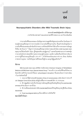 àÇªÈÒÊµÃ·¹ÂØ¤ 2553
          Ñ                                                                  º··Õè       453

                                                                               64
  Neuropsychiatric Disorders after Mild Traumatic Brain Injury
                                                ÍÒ¨ÒÃÂ á¾·ÂË­Ô§¾Ã¨ÔÃÒ »ÃÔÇÑªÃÒ¡ØÅ
                    ÀÒ¤ÇÔªÒ¨ÔµàÇªÈÒÊµÃ ¤³Ðá¾·ÂÈÒÊµÃÈÃÃÒª¾ÂÒºÒÅ ÁËÒÇÔ·ÂÒÅÑÂÁËÔ´Å
                                                      ÔÔ


         ¡ÒÃºÒ´à¨çº·ÕÈÃÉÐáÅÐÊÁÍ§ à»š¹»˜­ËÒÊÒ¸ÒÃ³ÊØ¢·ÕÊÒ¤Ñ­¢Í§»ÃÐà·Èä·Â â´ÂÃŒÍÂÅÐ 77
                      è Õ                                      èí
¢Í§¼Ù»ÃÐÊºÍØºµàËµØ¨Ò¡¡ÒÃ¨ÃÒ¨Ã¨ÐÁÕÍÒ¡ÒÃºÒ´à¨çº·ÕÈÃÉÐÃ‹ÇÁ´ŒÇÂ «Ö§áÁŒÇÒÊ‹Ç¹ãË­‹à»š¹¡ÒÃ
      Œ           Ñ Ô                                      è Õ             è ‹
ºÒ´à¨çº·ÕÈÃÉÐáÅÐÊÁÍ§àÅç¡¹ŒÍÂ¶Ö§»Ò¹¡ÅÒ§ áµ‹¡Ê§¼ÅãËŒà¡Ô´¤‹ÒãªŒ¨ÒÂ·Ñ§·Ò§µÃ§áÅÐ·Ò§ÍŒÍÁÊÙ§
          è Õ                                        ç‹                ‹ é
¶Ö§»‚ÅÐ 40 ÅŒÒ¹ºÒ· (1) »˜­ËÒ¡ÒÃ»ÃÐÊºÍØºµàËµØºÒ´à¨çº·Ò§ÊÁÍ§àÅç¡¹ŒÍÂ (mild traumatic brain
                                           Ñ Ô
injury) ¾ºä´ŒºÍÂã¹à´ç¡ ÇÑÂÃØ¹ ¼ÙãË­‹µÍ¹µŒ¹ áÅÐ¼ÙÊ§ÍÒÂØ(2-3) áÅÐ¾ºã¹à¾ÈªÒÂÁÒ¡¡Ç‹Òà¾ÈË­Ô§
                ‹            ‹ Œ                        ŒÙ
¡ÒÃºÒ´à¨çº´Ñ§¡Å‹ÒÇÊ‹§¼ÅãËŒ¤ÇÒÁÊÒÁÒÃ¶¢Í§¼Ù»ÇÂÅ´Å§ áÅÐÁÕ¤ÇÒÁàÊÕÂ§·Õ¨Ðà¡Ô´âÃ¤·Ò§¨ÔµàÇª
                                                 Œ †                     è è
ÁÒ¡¡Ç‹Ò¼ÙŒ·ÕèäÁ‹»ÃÐÊºÍØºÑµÔàËµØ¶Ö§ 2.8 à·‹Ò ·íÒãËŒà¡Ô´¼ÅàªÔ§Åºµ‹Í¡ÒÃ·íÒ§Ò¹ ÊÑ§¤Á ÊÑÁ¾Ñ¹¸
                                            (4)

ÀÒ¾ÃÐËÇ‹Ò§ºØ¤¤Å ÃÇÁä»¶Ö§¤Ø³ÀÒ¾ªÕÇµ¢Í§·Ñ§¼Ù»ÇÂ áÅÐ­ÒµÔ¼´áÅÍÕ¡´ŒÇÂ(5-6)
                                        Ô       é Œ †             ÙŒ Ù

¹ÔÂÒÁ
        Mild traumatic brain injury (MTBI) µÒÁ¹ÔÂÒÁ¢Í§ American Congress of Rehabilitation
Medicine (ACRM) Brain Injury Special Interest Group (7) ËÁÒÂ¶Ö§ ¡ÒÃºÒ´à¨çº·ÕÈÃÉÐ·Õà¡Ô´¤ÇÒÁ
                                                                             è Õ    è
¼Ô´»¡µÔ·Ò§ÊÃÕÃÇÔ·ÂÒ¢Í§Ë¹ŒÒ·ÕèÊÁÍ§ (physiological disruption) «Öè§áÊ´§à»š¹ÍÒ¡ÒÃÍÂ‹Ò§¹ŒÍÂ
1 ã¹ 4 ¢ŒÍ´Ñ§µ‹Íä»¹Õé
        1. ÃÐÂÐàÇÅÒ·Õ¼»ÇÂËÁ´ÊµÔ (duration of loss of consciousness; LOC) ¹ŒÍÂ¡Ç‹Ò 30 ¹Ò·Õ
                        è ÙŒ †
áÅÐ Glasgow Coma Score (GCS) ËÅÑ§¼Ù»ÇÂ¿„¹¨Ò¡¡ÒÃËÁ´ÊµÔ ÁÕ¤Ò 13 -15 ¤Ðá¹¹
                                         Œ † œ                    ‹
        2. ÁÕ¡ÒÃÊÙ­àÊÕÂ¤ÇÒÁ¨íÒà¡ÕÂÇ¡ÑºàËµØ¡ÒÃ³¡Í¹ÍØºµàËµØËÃ×ÍËÅÑ§ÍØºµàËµØ â´Â post-traumatic
                                  è                ‹    Ñ Ô             Ñ Ô
amnesia (PTA) ¹ŒÍÂ¡Ç‹Ò 24 ªÑÇâÁ§
                               è
        3. ÁÕ¡ÒÃà»ÅÕÂ¹á»Å§¢Í§ÊÀÒ¾¨Ôµ (mental state)ã¹¢³Ð·Õà¡Ô´ÍØºµàËµØ àª‹¹ ÃÙÊ¡ÁÖ¹§§ ÊÑºÊ¹
                      è                                       è     Ñ Ô          ŒÖ
disorientate
        4. Focal neurological deficit (s) «Ö§ÍÒ¨ÁÕªÇ¤ÃÒÇËÃ×ÍäÁ‹¡ä´Œ
                                            è        Ñè         ç
¾ÂÒ¸ÔÊÃÕÃÇÔ·ÂÒ
 