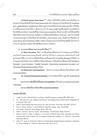 468                                                           ÀÒ¾ÃÑ§ÊÕÇÔ¹Ô¨©ÑÂÃÐºº»ÃÐÊÒ·ã¹¼ÙŒ»†ÇÂÍØºÑµÔàËµØ

               1.8 Dural venous sinus injury 4,5,6 à»š¹ÀÒÇÐ·Õà¡Ô´ä´ŒÀÒÂËÅÑ§¡ÒÃºÒ´à¨çº·Õ¾º¡ÒÃ
                                                             è                           è
áµ¡¢Í§¡ÃÐâËÅ¡ÈÕÃÉÐ·Õà¡Ô´ã¡ÅŒ dural venous sinus àª‹¹ ¡ÃÐ´Ù¡°Ò¹¡ÃÐâËÅ¡ÈÕÃÉÐºÃÔàÇ³ petrous
                           è
bone, sphenoid bone, occipital bone ËÃ×Í¡ÃÐ´Ù¡¡ÃÐâËÅ¡ÈÕÃÉÐºÃÔàÇ³ vertex area «Ö§¡ÒÃÇÔ¹¨©ÑÂ
                                                                                   è         Ô
ÀÒÇÐ¹Õã¹ÃÐÂÐáÃ¡ÍÒ¨·íÒä´ŒÂÒ¡ à¹×Í§¨Ò¡¡ÒÃ·íÒ CT scan ¢Í§¼Ù»ÇÂÍØºµàËµØÁ¡·íÒáººäÁ‹©´ÊÒÃ
        é                           è                           Œ †    Ñ Ô   Ñ             Õ
·ÖºÃÑ§ÊÕà¹×Í§¨Ò¡à»š¹ÀÒÇÐ©Ø¡à©Ô¹·ÕäÁ‹¤ÇÃÃÍ¼Å serum creatinine à¹×Í§¨Ò¡ÍÒ¨ÁÕÀÒÇÐ·ÕàÊÕÂ§µ‹ÍªÕÇµ
           è                      è                                 è                è è       Ô
·ÕµÍ§ä´ŒÃº¡ÒÃµÃÇ¨ÃÑ¡ÉÒ¡‹Í¹ ´Ñ§¹Ñ¹¶ŒÒÀÒÇÐ·ÕàÊÕÂ§µ‹ÍªÕÇµä´ŒÃº¡ÒÃÃÑ¡ÉÒáÅŒÇ áÅÐ¶ŒÒµÃÇ¨¾ºÁÕ
  è Œ        Ñ                        é          è è      Ô Ñ
¡ÒÃáµ¡¢Í§¡ÃÐ´Ù¡¡ÃÐâËÅ¡ÈÕÃÉÐºÃÔàÇ³ã¡ÅŒà¤ÕÂ§ dural venous sinus ËÃ×ÍÁÕÍÒ¡ÒÃ·ÕÊ§ÊÑÂÀÒÇÐ   è
dural venous sinus thrombosis àª‹¹ÁÕ¤ÇÒÁ´Ñ¹ÀÒÂã¹ÊÁÍ§áÅÐ¡ÃÐâËÅ¡ÈÕÃÉÐà¾ÔÁ¢Ö¹ ¡ç¤ÇÃ·íÒ¡ÒÃ
                                                                               è é
µÃÇ¨ CT scanâ´Â¡ÒÃ©Õ´ÊÒÃ·ÖºÃÑ§ÊÕà¾×ÍµÃÇ¨ËÒÀÒÇÐ´Ñ§¡Å‹ÒÇ
                                        è

        2 ÀÒÇÐá·Ã¡«ŒÍ¹¨Ò¡¡ÒÃºÒ´à¨çº ä´Œá¡‹ 4,,5,6
            2.1 Brain herniation ä´Œá¡‹ ¡ÒÃàÅ×Í¹µÑÇ¢Í§à¹×ÍÊÁÍ§¨Ò¡ÀÒÇÐÊÁÍ§ºÇÁ·íÒãËŒÁ¡ÒÃ
                                              è              é                            Õ
¡´àºÕ Â ´¡Œ Ò ¹ÊÁÍ§áÅÐËÅÍ´àÅ× Í ´¢Œ Ò §à¤Õ Â §·í Ò ãËŒ à ¡Ô ´ ÀÒÇÐÊÁÍ§¢Ò´àÅ× Í ´ã¹ºÃÔ à Ç³·Õè
¶Ù¡¡´¨¹·íÒãËŒÁÀÒÇÐ¡ÒÃ·íÒ§Ò¹·Õ¼´»¡µÔàª‹¹ ¡´à¹×ÍÊÁÍ§ºÃÔàÇ³ medulla oblongata ·íÒãËŒÁÀÒÇÐ
                Õ                è Ô             é                                      Õ
¡ÒÃËÂØ´ËÒÂã¨à»š¹µŒ¹ â´Â·Ò§ÃÑ§ÊÕÇ·ÂÒä´Œáº‹§ª¹Ô´¢Í§¡ÒÃàÅ×Í¹µÑÇ¢Í§à¹×ÍÊÁÍ§´Ñ§¹Õé Subfalcine
                                     Ô                         è       é
herniation, Uncal herniation, Tonsillar herniation, Descending transtentorial herniation áÅÐ
Ascending transtentorial herniation à»š¹µŒ¹
            2.2 Obstructive hydrocephalus à¡Ô´¨Ò¡¡ÒÃºÇÁ¢Í§à¹×ÍÊÁÍ§ä»¡´àºÕÂ´·Ò§à´Ô¹
                                                                     é
cerebrospinal fluid
            2.3 Communicating hydrocephalus ¨Ò¡¤ÇÒÁ¼Ô´»¡µÔã¹¡ÒÃ´Ù´¡ÅÑº cerebrospinal
fluid
            2.4 ÀÒÇÐ¡ÒÃµÔ´àª×Íã¹à¹×ÍÊÁÍ§ (encephalitis) ËÃ×Íã¹ºÃÔàÇ³ subarachnoid space
                              é        é
(meningitis)
            2.5 ÀÒÇÐÁÕÅÁã¹¡ÃÐâËÅ¡ÈÕÃÉÐ (pneumocephalus)

àÍ¡ÊÒÃÍŒÒ§ÍÔ§
1.    ¡ÄÉ¯Õ »ÃÐÀÒÊÇÑµ,ÇÅÑÂÅÑ¡É³ ªÑÂÊÙµÃ áÅÐÍÀÔ­­Ò à¨ÃÔ­ÈÑ¡´Ô.ì Diagnostic radiology.·Õ«¨Õ ¾ÃÔ¹µÔ§ 2546.
                                                                                         Õ é é
2.    Chi – Shing Zee, John L.Go. Imaging of head trauma - neuroimaging clinics of North America. Philadelphia: W.
      B. Saunders 2002; 349.
3.    Derek A. Bruce.Imaging after head trauma: why, when and which. Child’s Nerv Syst 2000; 16:755–9.
4.    Anne G. Osborn, Salzman, A. James Barkovich. Diagnostic imaging : brain. Amirsys2009.
5.    Anne Osborn. Diagnostic neuroradiology. Mosby 1994; 936.
6.    Robert I. Grossman ,David M. Yousem. Neuroradiology : The Requisites. Mosby 2010;619.
7.    Scheid R, Preul C, Gruber O, Wiggins C, von Cramon DY.Diffuse Axonal Injury Associated with Chronic
      Traumatic Brain Injury: Evidence from T2*-weighted Gradient-echo Imaging at 3 T. AJNR Am J Neuroradiol
      2003;24(6):1049–56.
8.    Sullivan TP, Jarvik JG, Cohen WA. .ollow-up of Conservatively Managed Epidural Hematomas: Implications
      for Timing of Repeat CT. AJNR Am J Neuroradiol 1999; 20(1):107–13.
 