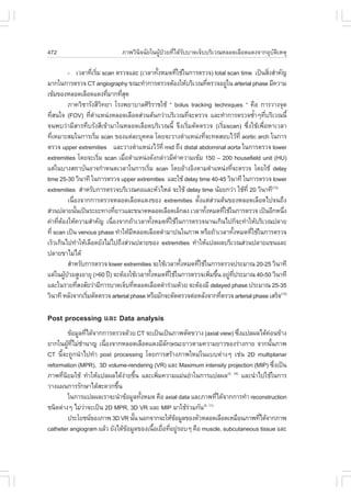 472                            ÀÒ¾ÇÔ¹Ô¨©ÑÂã¹¼ÙŒ»†ÇÂ·Õèä´ŒÃÑººÒ´à¨çººÃÔàÇ³ËÅÍ´àÅ×Í´á´§¨Ò¡ÍØºÑµÔàËµØ

             - àÇÅÒ·ÕàÃÔÁ scan µÃÇ¨áÅÐ (àÇÅÒ·Ñ§ËÁ´·ÕãªŒã¹¡ÒÃµÃÇ¨) total scan time à»š¹ÊÔ§ÊíÒ¤Ñ­
                         è è                           é     è                                    è
ÁÒ¡ã¹¡ÒÃµÃÇ¨ CT angiography ¢³Ð·íÒ¡ÒÃµÃÇ¨µŒÍ§ãËŒºÃÔàÇ³·ÕµÃÇ¨ÍÂÙã¹ arterial phase ÁÕ¤ÇÒÁ
                                                                             è        ‹
à¢ŒÁ¢Í§ËÅÍ´àÅ×Í´á´§·ÕÁÒ¡·ÕÊ´      è     èØ
             ÀÒ¤ÇÔªÒÃÑ§ÊÕÇ·ÂÒ âÃ§¾ÂÒºÒÅÈÔÃÃÒªãªŒ “ bolus tracking techniques “ ¤×Í ¡ÒÃÇÒ§¨Ø´
                                Ô                  Ô
·ÕÊ¹ã¨ (.OV) ·ÕµÒáË¹‹§ËÅÍ´àÅ×Í´Ê‹Ç¹µŒ¹¡Ç‹ÒºÃÔàÇ³·Õ¨ÐµÃÇ¨ áÅÐ·íÒ¡ÒÃµÃÇ¨«éÒæ·ÕºÃÔàÇ³¹Õé
     è                  è í                                        è                          í è
¨¹¾ºÇ‹ÒÁÕÊÒÃ·ÖºÃÑ§ÊÕà¢ŒÒÁÒã¹ËÅÍ´àÅ×Í´ºÃÔàÇ³¹Õé ¨Ö§àÃÔèÁµÑ´µÃÇ¨ (àÃÔèÁscan) «Öè§ãªŒà¾×èÍËÒàÇÅÒ
·ÕàËÁÒÐÊÁã¹¡ÒÃàÃÔÁ scan ¢Í§áµ‹ÅÐºØ¤¤Å â´Â¨ÐÇÒ§µíÒáË¹‹§·Õ¨Ð·´ÊÍºäÇŒ·Õè aortic arch ã¹¡ÒÃ
   è                        è                                            è
µÃÇ¨ upper extremities áÅÐÇÒ§µíÒáË¹‹§äÇŒ·Õè mid ¶Ö§ distal abdominal aorta ã¹¡ÒÃµÃÇ¨ lower
extremities â´Â¨ÐàÃÔÁ scan àÁ×ÍµíÒáË¹‹§´Ñ§¡Å‹ÒÇÁÕ¤Ò¤ÇÒÁà¢ŒÁ 150 – 200 housefield unit (HU)
                              è          è                     ‹
áµ‹ã¹ºÒ§Ê¶ÒºÑ¹ÍÒ¨¡íÒË¹´àÇÅÒã¹¡ÒÃàÃÔÁ scan â´ÂÍŒÒ§ÍÔ§µÒÁµíÒáË¹‹§·Õ¨ÐµÃÇ¨ â´ÂãªŒ delay
                                               è                                        è
time 25-30 ÇÔ¹Ò·Õ ã¹¡ÒÃµÃÇ¨ upper extremities áÅÐãªŒ delay time 40-45 ÇÔ¹Ò·Õ ã¹¡ÒÃµÃÇ¨ lower
extremities ÊíÒËÃÑº¡ÒÃµÃÇ¨ºÃÔàÇ³¤ÍáÅÐËÑÇäËÅ‹ ¨ÐãªŒ delay time ¹ŒÍÂ¡Ç‹Ò ãªŒ·Õè 20 ÇÔ¹Ò·Õ(13)
             à¹×Í§¨Ò¡¡ÒÃµÃÇ¨ËÅÍ´àÅ×Í´á´§¢Í§ extremities µÑ§áµ‹ÊÇ¹µŒ¹¢Í§ËÅÍ´àÅ×Í´ä»¨¹¶Ö§
                è                                                      é        ‹
Ê‹Ç¹»ÅÒÂ¹Ñ¹à»š¹ÃÐÂÐ·Ò§·ÕÂÒÇáÅÐ¢¹Ò´ËÅÍ´àÅ×Í´àÅç¡Å§ àÇÅÒ·Ñ§ËÁ´·ÕãªŒã¹¡ÒÃµÃÇ¨ à»š¹ÍÕ¡Ë¹Ö§
                  é                   è                                    é        è               è
¤‹Ò·ÕµÍ§ãËŒ¤ÇÒÁÊíÒ¤Ñ­ à¹×Í§¨Ò¡¶ŒÒàÇÅÒ·Ñ§ËÁ´·ÕãªŒã¹¡ÒÃµÃÇ¨¹Ò¹à¡Ô¹ä»¡ç¨Ð·íÒãËŒºÃÔàÇ³»ÅÒÂ
       è Œ                          è                é     è
·Õè scan à»š¹ venous phase ·íÒãËŒÁËÅÍ´àÅ×Í´´íÒÁÒ»¹ã¹ÀÒ¾ ËÃ×Í¶ŒÒàÇÅÒ·Ñ§ËÁ´·ÕãªŒã¹¡ÒÃµÃÇ¨
                                           Õ                                              é è
àÃçÇà¡Ô¹ä»·íÒãËŒàÅ×Í´ÂÑ§äÁ‹ä»¶Ö§Ê‹Ç¹»ÅÒÂ¢Í§ extremities ·íÒãËŒá»Å¼ÅºÃÔàÇ³Ê‹Ç¹»ÅÒÂá¢¹áÅÐ
»ÅÒÂ¢ÒäÁ‹ä´Œ
             ÊíÒËÃÑº¡ÒÃµÃÇ¨ lower extremities ¨ÐãªŒàÇÅÒ·Ñ§ËÁ´·ÕãªŒã¹¡ÒÃµÃÇ¨»ÃÐÁÒ³ 20-25 ÇÔ¹Ò·Õ
                                                                 é   è
áµ‹ã¹¼Ù»ÇÂÊÙ§ÍÒÂØ (>60 »‚) ¨ÐµŒÍ§ãªŒàÇÅÒ·Ñ§ËÁ´·ÕãªŒã¹¡ÒÃµÃÇ¨à¾ÔÁ¢Ö¹ ÍÂÙ·»ÃÐÁÒ³ 40-50 ÇÔ¹Ò·Õ
           Œ †                                   é       è                     è é ‹ Õè
áÅÐã¹ÃÒÂ·ÕÊ§ÊÑÂÇ‹ÒÁÕ¡ÒÃºÒ´à¨çº·ÕËÅÍ´àÅ×Í´´íÒÃ‹ÇÁ´ŒÇÂ ¨ÐµŒÍ§ÁÕ delayed phase »ÃÐÁÒ³ 25-35
                    è                        è
ÇÔ¹Ò·Õ ËÅÑ§¨Ò¡àÃÔÁµÑ´µÃÇ¨ arterial phase ËÃ×ÍÁÑ¡¨ÐµÑ´µÃÇ¨µ‹ÍËÅÑ§¨Ò¡·ÕµÃÇ¨ arterial phase àÊÃç¨(13)
                      è                                                           è

Post processing áÅÐ Data analysis
          ¢ŒÍÁÙÅ·Õä´Œ¨Ò¡¡ÒÃµÃÇ¨´ŒÇÂ CT ¨Ðà»š¹à»š¹ÀÒ¾µÑ´¢ÇÒ§ (axial view) «Ö§á»Å¼Åä´Œ¤Í¹¢ŒÒ§
                   è                                                          è           ‹
ÂÒ¡ã¹¼Ù·äÁ‹ªÒ¹Ò­ à¹×Í§¨Ò¡ËÅÍ´àÅ×Í´á´§ÁÕÅ¡É³ÐÂÒÇµÒÁ¤ÇÒÁÂÒÇ¢Í§Ã‹Ò§¡ÒÂ ¨Ò¡¹Ñ¹ÀÒ¾
          Œ Õè í         è                     Ñ                                            é
CT ¹Õé¨Ð¶Ù¡¹íÒä»·íÒ post processing â´Â¡ÒÃÊÃŒÒ§ÀÒ¾ãËÁ‹ã¹áººµ‹Ò§æ àª‹¹ 2D multiplanar
reformation (MPR), 3D volume-rendering (VR) áÅÐ Maximum intensity projection (MIP) «Ö§à»š¹    è
ÀÒ¾·Õ¹ÂÁãªŒ ·íÒãËŒá»Å¼Åä´Œ§ÒÂ¢Ö¹ áÅÐà¾ÔÁ¤ÇÒÁáÁ‹¹ÂíÒã¹¡ÒÃá»Å¼Å
      è Ô                      ‹ é          è                         (5, 14)
                                                                                áÅÐ¹íÒä»ãªŒã¹¡ÒÃ
ÇÒ§á¼¹¡ÒÃÃÑ¡ÉÒä´ŒÊÐ´Ç¡¢Ö¹    é
          ã¹¡ÒÃá»Å¼ÅàÃÒ¨Ð¹íÒ¢ŒÍÁÙÅ·Ñ§ËÁ´ ¤×Í axial data áÅÐÀÒ¾·Õä´Œ¨Ò¡¡ÒÃ·íÒ reconstruction
                                     é                              è
ª¹Ô´µ‹Ò§æ äÁ‹ÇÒ¨Ðà»š¹ 2D MPR, 3D VR áÅÐ MIP ÁÒãªŒÃÇÁ¡Ñ¹
                 ‹                                     ‹    (5, 11)

          »ÃÐâÂª¹¢Í§ÀÒ¾ 3D VR ¹Ñ¹ ¹Í¡¨Ò¡¨ÐãËŒ¢ÍÁÙÅ¢Í§µÑÇËÅÍ´àÅ×Í´àËÁ×Í¹ÀÒ¾·Õä´Œ¨Ò¡ÀÒ¾
                                   é              Œ                                    è
catheter angiogram áÅŒÇ ÂÑ§ä´Œ¢ÍÁÙÅ¢Í§à¹×ÍàÂ×Í·ÕÍÂÙÃÍºæ ¤×Í muscle, subcutaneous tissue áÅÐ
                                Œ         é è è ‹
 