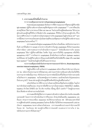 àÇªÈÒÊµÃ·¹ÂØ¤ 2553
          Ñ                                                                                                                    23

          1. ÍÒ¡ÒÃáÊ´§·Õà¡Ô´¢Ö¹·ÑÇÃ‹Ò§¡ÒÂ
                        è     é è
                   1.1 ÀÒÇÐá¾ŒÃ¹áÃ§¨Ò¡ÍÒËÒÃ (.ood-induced anaphylaxis)
                                        Ø
                         .ood-induced anaphylaxis ¨Ñ´à»š¹ÍÒ¡ÒÃ·ÕÁ¤ÇÒÁÃØ¹áÃ§ÁÒ¡·ÕÊ´¢Í§»¯Ô¡ÃÂÒª¹Ô´
                                                                                    è Õ                        èØ            ÔÔ
IgE-mediated »¯Ô¡ÃÂÒá¾ŒÍÒËÒÃà»š¹ÊÒàËµØ·ÊÒ¤Ñ­¢Í§¡ÒÃà¡Ô´ anaphylaxis ÍÒËÒÃ·Õ¾ºà»š¹
                             ÔÔ                                     Õè í                                     (11-13)
                                                                                                                              è
ÊÒàËµØä´ŒºÍÂ ä´Œá¡‹ ÍÒËÒÃ·ÐàÅ ¶ÑÇÅÔÊ§ áÅÐ tree nut ã¹»ÃÐà·Èä·Â¼Ù¹¾¹¸áÅÐ¤³Ð ä´ŒÃÇºÃÇÁ
               ‹                                        è                                           Œ Ô
¼ÙŒ»†ÇÂà´ç¡áÅÐ¼ÙŒãË­‹·Õèä´ŒÃÑº¡ÒÃÇÔ¹Ô¨©ÑÂÇ‹Òà»š¹ anaphylaxis ·Õèä´ŒÃÑº¡ÒÃÃÑ¡ÉÒáºº¼ÙŒ»†ÇÂã¹ ·ÕèâÃ§
¾ÂÒºÒÅÈÔÃÃÒª ¾ºÇ‹Ò ¡ÒÃá¾ŒÍÒËÒÃà»š¹ÊÒàËµØ¢Í§¡ÒÃà¡Ô´ anaphylaxis ã¹¼Ù»ÇÂÃŒÍÂÅÐ 24(14) ¹Í¡
                 Ô                                                                                         Œ †
¨Ò¡¹ÕÂ§¾ºÇ‹ÒÍÒËÒÃ·ÐàÅâ´Âà©¾ÒÐ¡Ø§à»š¹ÊÒàËµØ·¾ºº‹ÍÂ·ÕÊ´¢Í§¡ÒÃà¡Ô´»¯Ô¡ÃÂÒá¾ŒÍÒËÒÃáºº
       é Ñ                                                   Œ           Õè             èØ                        ÔÔ
anaphylaxis ã¹»ÃÐà·Èä·Â                     (14-16)

                         ÍÒ¡ÒÃáÊ´§Ê‹Ç¹ãË­‹¢Í§ anaphylaxis ÁÑ¡à¡Ô´ÀÒÂã¹Ë¹Ö§ªÁ. ËÅÑ§ÃÑº»ÃÐ·Ò¹ÍÒËÒÃ  è
·Õá¾Œ àÇÅÒ·ÕàÃÔÁÁÕÍÒ¡ÒÃ (onset) ¨Ò¡ÍÒËÒÃ ÁÑ¡¨ÐªŒÒ¡Ç‹Òã¹¡ÅØÁ anaphylaxis ·Õà¡Ô´¨Ò¡áÁÅ§µ‹ÍÂ
   è               è è                                                                      ‹                     è
ËÃ×Í¡ÒÃ©Õ´ÂÒ áµ‹ËÒ¡áÊ´§ÍÒ¡ÒÃàÃçÇÁÑ¡¨ÐÁÕÍÒ¡ÒÃÃØ¹áÃ§ »˜¨¨ÑÂàÊÕèÂ§µ‹Í¡ÒÃà¡Ô´ severe           (17)

anaphylaxis ä´Œá¡‹ »¯Ô¡ÔÃÔÂÒá¾Œ¶ÑèÇÅÔÊ§ âÃ¤Ë×´ ÇÑÂÃØ‹¹ áÅÐ¡ÒÃäÁ‹ä´ŒÃÑº epinephrine ËÃ×Íä´ŒÃÑº
epinephrine Å‹ÒªŒÒ(18) ¡ÒÃà¡Ô´ÍÒ¡ÒÃ anaphylaxis «éÒËÅÑ§à¡Ô´ÍÒ¡ÒÃ¤ÃÑ§áÃ¡ (biphasic reaction)
                                                                            í                        é
¾ºä´ŒÃÍÂÅÐ 25 ã¹»¯Ô¡ÃÂÒá¾ŒÍÒËÒÃ·ÕÃ¹áÃ§¨¹¶Ö§àÊÕÂªÕÇµËÃ×Íã¡ÅŒàÊÕÂªÕÇµ (fatal ËÃ×Í near-fatal
           Œ                         ÔÔ                        èØ                 Ô                      Ô
food reaction) â´ÂÁÑ¡¾ºã¹¼Ù»ÇÂ·Õá¾Œ¶ÇáÅÐÍÒËÒÃ·ÐàÅ
                       (17)
                                                    Œ † è Ñè
                   1.2 ÀÒÇÐá¾ŒÃØ¹áÃ§ËÅÑ§ÃÑº»ÃÐ·Ò¹ÍÒËÒÃáÅÐÍÍ¡¡íÒÅÑ§¡ÒÂ (.ood-dependent,
exercise–induced anaphylaxis, .DEIA)
                         ã¹¼Ù»ÇÂ·ÕÁÀÒÇÐ¹Õé ¨Ðà¡Ô´ÍÒ¡ÒÃ anaphylaxis ËÅÑ§¨Ò¡·ÕÍÍ¡¡íÒÅÑ§¡ÒÂÀÒÂã¹àÇÅÒ
                             Œ † è Õ                                                                   è
2-4 ªÁ. ËÅÑ§¨Ò¡ÃÑº»ÃÐ·Ò¹ÍÒËÒÃ·Õà»š¹ÊÒàËµØ áµ‹ËÒ¡ÍÍ¡¡íÒÅÑ§¡ÒÂà¾ÕÂ§ÍÂ‹Ò§à´ÕÂÇâ´ÂäÁ‹ä´ŒÃº
                                                           è                                                                      Ñ
»ÃÐ·Ò¹ÍÒËÒÃª¹Ô´¹Ñé¹ÁÒ¡‹Í¹ ËÃ×ÍÃÑº»ÃÐ·Ò¹ÍÒËÒÃª¹Ô´¹Ñé¹â´Â·ÕèäÁ‹ä´ŒÍÍ¡¡íÒÅÑ§¡ÒÂµÒÁËÅÑ§
¨ÐäÁ‹à¡Ô´ÍÒ¡ÒÃ anaphylaxis ¾ºã¹à¾ÈË­Ô§ÁÒ¡¡Ç‹Òà¾ÈªÒÂ áÅÐÁÑ¡¾ºã¹ª‹Ç§ÇÑÂÃØ¹µÍ¹»ÅÒÂ                                           ‹
¶Ö§ª‹Ç§ÍÒÂØ 30 »‚ ÃŒÍÂÅÐ 60 ¢Í§¼Ù»ÇÂã¹¡ÅØÁ¹ÕÁâÃ¤Ë×´ËÃ×ÍâÃ¤ÀÙÁá¾ŒÍ¹Ã‹ÇÁ´ŒÇÂ
                                                       Œ †         ‹ é Õ                        Ô ×è                 (1)

                         á»‡§ÊÒÅÕà»š¹ÍÒËÒÃ·ÕèÁÕÃÒÂ§Ò¹Ç‹Òà»š¹ÊÒàËµØä´Œº‹ÍÂ·ÕèÊØ´ã¹»ÃÐà·È­Õè»Ø†¹ ã¹ÂØâÃ»
¾ºÇ‹Ò¼Ñ¡à»š¹ÊÒàËµØ·¾ºº‹ÍÂ Ê‹Ç¹ÍÒËÒÃÍ×¹·ÕÁÃÒÂ§Ò¹Ç‹Òà»š¹ÊÒàËµØ¢Í§ .DEIAä´Œá¡‹ shellfish,
                                Õè                                è è Õ
hazelnut, ¢ŒÒÇâ¾´ ¼Ñ¡ªÕ½ÃÑ§ »ÅÒ ä¢‹ àËç´ ¡ÃÐà·ÕÂÁ à¹×ÍËÁÙ à¹×ÍÇÑÇ áÅÐ¢ŒÒÇ(19) â´Â¼Ù»ÇÂÍÒ¨à¤Â
                                          è                                     é             é                          Œ †
ÁÕ»ÃÐÇÑµá¾ŒÍÒËÒÃ´Ñ§¡Å‹ÒÇÁÒ¡‹Í¹ã¹ÇÑÂà´ç¡
             Ô
                         ÍÒ¡ÒÃáÊ´§·ÕÊÒ¤Ñ­ä´Œá¡‹ ÍÒ¡ÒÃáÊ´§·Ò§¼ÔÇË¹Ñ§ ·Ò§à´Ô¹ËÒÂã¨ »Ç´·ŒÍ§ Í‹Í¹à¾ÅÕÂ
                                              èí
áÅÐËÁ´ÊµÔ â´ÂÍÒ¡ÒÃ·Ò§¼ÔÇË¹Ñ§à»š¹ÍÒ¡ÒÃ·Õè¾ºº‹ÍÂ ÁÑ¡¾ºà»š¹¼×è¹ÅÁ¾ÔÉ angioedema áÅÐ
¼×è¹á´§ Ê‹Ç¹ÍÒ¡ÒÃËÍºàË¹×èÍÂ (dyspnea) ¾ºä´Œ»ÃÐÁÒ³ÃŒÍÂÅÐ 60 ÁÕÅÑ¡É³Ðà©¾ÒÐ¤×ÍÁÕ
¤ÇÒÁÃÙÊ¡¤ÅŒÒÂÊíÒÅÑ¡ (choking sensation) ã¹ÅíÒ¤Í «Ö§àª×ÍÇ‹ÒäÁ‹ä´Œà¡Ô´¨Ò¡ËÅÍ´ÅÁË´µÑÇ áµ‹¹Ò¨Ð
         ŒÖ                                                                   è è                                               ‹
à¡Ô´¨Ò¡ angioedema ¢Í§·Ò§à´Ô¹ËÒÂã¨Ê‹Ç¹º¹ ÍÒ¡ÒÃËÁ´ÊµÔÃÐËÇ‹Ò§ÍÍ¡¡íÒÅÑ§¡ÒÂ¾ºä´Œ
ÃŒ Í ÂÅÐ 30 â´ÂÃŒ Í ÂÅÐ 80 ¢Í§¼ÙŒ »† Ç Â·Õè ÁÕ Í Ò¡ÒÃËÁ´ÊµÔ ¨ÐáÊ´§ÍÒ¡ÒÃÀÒÂã¹ 2 ªÁ.
ËÅÑ§ÃÑº»ÃÐ·Ò¹ÍÒËÒÃ·Õà»š¹ÊÒàËµØ(19) è
 