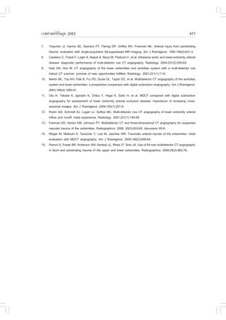àÇªÈÒÊµÃ·¹ÂØ¤ 2553
          Ñ                                                                                                          477

7.    Yaquinto JJ, Harms SE, Siemers PT, .lamig DP, Griffey RH, .oreman ML. Arterial injury from penetrating
      trauma: evaluation with single-acquisition fat-suppressed MR imaging. Am J Roentgenol. 1992;158(3):631-3.
8.    Catalano C, .raioli ., Laghi A, Napoli A, Bezzi M, Pediconi ., et al. Infrarenal aortic and lower-extremity arterial
      disease: diagnostic performance of multi-detector row CT angiography. Radiology. 2004;231(2):555-63.
9.    Katz DS, Hon M. CT angiography of the lower extremities and aortoiliac system with a multi-detector row
      helical CT scanner: promise of new opportunities fulfilled. Radiology. 2001;221(1):7-10.
10.   Martin ML, Tay KH, .lak B, .ry PD, Doyle DL, Taylor DC, et al. Multidetector CT angiography of the aortoiliac
      system and lower extremities: a prospective comparison with digital subtraction angiography. Am J Roentgenol.
      2003;180(4):1085-91.
11.   Ota H, Takase K, Igarashi K, Chiba Y, Haga K, Saito H, et al. MDCT compared with digital subtraction
      angiography for assessment of lower extremity arterial occlusive disease: importance of reviewing cross-
      sectional images. Am J Roentgenol. 2004;182(1):201-9.
12.   Rubin GD, Schmidt AJ, Logan LJ, Sofilos MC. Multi-detector row CT angiography of lower extremity arterial
      inflow and runoff: initial experience. Radiology. 2001;221(1):146-58.
13.   .ishman EK, Horton KM, Johnson PT. Multidetector CT and three-dimensional CT angiography for suspected
      vascular trauma of the extremities. Radiographics. 2008 ;28(3):653-65; discussion 65-6.
14.   Rieger M, Mallouhi A, Tauscher T, Lutz M, Jaschke WR. Traumatic arterial injuries of the extremities: initial
      evaluation with MDCT angiography. Am J Roentgenol. 2006;186(3):656-64.
15.   Pieroni S, .oster BR, Anderson SW, Kertesz JL, Rhea JT, Soto JA. Use of 64-row multidetector CT angiography
      in blunt and penetrating trauma of the upper and lower extremities. Radiographics. 2009;29(3):863-76.
 