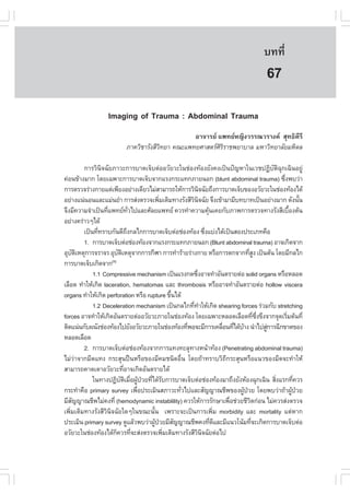 àÇªÈÒÊµÃ·¹ÂØ¤ 2553
          Ñ                                                                               º··Õè        479

                                                                                           67
                    Imaging of Trauma : Abdominal Trauma
                                                   ÍÒ¨ÒÃÂ á¾·ÂË­Ô§ÇÃÃ³ÇÃÒ§¤ ÊØ·¸Ô¤ÕÃÕ
                            ÀÒ¤ÇÔªÒÃÑ§ÊÕÇ·ÂÒ ¤³Ðá¾·ÂÈÒÊµÃÈÃÃÒª¾ÂÒºÒÅ ÁËÒÇÔ·ÂÒÅÑÂÁËÔ´Å
                                         Ô                  ÔÔ

          ¡ÒÃÇÔ¹Ô¨©ÑÂÀÒÇÐ¡ÒÃºÒ´à¨çºµ‹ÍÍÇÑÂÇÐã¹ª‹Í§·ŒÍ§ÂÑ§¤§à»š¹»˜­ËÒã¹àÇª»¯ÔºÑµÔ©Ø¡à©Ô¹ÍÂÙ‹
¤‹Í¹¢ŒÒ§ÁÒ¡ â´Âà©¾ÒÐ¡ÒÃºÒ´à¨çº¨Ò¡áÃ§¡ÃÐá·¡ÀÒÂ¹Í¡ (blunt abdominal trauma) «Ö§¾ºÇ‹Ò               è
¡ÒÃµÃÇ¨Ã‹Ò§¡ÒÂáµ‹à¾ÕÂ§ÍÂ‹Ò§à´ÕÂÇäÁ‹ÊÒÁÒÃ¶ãËŒ¡ÒÃÇÔ¹¨©ÑÂ¶Ö§¡ÒÃºÒ´à¨çº¢Í§ÍÇÑÂÇÐã¹ª‹Í§·ŒÍ§ä´Œ
                                                                Ô
ÍÂ‹Ò§á¹‹¹Í¹áÅÐáÁ‹¹ÂíÒ ¡ÒÃÊ‹§µÃÇ¨à¾ÔÁàµÔÁ·Ò§ÃÑ§ÊÕÇ¹¨©ÑÂ ¨Ö§à¢ŒÒÁÒÁÕº·ºÒ·à»š¹ÍÂ‹Ò§ÁÒ¡ ´Ñ§¹Ñ¹
                                              è           Ô Ô                                              é
¨Ö§ÁÕ¤ÇÒÁ¨íÒà»š¹·Õá¾·Â·Çä»áÅÐÈÑÅÂá¾·Â ¤ÇÃ·íÒ¤ÇÒÁ¤Ø¹à¤Â¡ÑºÀÒ¾¡ÒÃµÃÇ¨·Ò§ÃÑ§ÊÕàº×Í§µŒ¹
                   è               Ñè                               Œ                                é
ÍÂ‹Ò§¤Ã‹ÒÇæä´Œ
          à»š¹·Õ·ÃÒº¡Ñ¹´Õ¶§¡Åä¡¡ÒÃºÒ´à¨çºµ‹Íª‹Í§·ŒÍ§ «Ö§áº‹§ä´Œà»š¹ÊÍ§»ÃÐàÀ·¤×Í
                è                Ö                                è
          1. ¡ÒÃºÒ´à¨çºµ‹Íª‹Í§·ŒÍ§¨Ò¡áÃ§¡ÃÐá·¡ÀÒÂ¹Í¡ (Blunt abdominal trauma) ÍÒ¨à¡Ô´¨Ò¡
ÍØºµàËµØ¡ÒÃ¨ÃÒ¨Ã ÍØºµàËµØ¨Ò¡¡ÒÃ¡ÕÌÒ ¡ÒÃ·íÒÃŒÒÂÃ‹Ò§¡ÒÂ ËÃ×Í¡ÒÃµ¡¨Ò¡·ÕÊ§ à»š¹µŒ¹ â´ÂÁÕ¡Åä¡
      Ñ Ô                  Ñ Ô                                                      èÙ
¡ÒÃºÒ´à¨çºà¡Ô´¨Ò¡    (1)

              1.1 Compressive mechanism à»š¹áÃ§¡´«Ö§ÍÒ¨·íÒÍÑ¹µÃÒÂµ‹Í solid organs ËÃ×ÍËÅÍ´
                                                              è
àÅ×Í´ ·íÒãËŒà¡Ô´ laceration, hematomas áÅÐ thrombosis ËÃ×ÍÍÒ¨·íÒÍÑ¹µÃÒÂµ‹Í hollow viscera
organs ·íÒãËŒà¡Ô´ perforation ËÃ×Í rupture ¢Ö¹ä´Œ é
              1.2 Deceleration mechanism à»š¹¡Åä¡·Õ·ÒãËŒà¡Ô´ shearing forces Ã‹ÇÁ¡Ñº stretching
                                                           è í
forces ÍÒ¨·íÒãËŒà¡Ô´ÍÑ¹µÃÒÂµ‹ÍÍÇÑÂÇÐÀÒÂã¹ª‹Í§·ŒÍ§ â´Âà©¾ÒÐËÅÍ´àÅ×Í´·Õ«§¢Ö§¨Ò¡¨Ø´àÃÔÁµŒ¹·Õè
                                                                                        è Öè       è
µÔ´á¹‹¹¡Ñº¼¹Ñ§ª‹Í§·ŒÍ§ä»ÂÑ§ÍÇÑÂÇÐÀÒÂã¹ª‹Í§·ŒÍ§·Õ¾Í¨ÐÁÕ¡ÒÃà¤Å×Í¹·Õä´ŒºÒ§ ¹íÒä»ÊÙ¡ÒÃ©Õ¡¢Ò´¢Í§
                                                        è                 è è Œ              ‹
ËÅÍ´àÅ×Í´
          2. ¡ÒÃºÒ´à¨çºµ‹Íª‹Í§·ŒÍ§¨Ò¡¡ÒÃá·§·ÐÅØ·Ò§Ë¹ŒÒ·ŒÍ§ (Penetrating abdominal trauma)
äÁ‹Ç‹Ò¨Ò¡ÁÕ´á·§ ¡ÃÐÊØ¹»„¹ËÃ×Í¢Í§ÁÕ¤Áª¹Ô´Í×è¹ â´Â¶ŒÒ·ÃÒºÇÔ¶Õ¡ÃÐÊØ¹ËÃ×Íá¹Ç¢Í§ÁÕ´¨Ð·íÒãËŒ
ÊÒÁÒÃ¶¤Ò´à´ÒÍÇÑÂÇÐ·ÕÍÒ¨à¡Ô´ÍÑ¹µÃÒÂä´Œ
                               è
              ã¹·Ò§»¯ÔºµàÁ×Í¼Ù»ÇÂ·Õä´ŒÃº¡ÒÃºÒ´à¨çºµ‹Íª‹Í§·ŒÍ§ÁÒ¶Ö§ÂÑ§ËŒÍ§©Ø¡à©Ô¹ ÊÔ§áÃ¡·Õ¤ÇÃ
                             Ñ Ô è Œ † è Ñ                                                     è        è
¡ÃÐ·íÒ¤×Í primary survey à¾×Í»ÃÐàÁÔ¹ÊÀÒÇÐ·ÑÇä»áÅÐÊÑ­­Ò³ªÕ¾¢Í§¼Ù»ÇÂ â´Â¾ºÇ‹Ò¶ŒÒ¼Ù»ÇÂ
                                        è             è                         Œ †                    Œ †
ÁÕÊ­­Ò³ªÕ¾äÁ‹¤§·Õè (hemodynamic instablility) ¤ÇÃãËŒ¡ÒÃÃÑ¡ÉÒà¾×Íª‹ÇÂªÕÇµ¡‹Í¹ äÁ‹¤ÇÃÊ‹§µÃÇ¨
    Ñ                                                                       è       Ô
à¾ÔèÁàµÔÁ·Ò§ÃÑ§ÊÕÇÔ¹Ô¨©ÑÂã´æã¹¢³Ð¹Ñé¹ à¾ÃÒÐ¨Ðà»š¹¡ÒÃà¾ÔèÁ morbidity áÅÐ mortality áµ‹ËÒ¡
»ÃÐàÁÔ¹ primary survey ´ÙáÅŒÇ¾ºÇ‹Ò¼Ù»ÇÂÁÕÊ­­Ò³ªÕ¾¤§·Õ´áÅÐÁÕá¹Çâ¹ŒÁ·Õ¨Ðà¡Ô´¡ÒÃºÒ´à¨çºµ‹Í
                                          Œ †       Ñ                 è Õ             è
ÍÇÑÂÇÐã¹ª‹Í§·ŒÍ§ä´Œ¡¤ÇÃ·Õ¨ÐÊ‹§µÃÇ¨à¾ÔÁàµÔÁ·Ò§ÃÑ§ÊÕÇ¹¨©ÑÂµ‹Íä»
                         ç            è         è            Ô Ô
 