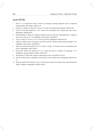 488                                                               Imaging of Trauma : Abdominal Trauma

àÍ¡ÊÒÃÍŒÒ§ÍÔ§
1.  Rhea JT. CT of Abdominal Trauma in Mann .A. Emergency radiology categorical course in diagnostic
    radiology RSNA 2004 Syllabus, 2004:91-112
2. .eliciano DV, Mattox KL, Moore EE. Trauma, 6th ed. New York: McGraw-Hill companies, 2008:261-328
3. Korner M, Krotz MM, Degenhart C, et al. Current role of emergency US in patients with major trauma.
    Radiographic 2008;28:225-44
4. Shanmuganathan K, Killeen KL. Imaging of abdominal trauma in Mirvis SE, Shanmuganathan K. Imaging of
    trauma and critical care, 2nd ed. Philadelphia: WB Saunders, 2003:369-517
5. Yoon W, Jeong YY, Kim JK, et al. CT in blunt liver trauma. Radiographic 2005;25:87-104
6. Yaghmai V. Splenic trauma and surgery in Gore RM, Levine MS. Textbook of gastrointestinal radiology, 3rd ed.
    Philadelphia: WB Saunders, 2008:2051-64
7. Alonso RC, Nacenta SB, Martinez PD, et al. Kidney in danger: CT findings of blunt and penetrating renal
    trauma. Radiographics 2009; 2033-53
8. Dunnick NR, Sandler CM, Newhouse JH, et al. Urinary tract trauma in Textbook of uroradiology, 3rd ed.
    Philadelphia: Lippincott Williams & Wilkins, 2001:451-83
9. Ramchandani P, Buckler PM. Imaging of genitourinary trauma. AJR 2009;192:1514-23
10. Vaccaro JP, Brody JM. CT cystography in the evaluation of major bladder trauma. Radiographic 2000;20:1373-
    81
11. Brody JM, Leighton DB, Murphy BL, et al. CT of blunt trauma bowel and mesenteric injury: typical findings and
    pitfalls in diagnosis. Radiographics 2000;20:1525-36
 