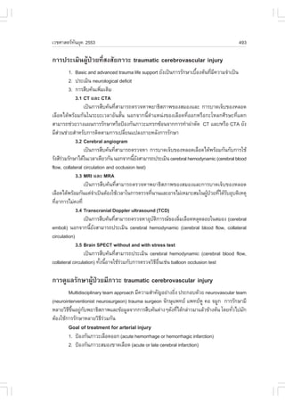 àÇªÈÒÊµÃ·¹ÂØ¤ 2553
          Ñ                                                                            493

¡ÒÃ»ÃÐàÁÔ¹¼ÙŒ»†ÇÂ·ÕèÊ§ÊÑÂÀÒÇÐ traumatic cerebrovascular injury
         1. Basic and advanced trauma life support ÂÑ§à»š¹¡ÒÃÃÑ¡ÉÒàº×Í§µŒ¹·ÕÁ¤ÇÒÁ¨íÒà»š¹
                                                                      é       è Õ
         2. »ÃÐàÁÔ¹ neurological deficit
         3. ¡ÒÃÊ×º¤Œ¹à¾ÔÁàµÔÁ
                            è
             3.1 CT áÅÐ CTA
                 à»š¹¡ÒÃÊ×º¤Œ¹·ÕÊÒÁÒÃ¶µÃÇ¨ËÒ¾ÂÒ¸ÔÊÀÒ¾¢Í§ÊÁÍ§áÅÐ ¡ÒÃºÒ´à¨çº¢Í§ËÅÍ´
                                     è
àÅ×Í´ä´Œ¾ÃŒÍÁ¡Ñ¹ã¹ÃÐÂÐàÇÅÒÍÑ¹ÊÑé¹ ¹Í¡¨Ò¡¹ÕéµíÒáË¹‹§¢Í§àÅ×Í´·ÕèÍÍ¡ËÃ×Í¡ÐâËÅ¡ÈÕÃÉÐ·Õèáµ¡
ÊÒÁÒÃ¶ª‹ÇÂÇÒ§á¼¹¡ÒÃÃÑ¡ÉÒËÃ×Í»‡Í§¡Ñ¹ÀÒÇÐá·Ã¡«ŒÍ¹¨Ò¡¡ÒÃ·íÒ¼‹ÒµÑ´ CT áÅÐ/ËÃ×Í CTA ÂÑ§
ÁÕÊÇ¹ª‹ÇÂÊíÒËÃÑº¡ÒÃµÔ´µÒÁ¡ÒÃà»ÅÕÂ¹á»Å§ÀÒÂËÅÑ§¡ÒÃÃÑ¡ÉÒ
     ‹                                     è
             3.2 Cerebral angiogram
                 à»š¹¡ÒÃÊ×º¤Œ¹·ÕÊÒÁÒÃ¶µÃÇ¨ËÒ ¡ÒÃºÒ´à¨çº¢Í§ËÅÍ´àÅ×Í´ä´Œ¾ÃŒÍÁ¡Ñ¹¡Ñº¡ÒÃãªŒ
                                   è
ÃÑ§ÊÕÃÇÁÃÑ¡ÉÒä´Œã¹àÇÅÒà´ÕÂÇ¡Ñ¹ ¹Í¡¨Ò¡¹ÕÂ§ÊÒÁÒÃ¶»ÃÐàÁÔ¹ cerebral hemodynamic (cerebral blood
       ‹                                     éÑ
flow, collateral circulation and occlusion test)
             3.3 MRI áÅÐ MRA
                 à»š¹¡ÒÃÊ×º¤Œ¹·ÕèÊÒÁÒÃ¶µÃÇ¨ËÒ¾ÂÒ¸ÔÊÀÒ¾¢Í§ÊÁÍ§áÅÐ¡ÒÃºÒ´à¨çº¢Í§ËÅÍ´
àÅ×Í´ä´Œ¾ÃŒÍÁ¡Ñ¹áµ‹¨Òà»š¹µŒÍ§ãªŒàÇÅÒã¹¡ÒÃµÃÇ¨·Õ¹Ò¹áÅÐÍÒ¨äÁ‹àËÁÒÐÊÁã¹¼Ù»ÇÂ·Õä´ŒÃºÍØºµÔàËµØ
                         í                       è                         Œ † è Ñ
·ÕÍÒ¡ÒÃäÁ‹¤§·Õè
   è
             3.4 Transcranial Doppler ultrasound (TCD)
                 à»š¹¡ÒÃÊ×º¤Œ¹·ÕÊÒÁÒÃ¶µÃÇ¨ËÒÍØºµ¡ÒÃ³¢Í§ÅÔÁàÅ×Í´ËÅØ´ÅÍÂã¹ÊÁÍ§ (cerebral
                                 è                 Ñ Ô        è
emboli) ¹Í¡¨Ò¡¹ÕÂ§ÊÒÁÒÃ¶»ÃÐàÁÔ¹ cerebral hemodynamic (cerebral blood flow, collateral
                     é Ñ
circulation)
             3.5 Brain SPECT without and with stress test
                 à»š¹¡ÒÃÊ×º¤Œ¹·ÕÊÒÁÒÃ¶»ÃÐàÁÔ¹ cerebral hemodynamic (cerebral blood flow,
                                       è
collateral circulation) ·Ñ§¹ÕÍÒ¨ãªŒÃÇÁ¡Ñº¡ÒÃµÃÇ¨ÇÔ¸Í¹àª‹¹ balloon occlusion test
                           é é           ‹           Õ ×è

¡ÒÃ´ÙáÅÃÑ¡ÉÒ¼ÙŒ»†ÇÂÁÕÀÒÇÐ traumatic cerebrovascular injury
        Multidisciplinary team approach ÁÕ¤ÇÒÁÊíÒ¤Ñ­ÍÂ‹Ò§ÂÔ§ »ÃÐ¡Íº´ŒÇÂ neurovascular team
                                                           è
(neurointerventionist neurosurgeon) trauma surgeon ¨Ñ¡ÉØá¾·Â á¾·ÂËÙ ¤Í ¨ÁÙ¡ ¡ÒÃÃÑ¡ÉÒÁÕ
ËÅÒÂÇÔ¸¢¹ÍÂÙ¡º¾ÂÒ¸ÔÊÀÒ¾áÅÐ¢ŒÍÁÙÅ¨Ò¡¡ÒÃÊ×º¤Œ¹µ‹Ò§æ´Ñ§·Õä´Œ¡Å‹ÒÇÁÒáÅŒÇ¢ŒÒ§µŒ¹ â´Â·ÑÇä»ÁÑ¡
        Õ Öé ‹ Ñ                                             è                      è
µŒÍ§ãªŒ¡ÒÃÃÑ¡ÉÒËÅÒÂÇÔ¸ÃÇÁ¡Ñ¹
                         Õ‹
       Goal of treatment for arterial injury
       1. »‡Í§¡Ñ¹ÀÒÇÐàÅ×Í´ÍÍ¡ (acute hemorrhage or hemorrhagic infarction)
       2. »‡Í§¡Ñ¹ÀÒÇÐÊÁÍ§¢Ò´àÅ×Í´ (acute or late cerebral infarction)
 