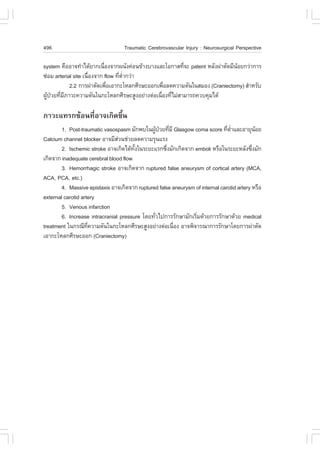 496                                Traumatic Cerebrovascular Injury : Neurosurgical Perspective

system ¤×ÍÍÒ¨·íÒä´ŒÂÒ¡à¹×Í§¨Ò¡¼¹Ñ§¤‹Í¹¢ŒÒ§ºÒ§áÅÐâÍ¡ÒÊ·Õ¨Ð patent ËÅÑ§¼‹ÒµÑ´ÁÕ¹ÍÂ¡Ç‹Ò¡ÒÃ
                            è                           è                     Œ
«‹ÍÁ arterial site à¹×Í§¨Ò¡ flow ·ÕµÒ¡Ç‹Ò
                      è            è èí
            2.2 ¡ÒÃ¼‹ÒµÑ´à¾×ÍàÍÒ¡ÐâËÅ¡ÈÕÃÉÐÍÍ¡à¾×ÍÅ´¤ÇÒÁ´Ñ¹ã¹ÊÁÍ§ (Craniectomy) ÊíÒËÃÑº
                              è                  è
¼Ù»ÇÂ·ÕÁÀÒÇÐ¤ÇÒÁ´Ñ¹ã¹¡ÐâËÅ¡ÈÕÃÉÐÊÙ§ÍÂ‹Ò§µ‹Íà¹×Í§·ÕäÁ‹ÊÒÁÒÃ¶¤Çº¤ØÁä´Œ
  Œ † è Õ                                       è è

ÀÒÇÐá·Ã¡«ŒÍ¹·ÕèÍÒ¨à¡Ô´¢Öé¹
        1. Post-traumatic vasospasm ÁÑ¡¾ºã¹¼Ù»ÇÂ·ÕÁÕ Glasgow coma score ·ÕµÒáÅÐÍÒÂØ¹ÍÂ
                                                 Œ † è                         è èí          Œ
Calcium channel blocker ÍÒ¨ÁÕÊÇ¹ª‹ÇÂÅ´¤ÇÒÁÃØ¹áÃ§
                                ‹
        2. Ischemic stroke ÍÒ¨à¡Ô´ä´Œ·§ã¹ÃÐÂÐáÃ¡«Ö§ÁÑ¡à¡Ô´¨Ò¡ emboli ËÃ×Íã¹ÃÐÂÐËÅÑ§«Ö§ÁÑ¡
                                       Ñé            è                                     è
à¡Ô´¨Ò¡ inadequate cerebral blood flow
        3. Hemorrhagic stroke ÍÒ¨à¡Ô´¨Ò¡ ruptured false aneurysm of cortical artery (MCA,
ACA, PCA, etc.)
        4. Massive epistaxis ÍÒ¨à¡Ô´¨Ò¡ ruptured false aneurysm of internal carotid artery ËÃ×Í
external carotid artery
        5. Venous infarction
        6. Increase intracranial pressure â´Â·ÑÇä»¡ÒÃÃÑ¡ÉÒÁÑ¡àÃÔÁ´ŒÇÂ¡ÒÃÃÑ¡ÉÒ´ŒÇÂ medical
                                               è                è
treatment ã¹¡Ã³Õ·¤ÇÒÁ´Ñ¹ã¹¡ÐâËÅ¡ÈÕÃÉÐÊÙ§ÍÂ‹Ò§µ‹Íà¹×Í§ ÍÒ¨¾Ô¨ÒÃ³Ò¡ÒÃÃÑ¡ÉÒâ´Â¡ÒÃ¼‹ÒµÑ´
                    Õè                                 è
àÍÒ¡ÐâËÅ¡ÈÕÃÉÐÍÍ¡ (Craniectomy)
 