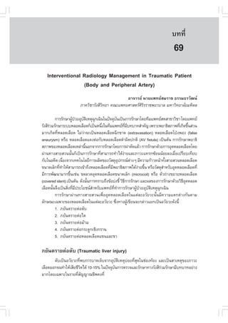àÇªÈÒÊµÃ·¹ÂØ¤ 2553
          Ñ                                                                 º··Õè      497

                                                                             69
   Interventional Radiology Management in Traumatic Patient
                  (Body and Peripheral Artery)
                                              ÍÒ¨ÒÃÂ ¹ÒÂá¾·ÂÊÁÃÒª ¸ÃÃÁ¸ÃÇÑ²¹
                      ÀÒ¤ÇÔªÒÃÑ§ÊÕÇ·ÂÒ ¤³Ðá¾·ÂÈÒÊµÃÈÃÃÃÒª¾ÂÒºÒÅ ÁËÒÇÔ·ÂÒÅÑÂÁËÔ´Å
                                   Ô                 ÔÔ

          ¡ÒÃÃÑ¡ÉÒ¼Ù»ÇÂÍØºµàËµØ©¡à©Ô¹ã¹»˜¨¨Øº¹à»š¹¡ÒÃÃÑ¡ÉÒâ´Â·ÕÁá¾·ÂÊËÊÒ¢ÒÇÔªÒ â´Âá¾·Â
                          Œ † Ñ Ô Ø                 Ñ
ÃÑ§ÊÕÃÇÁÃÑ¡ÉÒÃÐººËÅÍ´àÅ×Í´¡çà»š¹Ë¹Ö§ã¹·ÕÁá¾·Â·Áº·ºÒ·ÊíÒ¤Ñ­ à¾ÃÒÐ¾ÂÒ¸ÔÊÀÒ¾·Õà¡Ô´¢Ö¹Ê‹Ç¹
      ‹                                  è                  Õè Õ                    è é
ÁÒ¡à¡Ô´·ÕËÅÍ´àÅ×Í´ äÁ‹ÇÒ¨Ðà»š¹ËÅÍ´àÅ×Í´©Õ¡¢Ò´ (extravasation) ËÅÍ´àÅ×Í´â»†§¾Í§ (false
            è                  ‹
aneurysm) ËÃ×Í ËÅÍ´àÅ×Í´á´§µ‹Í¡ÑºËÅÍ´àÅ×Í´´íÒ¼Ô´»¡µÔ (AV fistula) à»š¹µŒ¹ ¡ÒÃÃÑ¡ÉÒ¾ÂÒ¸Ô
ÊÀÒ¾¢Í§ËÅÍ´àÅ×Í´àËÅ‹Ò¹Õ¹Í¡¨Ò¡¡ÒÃÃÑ¡ÉÒâ´Â¡ÒÃ¼‹ÒµÑ´áÅŒÇ ¡ÒÃÃÑ¡ÉÒ´ŒÇÂ¡ÒÃÍØ´ËÅÍ´àÅ×Í´â´Â
                                 é
¼‹Ò¹·Ò§ÊÒÂÊÇ¹¹Ñ¹¡çà»š¹¡ÒÃÃÑ¡ÉÒ·ÕÊÒÁÒÃ¶·íÒä´Œ§ÒÂáÅÐÀÒÇÐá·Ã¡«ŒÍ¹¹ŒÍÂÅ§àÁ×Íà»ÃÕÂºà·ÕÂº
                        é              è                ‹                         è
¡Ñºã¹Í´Õµ à¹×Í§¨Ò¡à·¤â¹âÅÂÕ¡ÒÃ¼ÅÔµ¢Í§ÇÑÊ´ØÍ»¡Ã³µÒ§æ ÁÕ¤ÇÒÁ¡ŒÒÇË¹ŒÒ·Ñ§ÊÒÂÊÇ¹ËÅÍ´àÅ×Í´
                  è                                   Ø          ‹              é
¢¹Ò´àÅç¡·Õ·ÒãËŒÊÒÁÒÃ¶à¢ŒÒ¶Ö§ËÅÍ´àÅ×Í´·ÕÁ¾ÂÒ¸ÔÊÀÒ¾ä´Œ§ÒÂ¢Ö¹ ËÃ×ÍÇÑÊ´ØÊÒËÃÑºÍØ´ËÅÍ´àÅ×Í´·Õè
              è í                          è Õ                      ‹ é       í
ÁÕ¡ÒÃ¾Ñ²¹ÒÁÒ¡¢Ö¹àª‹¹ ¢´ÅÇ´ÍØ´ËÅÍ´àÅ×Í´¢¹Ò´àÅç¡ (microcoil) ËÃ×Í µÑÇ¶‹Ò§¢ÂÒÂËÅÍ´àÅ×Í´
                      é
(covered stent) à»š¹µŒ¹ ´Ñ§¹Ñ¹¡ÒÃ·ÃÒº¶Ö§¢ŒÍº‹§ªÕé ÇÔ¸¡ÒÃÃÑ¡ÉÒ áÅÐ¼Å¢Í§¡ÒÃÃÑ¡ÉÒ´ŒÇÂÇÔ¸Í´ËÅÍ´
                                   é                      Õ                          ÕØ
àÅ×Í´¹Ñ¹¨Ö§à»š¹ÊÔ§·ÕÁ»ÃÐâÂª¹ÊÒËÃÑºá¾·Â··Ò¡ÒÃÃÑ¡ÉÒ¼Ù»ÇÂÍØºµàËµØ©¡à©Ô¹
        é           è è Õ            í         Õè í                Œ †  Ñ Ô Ø
          ¡ÒÃÃÑ¡ÉÒ¼‹Ò¹·Ò§ÊÒÂÊÇ¹à¾×èÍÍØ´ËÅÍ´àÅ×Í´ã¹áµ‹ÅÐÍÇÑÂÇÐ¹Ñé¹ÁÕ¤ÇÒÁáµ¡µ‹Ò§¡Ñ¹µÒÁ
ÅÑ¡É³Ðà©¾ÒÐ¢Í§ËÅÍ´àÅ×Í´ã¹áµ‹ÅÐÍÇÑÂÇÐ «Ö§·Ò§¼Ùà¢ÕÂ¹¨Ð¡Å‹ÒÇáÂ¡à»š¹ÍÇÑÂÇÐ´Ñ§¹Õé
                                                  è            Œ
          1. ÀÂÑ¹µÃÒÂµ‹ÍµÑº
          2. ÀÂÑ¹µÃÒÂµ‹Íäµ
          3. ÀÂÑ¹µÃÒÂµ‹ÍÁŒÒÁ
          4. ÀÂÑ¹µÃÒÂµ‹Í¡ÃÐ´Ù¡àªÔ§¡ÃÒ¹
          5. ÀÂÑ¹µÃÒÂµ‹ÍËÅÍ´àÅ×Í´á¢¹áÅÐ¢Ò

ÀÂÑ¹µÃÒÂµ‹ÍµÑº (Traumatic liver injury)
       µÑºà»š¹ÍÇÑÂÇÐ·Õ¾º¡ÒÃºÒ´à¨çº¨Ò¡ÍØºµàËµØºÍÂ·ÕÊ´ã¹ª‹Í§·ŒÍ§ áÅÐà»š¹ÊÒàËµØ¢Í§ÀÒÇÐ
                       è                     Ñ Ô ‹ èØ
àÅ×Í´ÍÍ¡¨¹·íÒãËŒàÊÕÂªÕÇµä´Œ 10-15% ã¹»˜¨¨Øº¹¡ÒÃµÃÇ¨áÅÐÃÑ¡ÉÒ·Ò§ÃÑ§ÊÕÃÇÁÃÑ¡ÉÒÁÕº·ºÒ·ÍÂ‹Ò§
                         Ô                 Ñ                        ‹
ÁÒ¡â´Âà©¾ÒÐã¹ÃÒÂ·ÕÊ­­Ò³ªÕ¾¤§·Õè
                      èÑ
 