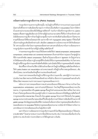 502                                                Interventional Radiology Management in Traumatic Patient

ÀÂÑ¹µÃÒÂµ‹Í¡ÃÐ´Ù¡àªÔ§¡ÃÒ¹ (Pelvic fracture)
                ¡ÃÐ´Ù¡àªÔ§¡ÃÒ¹áµ¡¨Ò¡ÍØºÑµÔàËµØ¹Ñé¹ ¾ºã¹¼ÙŒ»†ÇÂ·Õèä´ŒÃÑº¡ÒÃ¡ÃÐá·¡ÍÂ‹Ò§ÃØ¹áÃ§áÅÐÁÕ
ÍÑ¹µÃÒÂ¶Ö§ªÕÇµ¨Ò¡¡ÒÃàÊÕÂàÅ×Í´»ÃÔÁÒ³ÁÒ¡ ¡ÒÃÃÑ¡ÉÒàº×Í§µŒ¹¤×Í¡ÒÃ resuscitation â´Â¡ÒÃãËŒÊÒÃ
                      Ô                                                                é
¹éíÒáÅÐÊ‹Ç¹»ÃÐ¡Íº¢Í§àÅ×Í´à¾×èÍãËŒÊÑ­­Ò³ªÕ¾¤§·Õè Ã‹ÇÁ¡Ñº¡ÒÃÂÖ´µÃÖ§¡ÃÐ´Ù¡àªÔ§¡ÃÒ¹ (pelvic
fixation) à¾×ÍÅ´¡ÒÃÊÙ­àÊÕÂàÅ×Í´ ÍÂ‹Ò§äÃ¡çµÒÁÁÕ¼»ÇÂ»ÃÐÁÒ³ 5-20% ·Õä´ŒÃº¡ÒÃÃÑ¡ÉÒ´Ñ§¡Å‹ÒÇáÅŒÇ
                   è                                                      ÙŒ †                               è Ñ
ÂÑ§ÁÕàÅ×Í´ÍÍ¡ÁÒ¡ÍÂÙ‹ «Ö§¡ÒÃÃÑ¡ÉÒã¹¼Ù»ÇÂ¡ÅØÁ¹ÕÂÒ¡á¡‹¡ÒÃ¼‹ÒµÑ´à¾×ÍËŒÒÁàÅ×Í´à¹×Í§¨Ò¡äÁ‹ÊÒÁÒÃ¶
                               è                     Œ †              ‹ é                             è          è
ËÒ¨Ø´·ÕàÅ×Í´ÍÍ¡ä´Œª´à¨¹ã¹¢³Ð¼‹ÒµÑ´ ¹Í¡¨Ò¡¹Õ¡ÒÃ·íÒ hypogastric artery ligation ¡çä´Œ¼ÅäÁ‹´Õ
              è              Ñ                                                 é
à¹×Í§¨Ò¡áÁŒ¨Ð¼Ù¡àÊŒ¹àÅ×Í´´Ñ§¡Å‹ÒÇáÅŒÇ àÊŒ¹àÅ×Í´ collateral µ‹Ò§æÂÑ§ÊÒÁÒÃ¶ÁÒ·íÒãËŒà¡Ô´àÅ×Í´ÍÍ¡
      è
ä´Œ à¾ÃÒÐ©Ð¹Ñ¹¡ÒÃÃÑÉÒâ´Â¡ÒÃÍØ´ËÅÍ´àÅ×Í´¼‹Ò¹·Ò§ÊÒÂÊÇ¹¨Ö§ÁÕº·ºÒ·ã¹ÀÒÇÐàÅ×Í´ÍÍ¡¨Ò¡
                        é
¡ÃÐ´Ù¡ÍØ§àªÔ§¡ÃÒ¹áµ¡ËÑ¡ã¹ÃÒÂ·Õ¼»ÇÂÁÕÊ­Ò³ªÕ¾äÁ‹¤§·Õè
                Œ                             è ÙŒ †             Ñ
                ¡ÒÃáµ¡¢Í§¡ÃÐ´Ù¡àªÔ§¡ÃÒ¹áº‹§ä´Œà»š¹ËÅÒÂª¹Ô´ä´Œá¡‹ lateral compression, anteroposterior
compression, vertical shear áÅÐ combined mechanism àÃÕÂ§µÒÁÅíÒ´Ñº¤ÇÒÁÃØ¹áÃ§ ã¹¡ÅØÁ¼Ù»ÇÂ                                      ‹ Œ †
·ÕÁ¡ÒÃáµ¡ËÑ¡ª¹Ô´ lateral compression ¹Ñ¹ÁÑ¡¨ÐäÁ‹Ã¹áÃ§à¹×Í§¨Ò¡ ligament µ‹Ò§äÁ‹¶¡·íÒÅÒÂ
    è Õ                                                            é                 Ø         è                         Ù
·íÒãËŒàÅ×Í´ÍÍ¡»ÃÔÁÒ³äÁ‹ÁÒ¡ ¼Ù»ÇÂ¡ÅØÁ¹Õ·¨Òà»š¹µŒÍ§ä´ŒÃº¡ÒÃÍØ´ËÅÍ´àÅ×Í´ÁÕà¾ÕÂ§ 1% ã¹·Ò§µÃ§
                                      Œ †             ‹ é Õè í                             Ñ
¢ŒÒÁ¼Ù»ÇÂ·ÕÁ¡ÃÐ´Ù¡àªÔ§¡ÃÒ¹áµ¡ËÑ¡ª¹Ô´·ÕàËÅ×ÍÁÕ¤ÇÒÁ¨íÒà»š¹µŒÍ§ä´ŒÃº¡ÒÃÍØ´ËÅÍ´àÅ×Í´¶Ö§ 18-28%
           Œ † è Õ                                         è                                            Ñ
                ¢ŒÍº‹§ªÕã¹¡ÒÃÃÑ¡ÉÒ´ŒÇÂÇÔ¸·Ò§ÃÑ§ÊÕÃÇÁÃÑ¡ÉÒ¹Ñ¹¤ÇÃ·íÒã¹¼Ù»ÇÂ·ÕÁÊ­­Ò³ªÕ¾äÁ‹¤§·ÕËÅÑ§¨Ò¡
                          é               Õ                  ‹                   é               Œ † è ÕÑ                  è
ä´Œ·Ò pelvic fixation áÅÐ resuscitation ÍÂ‹Ò§àËÁÒÐÊÁáÅŒÇ ËÃ×Í¼Ù»ÇÂ·ÕµÃÇ¨¾º¨Ø´àÅ×Í´ÍÍ¡, àÊŒ¹
         í                                                                                         Œ † è
àÅ×Í´â»†§¾Í§, ¢¹Ò´¡ŒÍ¹àÅ×Í´ãË­‹¢¹¨Ò¡àÍ¡«àÃÂ¤ÍÁ¾ÔÇàµÍÃ
                                                  Öé
                ¡‹Í¹¡ÒÃµÃÇ¨ËÅÍ´àÅ×Í´ã¹¼ÙŒ»†ÇÂ·ÕèÁÕ¡ÃÐ´Ù¡àªÔ§¡ÃÒ¹áµ¡¹Ñé¹ á¾·Â¼ÙŒ·íÒ¡ÒÃµÃÇ¨¤ÇÃ
»ÃÐàÁÔ¹Ç‹Ò¾ÂÒ¸ÔÊÀÒ¾¹‹Ò¨Ðà¡Ô´·ÕËÅÍ´àÅ×Í´¢ŒÒ§¢ÇÒËÃ×ÍªŒÒÂ à¹×Í§¨Ò¡¡ÒÃ puncture´ŒÒ¹µÃ§¢ŒÒÁ¡Ñº
                                        è                                                    è
·ÕÁ¾ÂÒ¸ÔÊÀÒ¾¨ÐÊÐ´Ç¡á¡‹¡ÒÃµÃÇ¨áÅÐ¡ÒÃÍØ´ËÅÍ´àÅ×Í´ÁÒ¡¡Ç‹Ò
     è Õ
                ËÅÑ§¨Ò¡¡ÒÃµÃÇ¨ËÅÍ´àÅ×Í´ËÒ¡¾ºµíÒáË¹‹§àÅ×Í´ÍÍ¡·ÕèªÑ´à¨¹àÃÒ¡çÊÒÁÒÃ¶ÃÑ¡ÉÒâ´Â
superselective embolization à©¾ÒÐµíÒáË¹‹§·ÕèàÅ×Í´ÍÍ¡ â´ÂÇÑÊ´Ø·ÕèãªŒÍØ´ËÅÍ´àÅ×Í´ÍÒ¨¨Ðà»š¹
¢´ÅÇ´, ¡ÒÇÍØ´ËÅÍ´àÅ×Í´ ËÃ×Í gelatin sponge ¢Ö¹ÍÂÙ¡ºµíÒáË¹‹§áÅÐ¾ÂÒ¸ÔÊÀÒ¾·Õ¾º ã¹·Ò§µÃ§
                                                                             é ‹ Ñ                                 è
¢ŒÒÁËÒ¡äÁ‹¾º¨Ø´àÅ×Í´ÍÍ¡ªÑ´à¨¹áµ‹¼ÙŒ»†ÇÂÁÕÍÒ¡ÒÃáÊ´§¢Í§àÅ×Í´ÍÍ¡ËÃ×ÍÁÕÊÑ­­Ò³ªÕ¾äÁ‹¤§·Õè
¡ÒÃÍØ´ËÅÍ´àÅ×Í´ internal iliac ·Ñ§ÊÍ§¢ŒÒ§â´Â gelatin sponge ¡çÊÒÁÒÃ¶·íÒä´Œàª‹¹¡Ñ¹ â´Â gelatin
                                            é
sponge ¨ÐÊÒÁÒÃ¶ª‹ÇÂÅ´»ÃÔÁÒ³¢Í§àÅ×Í´·Õä»àÅÕÂ§ÍØ§àªÔ§¡ÃÒ¹·íÒãËŒÅ´¡ÒÃàÊÕÂàÅ×Í´ä´Œ ¹Í¡¨Ò¡¹Õé
                                                                     è é Œ
gelatin sponge à»š¹ÇÑÊ´ØÍ´ËÅÍ´àÅ×Í´·ÕÁ¤ÇÒÁ»ÅÍ´ÀÑÂà¹×Í§¨Ò¡à»š¹¡ÒÃÍØ´ËÅÍ´àÅ×Í´à¾ÕÂ§ªÑÇ¤ÃÒÇ
                                 Ø                     è Õ                               è                                    è
ËÅÍ´àÅ×Í´ÊÒÁÒÃ¶ recanalize ä´ŒËÅÑ§¨Ò¡ÍØ´ËÅÍ´àÅ×Í´»ÃÐÁÒ³ 1-2 ÊÑ»´ÒË ·íÒãËŒÅ´¡ÒÃà¡Ô´ÀÒÇÐ
á·Ã¡«ŒÍ¹¨Ò¡¡ÒÃ¢Ò´àÅ×Í´¢Í§ÍÇÑÂÇÐã¹ÍØ§àªÔ§¡ÃÒ¹ä´Œ                Œ
                ¼Å¡ÒÃÃÑ¡ÉÒÀÒÇÐàÅ×Í´ÍÍ¡¨Ò¡¡ÃÐ´Ù¡àªÔ§¡ÃÒ¹áµ¡ËÑ¡â´ÂÇÔ¸Í´ËÅÍ´àÅ×Í´¾ºÇ‹Òä´Œ¼Å»ÃÐ               ÕØ
ÁÒ³ 80-100% â´ÂÊÒÁÒÃ¶¾ºÀÒÇÐá·Ã¡«ŒÍ¹ä´Œ»ÃÐÁÒ³ 5% àª‹¹ ¡ÒÃµÒÂ¢Í§à¹×ÍàÂ×ÍÍÇÑÂÇÐã¹
                        (6)
                                                                                                                     é è
ÍØ§àªÔ§¡ÃÒ¹ àª‹¹ ¼ÔÇË¹Ñ§ ¡ÃÐà¾ÒÐ»˜ÊÊÒÇÐ ÅíÒäÊŒãË­‹ÊÇ¹Å‹Ò§ à»š¹µŒ¹
  Œ                                                                                ‹
 