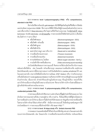 àÇªÈÒÊµÃ·¹ÂØ¤ 2553
          Ñ                                                                                                     511

                  3.1.1 ¡ÒÃµÃÇ¨ level I polysomnography ( PSG) ËÃ×Í comprehensive,
attended in lab PSG
                  ¶×ÍÇ‹Òà»š¹ÇÔ¸µÃÇ¨ã¹ÃÐ´Ñº gold standard ËÃ×ÍÇÔ¸´·Ê´ã¹»˜¨¨Øº¹·ÕãªŒà¾×Í¡ÒÃÇÔ¹¨©ÑÂ
                                     Õ                                            Õ Õ Õè Ø      Ñ è è             Ô
áÅÐ»ÃÐàÁÔ¹¤ÇÒÁÃØ¹áÃ§¢Í§ OSDB «Ö§¡ÒÃµÃÇ¨ÇÔ¸¹·Òä´Œâ´ÂãËŒ¼»ÇÂ¹Í¹ã¹ËŒÍ§ÊíÒËÃÑº¡ÒÃµÃÇ¨
                                                      è             Õ Õé í              ÙŒ †
à©¾ÒÐ«Ö§ÍÒ¨àÃÕÂ¡Ç‹Ò Sleep laboratory ËÃ×Í ã¹Ê¶Ò¹·Õ¨´äÇŒÍÂ‹Ò§àËÁÒÐÊÁ â´ÂÁÕà¨ŒÒË¹ŒÒ·Õè (sleep
         è                                                                 èÑ
technician) ª‹ÇÂµÔ´ electrodes áÅÐà½‡ÒµÅÍ´¤×¹ ¡ÒÃµÃÇ¨ÃÐ´Ñº¹Õé ãªŒà¾×ÍÇÑ´µÑÇá»Ãµ‹Ò§æ «Ö§àº×Í§  è                 è é
µŒ¹ (äÁ‹µÒ¡Ç‹Ò 7 ÍÂ‹Ò§ )ä´Œá¡‹
           èí
                  ! ¤Å×¹ä¿¿‡ÒÊÁÍ§
                             è                                                  (Electroencephalogram : EEG)
                  ! ¤Å×¹ä¿¿‡Ò ¡ÅŒÒÁà¹×Í
                           è                            é                       (Electromyogram : EMG)
                  ! ¤Å×¹ä¿¿‡ÒÅÙ¡µÒ
                               è                                                (Eletrooculogram : EOG)
                  ! ¤Å×¹ä¿¿‡ÒËÑÇã¨
                         è                                                      (Eletrocardiogram : EKG)
                  ! ÅÁËÒÂã¨·Ò§¨ÁÙ¡ áÅÐ/ ËÃ×Í »Ò¡                                (Nasal and/ or oral airflow)
                  ! ¡ÒÃà¤Å×Í¹äËÇ¢Í§·ÃÇ§Í¡
                                   è                                            (Thoracic movement)
                  ! ¡ÒÃà¤Å×Í¹äËÇ¢Í§·ŒÍ§
                                 è                                              (Abdominal movement)
                  ! ¤ÇÒÁà¢ŒÁ¢Œ¹¢Í§ O2 ã¹àÅ×Í´                                   (Blood oxygen saturation : Sat O2)
                  ! ¡ÒÃºÑ¹·Ö¡ÇÔ´ÀÒ¾ËÃ×ÍàÊÕÂ§¡Ã¹
                                             Õ                                  (Video and snoring sound recording)
                  »ÃÐâÂª¹à¾ÔèÁàµÔÁ¢Í§¡ÒÃµÃÇ¨áºº¹Õé ¤×ÍÊÒÁÒÃ¶ãªŒ»ÃÐàÁÔ¹âÃ¤à¡ÕèÂÇ¡Ñº¡ÒÃ¹Í¹
ËÅÑºÍÂ‹Ò§Í×è¹ä´Œ´ŒÇÂ àª‹¹ âÃ¤ÅÁªÑ¡ ¡ÅŒÒÁà¹×éÍ¡ÃÐµØ¡ µÅÍ´¨¹¡ÒÃà¤Å×èÍ¹äËÇËÃ×Í ¾ÄµÔ¡ÃÃÁ
¼Ô´»¡µÔ¢³ÐËÅÑº ¹Í¡¨Ò¡¹ÕÂ§ÍÒ¨µÃÇ¨¾ºÀÒÇÐËÑÇã¨àµŒ¹¼Ô´¨Ñ§ËÇÐ (cardiac arrhythmia) ä´Œ áÅÐ
                                       é Ñ
â´Âà©¾ÒÐÍÂ‹Ò§ÂÔ§ ÊÒÁÒÃ¶ãªŒà¾×ÍµÑ§ÃÐ´Ñº¤‹Ò¤ÇÒÁ´Ñ¹ÅÁ (PAP titration) ËÃ×Í ¡ÒÃ»ÃÑºÃÐÂÐ¢Í§
                    è                          è é
à¤Ã×Í§Á×Íã¹ª‹Í§»Ò¡ (oral appliances titration) ÃÇÁ¶Ö§ÊÒÁÒÃ¶ãËŒ¡ÒÃª‹ÇÂàËÅ×Í¼Ù»ÇÂáºº©Ø¡à©Ô¹ä´Œ
      è                                                                                           Œ †
´ŒÇÂ¶ŒÒ¨íÒà»š¹ à¹×èÍ§¨Ò¡ÁÕ à¨ŒÒË¹ŒÒ·Õè¤ÍÂà½‡ÒÍÂÙ‹ã¹ËŒÍ§¤Çº¤ØÁ «Öè§ÍÂÙ‹ã¡ÅŒà¤ÕÂ§ µÅÍ´·Ñé§¤×¹
ÍÂ‹Ò§äÃ¡çµÒÁà¹×èÍ§¨Ò¡»˜¨¨ØºÑ¹ÁÕâÃ§¾ÂÒºÒÅã¹»ÃÐà·È ·ÕèÊÒÁÒÃ¶ãËŒ¡ÒÃºÃÔ¡ÒÃã¹Ê‹Ç¹¹Õé¹ŒÍÂÁÒ¡
¼Ù»ÇÂ¨Ö§ÁÑ¡µŒÍ§ÃÍ¤ÔÇµÃÇ¨à»š¹àÇÅÒ¹Ò¹
  Œ †
                  3.1.2 ¡ÒÃµÃÇ¨ level II polysomnography (PSG) ËÃ×Í comprehensive,
unattended portable PSG.
                  ¡ÒÃµÃÇ¨áºº¹Õ¤ÅŒÒÂ¡ÑºÇÔ¸áÃ¡ÁÒ¡ áµ‹µÒ§¡Ñ¹µÃ§·ÕäÁ‹Áà¨ŒÒË¹ŒÒ·Õà½‡ÒµÅÍ´àÇÅÒ â´Â
                                           é               Õ                  ‹           è Õ      è
ÁÑ¡à»š¹¡ÒÃµÃÇ¨¹Í¡Ê¶Ò¹·Õàª‹¹ µÒÁËÍ¼Ù»ÇÂ ËÃ×Í µÒÁºŒÒ¹ «Ö§¹ÔÂÁãªŒã¹¡Ã³Õ·¼»ÇÂäÁ‹ÊÐ´Ç¡
                                        è                 Œ †                         è               Õè ÙŒ †
ã¹¡ÒÃà¤Å×Í¹ÂŒÒÂ ÍÂ‹Ò§äÃ¡çµÒÁ à¹×Í§¨Ò¡äÁ‹Áà¨ŒÒË¹ŒÒ·Õà½‡ÒµÅÍ´àÇÅÒ ¢ŒÍÁÙÅ¨Ö§ÍÒ¨¤ÅÒ´à¤Å×Í¹ËÃ×Í
              è                                 è             Õ            è                                  è
äÁ‹ÊÒÁÒÃ¶ãËŒ¡ÒÃÃÑ¡ÉÒä´ŒÍÂ‹Ò§·Ñ¹·‹Ç§·Õä´Œ ´Ñ§¹Ñé¹¡ÒÃµÃÇ¨áºº¹Õé ¨Ö§ÁÕËÅÑ¡°Ò¹Ê¹ÑºÊ¹Ø¹¡ÒÃãªŒ
»ÃÐâÂª¹¹ÍÂ¡Ç‹Ò ¡ÒÃµÃÇ¨áºº·ÕÁà¨ŒÒË¹ŒÒ·Õà½‡Ò ËÃ×Í level I PSG (27)
                Œ                                 è Õ           è
                  3.1.3 ¡ÒÃµÃÇ¨ level III sleep study ËÃ×Í limited channels PSG
                  ¡ÒÃ·´ÊÍº¡ÒÃ¹Í¹ËÅÑºª¹Ô´¹Õé ãªŒÇ´¤‹ÒµÑÇá»Ã·ÕÊÒ¤Ñ­ 4-6 ÍÂ‹Ò§ â´Âà©¾ÒÐÍÂ‹Ò§ÂÔ§
                                                                  Ñ                èí                               è
ÃÐºº¡ÒÃËÒÂã¨¢³ÐËÅÑº àª‹¹ ÇÑ´ÅÁËÒÂã¨ ¡ÒÃà¤Å×Í¹äËÇ¢Í§Ë¹ŒÒÍ¡ËÃ×Í·ŒÍ§ ÃÐ´ÑºÍÍ¡«Ôà¨¹
                                                                         è
 