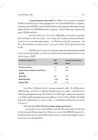 àÇªÈÒÊµÃ·¹ÂØ¤ 2553
          Ñ                                                                                   513

                   3. Apnea-hypopnea index (AHI) ¤×Í ¤‹Òà©ÅÕÂ¢Í§ ¨íÒ¹Ç¹ apnea áÅÐ hypopnea
                                                              è
·Õà¡Ô´¢Ö¹ÃÇÁ¡Ñ¹µ‹ÍªÑÇâÁ§¢Í§¡ÒÃËÅÑº (total sleep time; TST) »˜¨¨Øº¹ÁÑ¡ãªŒÊÅÑº¡Ñº¤íÒÇ‹Ò respiratory-
    è é                è                                         Ñ
disturbance index (RDI) «Ö§ÁÕ¤ÇÒÁËÁÒÂã¡ÅŒà¤ÕÂ§¡Ñ¹áµ‹¤ÃÍº¤ÅØÁ respiratory effort-related arousals
                               è
(RERA) «Ö§à»š¹¡ÒÃËÒÂã¨½„´·ÕÁÅ¡É³Ð¤ÅŒÒÂ hypopnea áµ‹äÁ‹à¢ŒÒ¡Ñº¹ÔÂÒÁ¢Í§ hyponea ËÃ×Í
               è                 è ÕÑ
apnea ·ÕÁÍÂÙã¹»˜¨¨Øº¹´ŒÇÂ
             è Õ ‹         Ñ
                   ¹Í¡¨Ò¡¤ÇÒÁËÁÒÂµ‹Ò§æ ´Ñ§¡Å‹ÒÇáÅŒÇ ÂÑ§ÁÕ¢ÍÁÙÅÍ×¹ ¨Ò¡¡ÒÃ·´ÊÍº¡ÒÃ¹Í¹ËÅÑº
                                                            Œ      è
·ÕÁ¤ÇÒÁÊíÒ¤Ñ­áÅÐ¤ÇÃ¾Ô¨ÒÃ³ÒÃ‹ÇÁ´ŒÇÂ àª‹¹ ¤‹ÒµèÒÊØ´ ËÃ×Í ¤‹Òà©ÅÕÂ¢Í§ÃÐ´ÑºÍÍ¡«Ôà¨¹ã¹àÅ×Í´,
     è Õ                                           í                 è
ÃÐÂÐµ‹Ò§æ ¢Í§¡ÒÃ¹Í¹ËÅÑº (sleep stages) ¡ÒÃà¤Å×Í¹äËÇ¢Í§¡ÅŒÒÁà¹×Í (movement) ËÃ×Í
                                                       è                  é
Í×¹ æ «Ö§¨Ðª‹ÇÂãËŒÊÒÁÒÃ¶á»Å¼Å¡ÒÃµÃÇ¨ áÅÐÇÒ§á¼¹¡ÒÃÃÑ¡ÉÒ ä´ŒÍÂ‹Ò§¶Ù¡µŒÍ§áÅÐàËÁÒÐÊÁ
  è        è
ÁÒ¡¢Ö¹   é
                   »˜¨¨Øº¹¹ÔÂÁáº‹§¤ÇÒÁÃØ¹áÃ§¢Í§ obstructive sleep disordered breathing (OSDB)
                         Ñ
µÒÁ¤‹Ò AHI ËÃ×Í RDI à»š¹ËÅÑ¡ ÍÂ‹Ò§äÃ¡çµÒÁ ¶ŒÒÍÒÈÑÂ¤‹ÒÃÐ´ÑºÍÍ¡«Ôà¨¹ã¹àÅ×Í´Ã‹ÇÁ´ŒÇÂ ÍÒ¨áº‹§
ÃÐ´Ñº¤ÇÒÁÃØ¹áÃ§ ä´Œ´§¹Õé     Ñ
 Severity of disease (s)                            RDI              Lowest O2 saturation
                                                    (AHI)            (LSAT)
 Primary snoring                                    <5               " 90
 Upper airway resistance syndrome                   <5               "90
 (UARS)
 Mild OSA                                           5-15             " 85
 Moderate OSA                                       15 -29           70-84
 Severe OSA                                         >30              < 70

         ¨Ð¾ºÇ‹Òã¹¡ÒÃÇÔ¹¨©ÑÂáÂ¡âÃ¤ÃÐËÇ‹Ò§ primary snoring ¡Ñº UARS ¹Ñ¹ ¨ÐãªŒÅ¡É³Ð·Ò§
                          Ô                                                    é         Ñ
¤ÅÔ¹¡à»š¹ÊíÒ¤Ñ­ ÍÂ‹Ò§äÃ¡çµÒÁ ¡ÒÃÂ×¹ÂÑ¹¡ÒÃÇÔ¹¨©ÑÂÁÒµÃ°Ò¹ ¢Í§ UARS ÍÒ¨µŒÍ§ãªŒ¡ÒÃµÃÇ¨
     Ô                                            Ô
¾ÔàÈÉ àª‹¹ esophageal manometry ËÃ×Í ¶ŒÒäÁ‹ÊÒÁÒÃ¶µÃÇ¨ä´ŒÍÒ¨´Ù¨Ò¡ nasal pressure transducer
á·¹ «Ö§¼Ù»ÇÂ¡ÅØÁ¹Õé ¨ÐÁÕ intrathoracic pressure ·Õà»š¹Åº¡Ç‹Ò»¡µÔ ÊíÒËÃÑº¡ÒÃÇÔ¹¨©ÑÂÇ‹Òà»š¹ OSAS
        è Œ †      ‹                                è                            Ô
ã¹¼Ù»ÇÂà´ç¡ »˜¨¨Øº¹¨ÐãªŒÍÒ¡ÒÃ Ã‹ÇÁ¡Ñº ¤‹Ò RDI > 1 áµ‹Â§äÁ‹Á¢Íµ¡Å§·Õª´à¨¹ã¹¡ÒÃáº‹§ÃÐ´Ñº
    Œ †               Ñ                                   Ñ Õ Œ          è Ñ
¤ÇÒÁÃØ¹áÃ§    (30)

         3.2 ¡ÒÃµÃÇ¨·Ò§à´Ô¹ËÒÂã¨Ê‹Ç¹º¹ (Upper airway assessment)
            ¨Ø´»ÃÐÊ§¤¢Í§¡ÒÃµÃÇ¨à¾ÔÁàµÔÁ·Õ¾àÈÉ ã¹Ê‹Ç¹¹Õé à¾×ÍËÒµíÒáË¹‹§·ÕÍÒ¨·íÒãËŒ·Ò§à´Ô¹
                                       è      è Ô               è                  è
ËÒÂã¨Ê‹Ç¹º¹ÍØ´¡Ñ¹ «Ö§à»š¹ÊÒàËµØ¢Í§âÃ¤ ·íÒãËŒÊÒÁÒÃ¶ÇÒ§á¼¹¡ÒÃÃÑ¡ÉÒä´Œ´Â§¢Ö¹ â´Âà©¾ÒÐÍÂ‹Ò§
                     é è                                                   Õ Ôè é
ÂÔ§¨ÐÁÕ»ÃÐâÂª¹ÁÒ¡ÊíÒËÃÑº¡ÒÃ¼‹ÒµÑ´ ·Ñ§¹Õ¤ÇÃàÅ×Í¡µÃÇ¨µÒÁ¤ÇÒÁàËÁÒÐÊÁÊíÒËÃÑº¼Ù»ÇÂáµ‹ÅÐÃÒÂ
  è                                      é é                                         Œ †
µÑÇÍÂ‹Ò§¢Í§¡ÒÃµÃÇ¨ã¹¡ÅØÁ¹Õé ä´Œá¡‹
                            ‹
 