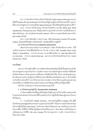 514                                           ¹Í¹¡Ã¹áÅÐÀÒÇÐËÒÂã¨¼Ô´»¡µÔ¢³ÐËÅÑºª¹Ô´ÍØ´¡Ñ¹
                                                                                       é

             3.2.1 ¡ÒÃÊ‹Í§¡ÅŒÍ§ÀÒÂã¹·Ò§à´Ô¹ËÒÂã¨Ê‹Ç¹µŒ¹ (Upper airway endoscopy) ÊÒÁÒÃ¶
ãªŒä´Œ·§ flexible ËÃ×Í rigid endoscope â´Â·íÒã¹¢³Ð·Õ¼»ÇÂÍÂÙã¹·‹Ò¹Ñ§ËÃ×Í·‹Ò¹Í¹¡çä´Œ ¹Í¡¨Ò¡
       Ñé                                            è ÙŒ †     ‹   è
¹ÕÂ§ÍÒ¨µÃÇ¨ã¹¼Ù»ÇÂºÒ§ÃÒÂ¢³Ð·ÕËÅÑº (sleep endoscopy) «Ö§¨Ðä´Œ¢ÍÁÙÅ·Õà»š¹¶Ù¡µŒÍ§ÁÒ¡¢Ö¹(31)
  é Ñ               Œ †                 è                     è       Œ     è            é
             3.2.2 ¡ÒÃ¶‹ÒÂÀÒ¾ÃÑ§ÊÕ (X-ray) ºÃÔàÇ³¡ÐâËÅ¡ÈÕÃÉÐ àª‹¹ film lateral skull, lateral
cephalometry, ËÃ×Í panoramic view à¾×Í´Ùâ¤Ã§ÊÃŒÒ§¡ÃÐ´Ù¡ãºË¹ŒÒ ¢Ò¡ÃÃä¡Ã áÅÐà¹×ÍàÂ×Í¢Í§·Ò§
                                          è                                    é è
à´Ô¹ËÒÂã¨Ê‹Ç¹º¹ àª‹¹ »ÃÐàÁÔ¹¢¹Ò´¢Í§µ‹ÍÁ adenoid ËÃ×Í¡ÒÃÇÒ§á¼¹¼‹ÒµÑ´ºÃÔàÇ³¢Ò¡ÃÃä¡Ã
(jaw surgery) à»š¹µŒ¹
             3.2.3 ¡ÒÃµÃÇ¨¾ÔàÈÉÍ×¹ æ àª‹¹ CT scan, MRI, fluoroscopy of airway ËÃ×Í acoustic
                                    è
analysis »˜¨¨Øº¹ÂÑ§ãªŒã¹à¾×Í§Ò¹ÇÔ¨Âà»š¹ËÅÑ¡ áµ‹äÁ‹¹ÂÁãªŒã¹·Ò§»¯ÔºµÔ(32)
                  Ñ           è       Ñ            Ô                    Ñ
          3.3 ¡ÒÃµÃÇ¨ËÒâÃ¤µÒÁÃÐºº (Systemic assessment)
             à¾×ÍËÒâÃ¤Ã‹ÇÁáÅÐ»ÃÐàÁÔ¹ÀÒÇÐá·Ã¡«ŒÍ¹¨Ò¡ OSA ËÃ×Íà¾×ÍàµÃÕÂÁ¡ÒÃ¼‹ÒµÑ´ ·Ñ§¹Õé
                è                                                         è                é
¤ÇÃ¾Ô¨ÒÃ³ÒÊ‹§µÃÇ¨ ã¹¡Ã³Õ·Ê§ÊÑÂà»š¹ÃÒÂæ ä» àª‹¹ ¡ÒÃµÃÇ¨ CBC (complete blood count)
                                Õè
à¾×Í´ÙÀÒÇÐ polycythemia ¡ÒÃ¶‹ÒÂÀÒ¾ x-ray ·ÃÇ§Í¡à¾×Í»ÃÐàÁÔ¹ÀÒÇÐ right heart failure ËÃ×Í
    è                                                       è
cor pulmonale ¡ÒÃµÃÇ¨ arterial blood gas áÅÐ¡ÒÃµÃÇ¨à¡ÕÂÇ¡Ñºµ‹ÍÁä¸ÃÍÂ´ àª‹¹ thyroid
                                                                  è
function test à»š¹µŒ¹

¡ÒÃÃÑ¡ÉÒ
        á¹Ç·Ò§¡ÒÃÃÑ¡ÉÒ¼Ù»ÇÂ·ÕÁÀÒÇÐËÒÂã¨¼Ô´»¡µÔ¢³ÐËÅÑºª¹Ô´ÍØ´¡Ñ¹¹Ñ¹ ¢Ö¹ÍÂÙ¡ºËÅÒÂ»˜¨¨ÑÂ
                         Œ † è Õ                                   é é é ‹ Ñ
àª‹¹ ÊÒàËµØáÅÐ¤ÇÒÁÃØ¹áÃ§¢Í§âÃ¤ ¤ÇÒÁµŒÍ§¡ÒÃáÅÐ¤ÇÒÁÃ‹ÇÁÁ×Í¢Í§¼Ù»ÇÂ µÅÍ´¨¹ ¢ŒÍ´Õ¢ÍàÊÕÂ
                                                                  Œ †                  Œ
ËÃ×Í¢ŒÍ¨íÒ¡Ñ´¢Í§¡ÒÃÃÑ¡ÉÒáµ‹ÅÐáºº ´Ñ§¹Ñ¹¡‹Í¹¡ÒÃµÑ´ÊÔ¹ã¨àÅ×Í¡ÇÔ¸¡ÒÃÃÑ¡ÉÒ á¾·ÂáÅÐ¼Ù»ÇÂ¤ÇÃ
                                       é                      Õ                    Œ †
ÁÕ¡ÒÃ¾Ô¨ÒÃ³ÒÃ‹ÇÁ¡Ñ¹ â´Â¼Ù»ÇÂ¤ÇÃä´ŒÃº¤íÒá¹Ð¹íÒà¾×ÍãËŒµÃÐË¹Ñ¡¶Ö§ÍÑ¹µÃÒÂµ‹Ò§æ ·ÕÍÒ¨à¡Ô´¢Ö¹
                           Œ †       Ñ           è                            è          é
¨Ò¡âÃ¤¹ÕéËÒ¡»Å‹ÍÂ·Ôé§äÇŒ ÍÂ‹Ò§äÃ¡çµÒÁËÒ¡ÊÒÁÒÃ¶àÅ×Í¡¡ÒÃÃÑ¡ÉÒä´ŒÍÂ‹Ò§¶Ù¡µŒÍ§áÅÐàËÁÒÐÊÁ
¨Ðª‹ÇÂãËŒÍµÃÒ¡ÒÃàÊÕÂªÕÇµ¡‹Í¹àÇÅÒÍÑ¹¤ÇÃÅ´Å§ áÅÐ·íÒãËŒ¤³ÀÒ¾ªÕÇµ¢Í§·Ñ§¼Ù»ÇÂ´Õ¢¹
           Ñ           Ô                              Ø         Ô     é Œ †     Öé
        â´Â·ÑÇä» àÃÒ¹ÔÂÁáº‹§¡ÒÃÃÑ¡ÉÒÍÍ¡à»š¹ËÅÒÂ¡ÅØÁ ´Ñ§¹Õé
              è                                     ‹
       1. ¡ÒÃÃÑ¡ÉÒáººÍ¹ØÃÑ¡É (Conservative treatment)
            ¡ÒÃÃÑ¡ÉÒ¡ÅØÁ¹Õ¤ÇÃà»š¹¾×¹°Ò¹·ÕÊÒ¤Ñ­ÊíÒËÃÑº¼Ù»ÇÂ·Ø¡ÃÒÂ äÁ‹ÇÒ¨ÐÁÕ¤ÇÒÁÃØ¹áÃ§ÃÐ´Ñº
                          ‹ é          é        èí           Œ †                   ‹
ã´ ¨Ø´»ÃÐÊ§¤ ËÅÑ¡¢Í§¡ÒÃÃÑ¡ÉÒ´ŒÇÂÇÔ¸¹Õé ¨Ðà¹Œ¹à¡ÕÂÇ¡Ñº¡ÒÃ»¯Ôºµàº×Í§µŒ¹¢Í§¼Ù»ÇÂàÍ§ µÑÇÍÂ‹Ò§
                                            Õ         è               Ñ Ô é          Œ †
·ÕÊÒ¤Ñ­ àª‹¹
    èí
            1.1 ¡ÒÃÅ´¹éÒË¹Ñ¡ (Weight reduction) àËÁÒÐÊíÒËÃÑº¼Ù·ÍÇ¹ (obesity) ËÃ×Í ¼Ù·ÁÕ
                            í                                               Œ Õè Œ         Œ Õè
¹éÒË¹Ñ¡à¡Ô¹ (overweight) «Ö§¨Ðª‹ÇÂÅ´¤ÇÒÁÃØ¹áÃ§¢Í§âÃ¤Å§ä´Œ à¹×Í§¨Ò¡¡ÒÃÅ´¹éÒË¹Ñ¡¨Ðª‹ÇÂÅ´
  í                           è                                  (33)
                                                                         è             í
»ÃÔÁÒµÃà¹×ÍàÂ×Íä¢ÁÑ¹ (fatty tissue) ã¹ºÃÔàÇ³·Ò§à´Ô¹ËÒÂã¨Ê‹Ç¹º¹ áÅÐ ª‹ÇÂãËŒÃÐºº¡ÒÃËÒÂã¨
           é è
â´ÂÃÇÁ´Õ¢Öé¹ ·Ñé§¹ÕéÇÔ¸Õ¡ÒÃ·Õèä´ŒÊíÒ¤Ñ­·ÕèÊØ´ÊíÒËÃÑº¼Å´Õã¹ÃÐÂÐÂÒÇ µŒÍ§ÍÒÈÑÂ¤ÇÒÁµÑé§ã¨¨ÃÔ§ã¹¡ÒÃ
à»ÅÕèÂ¹ÃÙ»áºº¡ÒÃãªŒªÕÇÔµ (life style change) ·Ñé§¡ÒÃ¤Çº¤ØÁÍÒËÒÃ ÃÇÁ¶Ö§ ¡ÒÃÍÍ¡¡íÒÅÑ§¡ÒÂ
·ÕàËÁÒÐÊÁ à»š¹µŒ¹
    è
 