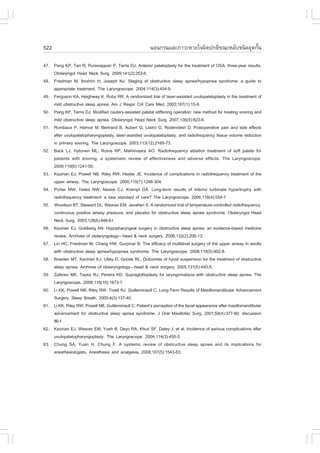 522                                                      ¹Í¹¡Ã¹áÅÐÀÒÇÐËÒÂã¨¼Ô´»¡µÔ¢³ÐËÅÑºª¹Ô´ÍØ´¡Ñ¹
                                                                                                  é

47. Pang KP, Tan R, Puraviappan P, Terris DJ. Anterior palatoplasty for the treatment of OSA: three-year results.
    Otolaryngol Head Neck Surg. 2009;141(2):253-6.
48. .riedman M, Ibrahim H, Joseph NJ. Staging of obstructive sleep apnea/hypopnea syndrome: a guide to
    appropriate treatment. The Laryngoscope. 2004;114(3):454-9.
49. .erguson KA, Heighway K, Ruby RR. A randomized trial of laser-assisted uvulopalatoplasty in the treatment of
    mild obstructive sleep apnea. Am J Respir Crit Care Med. 2003;167(1):15-9.
50. Pang KP, Terris DJ. Modified cautery-assisted palatal stiffening operation: new method for treating snoring and
    mild obstructive sleep apnea. Otolaryngol Head Neck Surg. 2007;136(5):823-6.
51. Rombaux P, Hamoir M, Bertrand B, Aubert G, Liistro G, Rodenstein D. Postoperative pain and side effects
    after uvulopalatopharyngoplasty, laser-assisted uvulopalatoplasty, and radiofrequency tissue volume reduction
    in primary snoring. The Laryngoscope. 2003;113(12):2169-73.
52. Back LJ, Hytonen ML, Roine RP, Malmivaara AO. Radiofrequency ablation treatment of soft palate for
    patients with snoring: a systematic review of effectiveness and adverse effects. The Laryngoscope.
    2009;119(6):1241-50.
53. Kezirian EJ, Powell NB, Riley RW, Hester JE. Incidence of complications in radiofrequency treatment of the
    upper airway. The Laryngoscope. 2005;115(7):1298-304.
54. Porter MW, Hales NW, Nease CJ, Krempl GA. Long-term results of inferior turbinate hypertrophy with
    radiofrequency treatment: a new standard of care? The Laryngoscope. 2006;116(4):554-7.
55. Woodson BT, Steward DL, Weaver EM, Javaheri S. A randomized trial of temperature-controlled radiofrequency,
    continuous positive airway pressure, and placebo for obstructive sleep apnea syndrome. Otolaryngol Head
    Neck Surg. 2003;128(6):848-61.
56. Kezirian EJ, Goldberg AN. Hypopharyngeal surgery in obstructive sleep apnea: an evidence-based medicine
    review. Archives of otolaryngology—head & neck surgery. 2006;132(2):206-13.
57. Lin HC, .riedman M, Chang HW, Gurpinar B. The efficacy of multilevel surgery of the upper airway in adults
    with obstructive sleep apnea/hypopnea syndrome. The Laryngoscope. 2008;118(5):902-8.
58. Bowden MT, Kezirian EJ, Utley D, Goode RL. Outcomes of hyoid suspension for the treatment of obstructive
    sleep apnea. Archives of otolaryngology—head & neck surgery. 2005;131(5):440-5.
59. Zafereo ME, Taylor RJ, Pereira KD. Supraglottoplasty for laryngomalacia with obstructive sleep apnea. The
    Laryngoscope. 2008;118(10):1873-7.
60. Li KK, Powell NB, Riley RW, Troell RJ, Guilleminault C. Long-Term Results of Maxillomandibular Advancement
    Surgery. Sleep Breath. 2000;4(3):137-40.
61. Li KK, Riley RW, Powell NB, Guilleminault C. Patient’s perception of the facial appearance after maxillomandibular
    advancement for obstructive sleep apnea syndrome. J Oral Maxillofac Surg. 2001;59(4):377-80; discussion
    80-1.
62. Kezirian EJ, Weaver EM, Yueh B, Deyo RA, Khuri S., Daley J, et al. Incidence of serious complications after
    uvulopalatopharyngoplasty. The Laryngoscope. 2004;114(3):450-3.
63. Chung SA, Yuan H, Chung .. A systemic review of obstructive sleep apnea and its implications for
    anesthesiologists. Anesthesia and analgesia. 2008;107(5):1543-63.
 