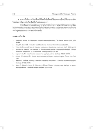 542                                                                    Management for Dysphagia Patients

        4. ÍÒËÒÃ·Õèá¢ç§¤ÇÃ»ÃÑºà»ÅÕèÂ¹ãËŒ¢Œ¹ËÃ×Í¹ÔèÁ¢Öé¹áµ‹¡çµŒÍ§Å´¡ÒÃà¤ÕéÂÇãËŒ¹ŒÍÂÅ§áÅÐµŒÍ§
ãªŒáÃ§äÁ‹ÁÒ¡ã¹¡ÒÃ´Ñ¹ËÃ×Í¡Å×¹ãËŒÅ§ä»ÂÑ§ËÅÍ´ÍÒËÒÃ
           ¡ÒÃàµÃÕÂÁÍÒËÒÃáÅÐª¹Ô´¢Í§ÍÒËÒÃ ã¹¡ÒÃ½ƒ¡¡Å×¹ÁÕ¤ÇÒÁÊÑÁ¾Ñ¹¸¡¹ÍÂ‹Ò§ÁÒ¡àËÁ×Í¹
                                                                           Ñ
¡Ñº¡ÒÃ¡ÒÃàµÃÕÂÁ¤ÇÒÁá¢ç§áÃ§¢Í§¡ÅŒÒÁà¹×Í·Õà¡ÕÂÇ¢ŒÍ§¡Ñº¡ÒÃ¡Å×¹ áÅÐÂÑ§ÃÇÁ¶Ö§¡ÒÃ·íÒ§Ò¹·ÕàËÁÒÐ
                                      é è è                                          è
ÊÁáÅÐ¶Ù¡µŒÍ§¢Í§¡Å‹Í§àÊÕÂ§¢³Ð·ÕÁ¡ÒÃ¡Å×¹
                                è Õ

àÍ¡ÊÒÃÍŒÒ§ÍÔ§
1.    Shipley KG, McAfee JG. Assessment in speech-language pathology. 3rded. Delmar learning: USA, 2004,
      390-406
2.    Crary MA, Groher ME. Introduction to adult swallowing disorders. Elsevier Science,USA, 2003.
3.    Palmer JB, Drennan JC, Baba M. Evaluation and treatment of swallowing impairments. AA.P 2000; Apirl;15.
4.    Burkhead LM, Sapienza CM, Rosenbek JC. Strength-training exercise in dysphagia rehabilitation: Principle,
      procedures, and directions for future research. Dysphagia 2007;22 :251-265
5.    Logemann JA. The role of exercise programs for dysphagia patients. Dysphagia 2005;20:139-140.
6.    Johnson A., Jacobson BH. Medical speech-language pathology a practitioner’s guide. Thieme: New York,
      1998.
7.    McKinstry A, Tranter M, Sweeney J. Outcomes of dysphagia intervention in a pulmonary rehabilitation program.
      Dysphagia 2010;25:104-11.
8.    Speyer R, Baijens L, Heijnen M, Zwijnenberg I. Effects of therapy in oropharyngeal dysphagia by speech-
      language therapist: a systematic review. Dysphagia 2010;25:40-6.
 