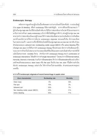 550                                                        ÀÒÇÐàÅ×Í´ÍÍ¡ã¹·Ò§à´Ô¹ÍÒËÒÃÊ‹Ç¹º¹

Endoscopic therapy
        ËÅÑ§¨Ò¡¡ÒÃ´ÙáÅÃÑ¡ÉÒ¼Ù»ÇÂã¹àº×Í§µŒ¹¨¹ÊÀÒÇÐÃ‹Ò§¡ÒÂâ´Â·ÑÇä»¤§·ÕáÅŒÇ ¡ÒÃ»ÃÐàÁÔ¹¼ÙŒ
                                 Œ †       é                          è      è
»†ÇÂ upper GI bleeding à¾×Í·íÒ endoscopy ¡çÁ¤ÇÒÁÊíÒ¤Ñ­ÂÔ§ ¨Ò¡¡ÒÃÈÖ¡ÉÒ·Õ¼Ò¹ÁÒ¾ºÇ‹Ò (7)
                             è                  Õ                è                 è ‹
¼Ù»ÇÂã¹¡ÅØÁ high risk ´ŒÇÂÇÔ¸»ÃÐàÁÔ¹¢ŒÒ§µŒ¹ ¤ÇÃä´ŒÃº¡ÒÃÊ‹Í§¡ÅŒÍ§ÀÒÂã¹ 24 ªÑÇâÁ§áÃ¡¢Í§¡ÒÃ
  Œ †       ‹                  Õ                         Ñ                       è
ÁÒÃÑº¡ÒÃµÃÇ¨ÃÑ¡ÉÒ (early endoscopy) (àÃçÇ¡Ç‹Ò¹ÕÂ§äÁ‹Á¢ÍÁÙÅÇ‹Ò´Õ¡Ç‹Ò) Ê‹Ç¹¼Ù»ÇÂ¡ÅØÁ low risk
                                                   é Ñ Õ Œ                     Œ †       ‹
ÊÒÁÒÃ¶·íÒ¡ÒÃÊ‹Í§¡ÅŒÍ§à»š¹áºº¼Ù»ÇÂ¹Í¡ä´Œ ¡ÒÃÊ‹Í§¡ÅŒÍ§¹Ñ¹ÊÒÁÒÃ¶»ÃÐàÁÔ¹ÍÑµÃÒ¡ÒÃà¡Ô´àÅ×Í´
                                     Œ †                       é
ÍÍ¡«éíÒáÅÐÍÑµÃÒµÒÂä´Œ¨Ò¡¡ÒÃÊÑ§à¡µ endoscopic stigmata ¢Í§á¼Å·ÕèàËç¹ ´Ñ§ÃÒÂÅÐàÍÕÂ´
ã¹ÀÒ¾»ÃÐ¡Íº·Õè 1 áÅÐµÒÃÒ§·Õè 8 «Ö§ãËŒ»ÃÐâÂª¹·§ã¹¡ÅØÁ high risk áÅÐ low risk ¡Å‹ÒÇ¤×Í ¶ŒÒ¾º
                                         è          Ñé     ‹
ÅÑ¡É³Ðá¼Åáºº adherent clot, nonbleeding visible vessel (NBVV) ËÃ×Í active bleeding ·Õ¶Í      è ×
à»š¹high risk ulcer ¤ÇÃä´ŒÃº¡ÒÃ·íÒ endoscopic therapy «Ö§¨Ðª‹ÇÂÅ´ ÍÑµÃÒ¡ÒÃà¡Ô´àÅ×Í´ÍÍ¡«éÒ,
                           Ñ                                 è                                 í
ÃÐÂÐàÇÅÒ¡ÒÃÃÑ¡ÉÒã¹âÃ§¾ÂÒºÒÅ ¨íÒ¹Ç¹¢Í§àÅ×Í´·ÕµÍ§ãËŒáÅÐÅ´¤ÇÒÁ¨íÒà»š¹ÊíÒËÃÑº¡ÒÃ¼‹ÒµÑ´ä´Œ
                                                       è Œ
áÁŒ¨ÐäÁ‹ÊÒÁÒÃ¶Å´ mortality ¡çµÒÁ ÊíÒËÃÑº¡ÒÃ·íÒ endoscopic therapy ¾ºÇ‹Ò combination of
endoscopic interventions ãËŒ¼Å´Õ¡Ç‹Ò¡ÒÃ·íÒsingle interventions(7) â´Â¾ºÇ‹Ò¡ÒÃãªŒ thermal method,
hemoclip, thermal or hemoclip Ã‹ÇÁ¡Ñº¡ÒÃ©Õ´adrenaline ´Õ¡Ç‹Ò¡ÒÃ©Õ´adrenalineà¾ÕÂ§ÍÂ‹Ò§à´ÕÂÇ
áµ‹¶Ò¾ºÅÑ¡É³Ðá¼Åáºº clean base ËÃ×Í flat spot ¶×Íà»š¹ low risk ulcer ¡çäÁ‹Á¤ÇÒÁ¨íÒà»š¹
      Œ                                                                                Õ
µŒÍ§·íÒ endoscopic therapy áµ‹ÍÂ‹Ò§ã´ ãËŒ¡ÒÃÃÑ¡ÉÒä»µÒÁáµ‹ª¹Ô´, µíÒáË¹‹§áÅÐÊÒàËµØ¢Í§
á¼Å¹Ñé¹

µÒÃÒ§·Õè 9 endoscopic stigmata of recent hemorrhage in peptic ulcer
      Ulcer characteristic                  Re-bleeding rate                 Mortality
Clean base                                         5%                          1-2%
.lat spot                                         10%                           3%
Adherent clot                                     22%                           7%
Non bleeding visible vessel (NBVV)                43%                          11%
Active bleeding                                   55%                          11%
 
