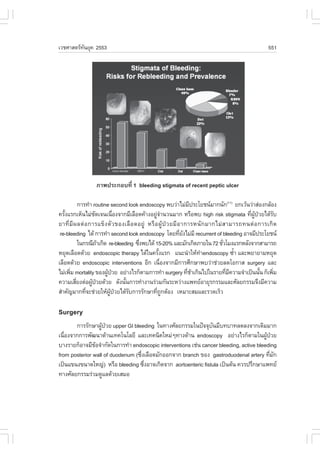 àÇªÈÒÊµÃ·¹ÂØ¤ 2553
          Ñ                                                                                           551




                  ÀÒ¾»ÃÐ¡Íº·Õè 1 bleeding stigmata of recent peptic ulcer

            ¡ÒÃ·íÒ routine second look endoscopy ¾ºÇ‹ÒäÁ‹Á»ÃÐâÂª¹ÁÒ¡¹Ñ¡(11) Â¡àÇŒ¹Ç‹ÒÊ‹Í§¡ÅŒÍ§
                                                                       Õ
¤ÃÑ§áÃ¡àËç¹äÁ‹ª´à¨¹à¹×Í§¨Ò¡ÁÕàÅ×Í´¤ŒÒ§ÍÂÙ¨Ò¹Ç¹ÁÒ¡ ËÃ×Í¾º high risk stigmata ·Õ¼»ÇÂä´ŒÃº
   é                Ñ         è                    ‹í                                        è ÙŒ †     Ñ
ÂÒ·Õè ÁÕ ¼ Åµ‹ Í ¡ÒÃá¢ç § µÑ Ç ¢Í§àÅ× Í ´ÍÂÙ‹ ËÃ× Í ¼ÙŒ »† Ç ÂÁÕ Í Ò¡ÒÃË¹Ñ ¡ ÁÒ¡äÁ‹ Ê ÒÁÒÃ¶·¹µ‹ Í ¡ÒÃà¡Ô ´
 re-bleeding ä´Œ ¡ÒÃ·íÒ second look endoscopy â´Â·ÕÂ§äÁ‹ÁÕ recurrent of bleeding ÍÒ¨ÁÕ»ÃÐâÂª¹
                                                                  è Ñ
            ã¹¡Ã³Õ¶Òà¡Ô´ re-bleeding «Ö§¾ºä´Œ 15-20% áÅÐÁÑ¡à¡Ô´ÀÒÂã¹ 72 ªÑÇâÁ§áÃ¡ËÅÑ§¨Ò¡ÊÒÁÒÃ¶
                      Œ                  è                                          è
ËÂØ´àÅ×Í´´ŒÇÂ endoscopic therapy ä´Œã¹¤ÃÑ§áÃ¡ á¹Ð¹íÒãËŒ·Òendoscopy «éÒ áÅÐ¾ÂÒÂÒÁËÂØ´
                                                    é                     í               í
àÅ×Í´´ŒÇÂ endoscopic interventions ÍÕ¡ à¹×Í§¨Ò¡ÁÕ¡ÒÃÈÖ¡ÉÒ¾ºÇ‹Òª‹ÇÂÅ´âÍ¡ÒÊ surgery áÅÐ
                                                      è
äÁ‹à¾ÔÁ mortality ¢Í§¼Ù»ÇÂ ÍÂ‹Ò§äÃ¡çµÒÁ¡ÒÃ·íÒ surgery ·ÕªÒà¡Ô¹ä»ã¹ÃÒÂ·ÕÁ¤ÇÒÁ¨íÒà»š¹¹Ñ¹ ¡çà¾ÔÁ
      è                   Œ †                                         è Œ             è Õ           é     è
¤ÇÒÁàÊÕÂ§µ‹Í¼Ù»ÇÂ´ŒÇÂ ´Ñ§¹Ñ¹¡ÒÃ·íÒ§Ò¹Ã‹ÇÁ¡Ñ¹ÃÐËÇ‹Ò§á¾·ÂÍÒÂØÃ¡ÃÃÁáÅÐÈÑÅÂ¡ÃÃÁ¨Ö§ÁÕ¤ÇÒÁ
          è       Œ †             é
ÊíÒ¤Ñ­ÁÒ¡·Õ¨Ðª‹ÇÂãËŒ¼»ÇÂä´ŒÃº¡ÒÃÃÑ¡ÉÒ·Õ¶¡µŒÍ§ àËÁÒÐÊÁáÅÐÃÇ´àÃçÇ
               è            ÙŒ †    Ñ              è Ù

Surgery
       ¡ÒÃÃÑ¡ÉÒ¼Ù»ÇÂ upper GI bleeding ã¹·Ò§ÈÑÅÂ¡ÃÃÁã¹»˜¨¨Øº¹ÁÕº·ºÒ·Å´Å§¨Ò¡à´ÔÁÁÒ¡
                   Œ †                                          Ñ
à¹×Í§¨Ò¡¡ÒÃ¾Ñ²¹Ò´ŒÒ¹à·¤â¹âÅÂÕ áÅÐà·¤¹Ô¤ãËÁ‹æ·Ò§´ŒÒ¹ endoscopy ÍÂ‹Ò§äÃ¡çµÒÁã¹¼Ù»ÇÂ
   è                                                                                    Œ †
ºÒ§ÃÒÂ¡çÍÒ¨ÁÕ¢Í¨íÒ¡Ñ´ã¹¡ÒÃ·íÒ endoscopic interventions àª‹¹ cancer bleeding, active bleeding
                Œ
from posterior wall of duodenum («Ö§àÅ×Í´ÁÑ¡ÍÍ¡¨Ò¡ branch ¢Í§ gastroduodenal artery ·ÕÁ¡
                                   è                                                      è Ñ
à»š¹á¢¹§¢¹Ò´ãË­‹) ËÃ×Í bleeding «Ö§ÍÒ¨à¡Ô´¨Ò¡ aortoenteric fistula à»š¹µŒ¹ ¤ÇÃ»ÃÖ¡ÉÒá¾·Â
                                     è
·Ò§ÈÑÅÂ¡ÃÃÁÃ‹ÇÁ´ÙáÅ´ŒÇÂàÊÁÍ
 