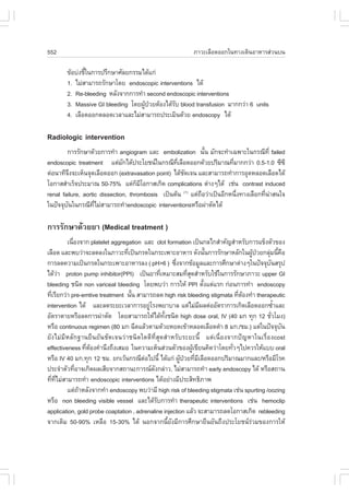 552                                                         ÀÒÇÐàÅ×Í´ÍÍ¡ã¹·Ò§à´Ô¹ÍÒËÒÃÊ‹Ç¹º¹

        ¢ŒÍº‹§ªÕã¹¡ÒÃ»ÃÖ¡ÉÒÈÑÅÂ¡ÃÃÁä´Œá¡‹
                é
        1. äÁ‹ÊÒÁÒÃ¶ÃÑ¡ÉÒâ´Â endoscopic interventions ä´Œ
        2. Re-bleeding ËÅÑ§¨Ò¡¡ÒÃ·íÒ second endoscopic interventions
        3. Massive GI bleeding â´Â¼Ù»ÇÂµŒÍ§ä´ŒÃº blood transfusion ÁÒ¡¡Ç‹Ò 6 units
                                    Œ †        Ñ
        4. àÅ×Í´ÍÍ¡µÅÍ´àÇÅÒáÅÐäÁ‹ÊÒÁÒÃ¶»ÃÐàÁÔ¹´ŒÇÂ endoscopy ä´Œ

Radiologic intervention
        ¡ÒÃÃÑ¡ÉÒ´ŒÇÂ¡ÒÃ·íÒ angiogram áÅÐ embolization ¹Ñ¹ ÁÑ¡¨Ð·íÒà©¾ÒÐã¹¡Ã³Õ·Õè failed
                                                               é
endoscopic treatment áµ‹Á¡ä´Œ»ÃÐâÂª¹ã¹¡Ã³Õ·àÅ×Í´ÍÍ¡´ŒÇÂ»ÃÔÁÒ³·ÕÁÒ¡¡Ç‹Ò 0.5-1.0 «Õ«Õ
                               Ñ                   Õè                    è
µ‹Í¹Ò·Õ¨§¨ÐàËç¹¨Ø´àÅ×Í´ÍÍ¡ (extravasation point) ä´Œª´à¨¹ áÅÐÊÒÁÒÃ¶·íÒ¡ÒÃÍØ´ËÅÍ´àÅ×Í´ä´Œ
          Ö                                           Ñ
âÍ¡ÒÊÊíÒàÃç¨»ÃÐÁÒ³ 50-75% áµ‹¡ÁâÍ¡ÒÊà¡Ô´ complications µ‹Ò§æä´Œ àª‹¹ contrast induced
                                     ç Õ
renal failure, aortic dissection, thrombosis à»š¹µŒ¹ (1) áµ‹¶ÍÇ‹Òà»š¹ÍÕ¡Ë¹Ö§·Ò§àÅ×Í¡·Õ¹ÒÊ¹ã¨
                                                             ×             è          è ‹
ã¹»˜¨¨Øº¹ã¹¡Ã³Õ·äÁ‹ÊÒÁÒÃ¶·íÒendoscopic interventionsËÃ×Í¼‹ÒµÑ´ä´Œ
        Ñ           Õè

¡ÒÃÃÑ¡ÉÒ´ŒÇÂÂÒ (Medical treatment )
         à¹×Í§¨Ò¡ platelet aggregation áÅÐ clot formation à»š¹¡Åä¡ÊíÒ¤Ñ­ÊíÒËÃÑº¡ÒÃá¢ç§µÑÇ¢Í§
            è
àÅ×Í´ áÅÐ¾ºÇ‹Ò¨ÐÅ´Å§ã¹ÀÒÇÐ·Õà»š¹¡Ã´ã¹¡ÃÐà¾ÒÐÍÒËÒÃ ´Ñ§¹Ñ¹¡ÒÃÃÑ¡ÉÒËÅÑ¡ã¹¼Ù»ÇÂ¡ÅØÁ¹Õ¤Í
                                 è                                 é             Œ †      ‹ é ×
¡ÒÃÅ´¤ÇÒÁà»š¹¡Ã´ã¹¡ÃÐà¾ÒÐÍÒËÒÃÅ§ ( pH>6 ) «Ö§¨Ò¡¢ŒÍÁÙÅáÅÐ¡ÒÃÈÖ¡ÉÒµ‹Ò§æã¹»˜¨¨Øº¹ÊÃØ»
                                                     è                                     Ñ
ä´ŒÇÒ proton pump inhibitor(PPI) à»š¹ÂÒ·ÕàËÁÒÐÊÁ·ÕÊ´ÊíÒËÃÑºãªŒã¹¡ÒÃÃÑ¡ÉÒÀÒÇÐ upper GI
       ‹                                        è         èØ
bleeding ª¹Ô´ non variceal bleeding â´Â¾ºÇ‹Ò ¡ÒÃãËŒ PPI µÑ§áµ‹áÃ¡ ¡‹Í¹¡ÒÃ·íÒ endoscopy
                                                                 é
·ÕàÃÕÂ¡Ç‹Ò pre-emtive treatment ¹Ñ¹ ÊÒÁÒÃ¶Å´ high risk bleeding stigmata ·ÕµÍ§·íÒ therapeutic
   è                               é                                        è Œ
intervention ä´Œ áÅÐÅ´ÃÐÂÐàÇÅÒ¡ÒÃÍÂÙâÃ§¾ÂÒºÒÅ áµ‹äÁ‹Á¼Åµ‹ÍÍÑµÃÒ¡ÒÃà¡Ô´àÅ×Í´ÍÍ¡«éÒáÅÐ
                                          ‹                    Õ                               í
ÍÑµÃÒµÒÂËÃ×ÍÅ´¡ÒÃ¼‹ÒµÑ´ â´ÂÊÒÁÒÃ¶ãËŒä´Œ·§ª¹Ô´ high dose oral, IV (40 Á¡ ·Ø¡ 12 ªÑÇâÁ§)
                                                  Ñé                                         è
ËÃ×Í continuous regimen (80 Á¡ ©Õ´áÅŒÇµÒÁ´ŒÇÂËÂ´à¢ŒÒËÅÍ´àÅ×Í´´íÒ 8 Á¡./ªÁ.) áµ‹ã¹»˜¨¨Øº¹         Ñ
ÂÑ§äÁ‹ÁÕËÅÑ¡°Ò¹Â×¹ÂÑ¹ªÑ´à¨¹Ç‹Òª¹Ô´ã´´Õ·ÕèÊØ´ÊíÒËÃÑºÃÐÂÐ¹Õé áµ‹à¹×èÍ§¨Ò¡»˜­ËÒã¹àÃ×èÍ§cost
effectiveness ·ÕµÍ§¤íÒ¹Ö§¶Ö§àÊÁÍ ã¹¤ÇÒÁàËç¹Ê‹Ç¹µÑÇ¢Í§¼Ùà¢ÕÂ¹¤Ô´Ç‹Òâ´Â·ÑÇæä»¤ÇÃãËŒáºº oral
                  è Œ                                        Œ            è
ËÃ×Í IV 40 Á¡.·Ø¡ 12 ªÁ. Â¡àÇŒ¹¡Ã³ÕµÍä»¹Õé ä´Œá¡‹ ¼Ù»ÇÂ·ÕÁàÅ×Í´ÍÍ¡»ÃÔÁÒ³ÁÒ¡áÅÐ/ËÃ×ÍÁÕâÃ¤
                                        ‹              Œ † è Õ
»ÃÐ¨íÒµÑÇ·ÕÍÒ¨à¡Ô´¼ÅàÊÕÂ¨Ò¡Ê¶Ò¹Ð¡ÒÃ³´§¡Å‹ÒÇ, äÁ‹ÊÒÁÒÃ¶·íÒ early endoscopy ä´Œ ËÃ×ÍÊ¶Ò¹
              è                             Ñ
·Õ·äÁ‹ÊÒÁÒÃ¶·íÒ endoscopic interventions ä´ŒÍÂ‹Ò§ÁÕ»ÃÐÊÔ·¸ÔÀÒ¾
  è Õè
         áµ‹¶ÒËÅÑ§¨Ò¡·íÒ endoscopy ¾ºÇ‹ÒÁÕ high risk of bleeding stigmata àª‹¹ spurting /oozing
                Œ
ËÃ×Í non bleeding visible vessel áÅÐä´ŒÃº¡ÒÃ·íÒ therapeutic interventions àª‹¹ hemoclip
                                              Ñ
application, gold probe coaptation , adrenaline injection áÅŒÇ ¨ÐÊÒÁÒÃ¶Å´âÍ¡ÒÊà¡Ô´ rebleeding
¨Ò¡à´ÔÁ 50-90% àËÅ×Í 15-30% ä´Œ ¹Í¡¨Ò¡¹ÕéÂÑ§ÁÕ¡ÒÃÈÖ¡ÉÒÂ×¹ÂÑ¹¶Ö§»ÃÐâÂª¹Ã‹ÇÁ¢Í§¡ÒÃãËŒ
 