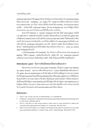 àÇªÈÒÊµÃ·¹ÂØ¤ 2553
          Ñ                                                                                                    553

continuous high dose IV PPI regimen ´Ñ§¡Å‹ÒÇ¢ŒÒ§µŒ¹¹Ò¹ 3-5 ÇÑ¹µÒÁËÅÑ§¡ÒÃ·íÒ endoscopic therapy
«Ö§¾ºÇ‹ÒÊÒÁÒÃ¶Å´ re-bleeding áÅÐ surgery ä´Œ(7) áÅÐ¼Ù»ÇÂ¤ÇÃä´ŒÃº¡ÒÃÊÑ§à¡µÍÒ¡ÒÃã¹âÃ§
  è                                                         Œ †         Ñ
¾ÂÒºÒÅµ‹ÍÍÂ‹Ò§¹ŒÍÂ 72 ªÑÇâÁ§ ËÅÑ§¨Ò¡¹Ñ¹ãËŒ¡ÒÃÃÑ¡ÉÒä»µÒÁáµ‹ª¹Ô´, µíÒáË¹‹§áÅÐÊÒàËµØ¢Í§
                               è               é
á¼Å¹Ñ¹ Ê‹Ç¹ã¹¡Ã³Õ·Õè endoscopic finding à»š¹ low re-bleeding risk ÊÒÁÒÃ¶ãËŒ¼»ÇÂàÃÔÁÃÑº
      é                                                                               ÙŒ † è
»ÃÐ·Ò¹ÍÒËÒÃ áÅÐ ÍÍ¡¨Ò¡âÃ§¾ÂÒºÒÅä´ŒàÃçÇ¢Ö¹ÀÒÂã¹ 24 ªÑÇâÁ§
                                                  é               è
             Ê‹Ç¹¡ÒÃãªŒ Histamine 2 –receptor antagonist (H2 RA) ¹Ñ¹ÁÕ meta-analysis ¨¹¶Ö§»‚
                                                                    é
¤.È. 2002 áÊ´§Ç‹Ò H2RA ÁÕ»ÃÐâÂª¹ã¹¡ÒÃÅ´ÍÑµÃÒàÅ×Í´ÍÍ¡«éÒáÅÐ¡ÒÃ¼‹ÒµÑ´ÊíÒËÃÑº gastric ulcer
                                                                í
áµ‹äÁ‹Á¼Åµ‹Í duodenal ulcer áÅÐ¶Ö§áÁŒ¨ÐãËŒ continuous high dose H2RA ¡çäÁ‹Á¼Åµ‹ÍÍÑµÃÒàÅ×Í´
           Õ                                                                  Õ
ÍÍ¡«éÒ ÍÑµÃÒµÒÂáÅÐ¡ÒÃ¼‹ÒµÑ´àª‹¹¡Ñ¹ ÍÂ‹Ò§äÃ¡çµÒÁàÁ×ÍÁÕ¡ÒÃ·íÒ meta-analysis ã¹¤ÃÑ§ËÅÑ§æ áÅÐ
        í                                                è                          é
à»ÃÕÂºà·ÕÂº¡Ñº endoscopic interventions áÅÐ PPI ¡ÅÑº¾ºÇ‹Ò H2RA ÁÕ»ÃÐâÂª¹¹ÍÂ¡Ç‹ÒÍÂ‹Ò§
                                                                                  Œ
ªÑ´à¨¹ ÊÃØ»ã¹»˜¨¨Øº¹äÁ‹á¹Ð¹íÒãËŒãªŒ H2RA à»š¹ÂÒËÅÑ¡ã¹¡ÒÃÃÑ¡ÉÒÀÒÇÐ acute non variceal
          (7)
                          Ñ
upper GI bleeding ÍÕ¡µ‹Íä»
             ¡ÒÃãªŒ Somatostatin ËÃ×Í Octreotide ã¹¡ÒÃÃÑ¡ÉÒÀÒÇÐ¹Õé ¾ºÇ‹ÒÊÒÁÒÃ¶Å´ recurrent of
bleeding ä´Œ´¡Ç‹Ò placebo áµ‹àÁ×Íà»ÃÕÂºà·ÕÂº¡Ñº H2RA, PPI áÅÐ endoscopic treatment
                    Õ                 è
áÅŒÇäÁ‹¾ºÇ‹Òáµ¡µ‹Ò§¡Ñ¹ÍÂ‹Ò§ÁÕ¹ÂÊíÒ¤Ñ­·Ò§Ê¶ÔµÔ ´Ñ§¹Ñ¹ ¨Ö§äÁ‹á¹Ð¹íÒãËŒãªŒÂÒ¡ÅØÁ¹Õàª‹¹¡Ñ¹(7)
                                   Ñ                   é                     ‹ é

Helicobactor pylori ¡Ñº¡ÒÃà¡Ô´àÅ×Í´ÍÍ¡ã¹·Ò§à´Ô¹ÍÒËÒÃ
          à¹×Í§¨Ò¡»ÃÐÁÒ³ 70% ¢Í§ acute upper GI bleeding ¹Ñ¹à¡Ô´¨Ò¡ peptic ulcer bleeding
             è                                                     é
áÅÐ gastric erosions áÅÐ¨Ò¡¡ÒÃÈÖ¡ÉÒ·Õ¼Ò¹ÁÒ¾ºÇ‹Ò H.pylori ¹Ñ¹ÊÑÁ¾Ñ¹¸ÍÂ‹Ò§ªÑ´à¨¹¡Ñº¡ÒÃ
                                               è ‹                     é
à¡Ô´ gastric ulcer áÅÐ duodenal ulcer ÁÒ¡¶Ö§ 80-100% ÍÂ‹Ò§äÃ¡çµÒÁÁÕ¢ÍÁÙÅÇ‹Ò¡ÒÃµÃÇ¨ËÒ H.Pylori
                                                                           Œ
´ŒÇÂÇÔ¸Õ rapid urease test ã¹¢³Ð·ÕÁÕ active bleeding ¹Ñ¹ÍÒ¨ãËŒ¼Å false negative ¨Ò¡¡ÒÃ·ÕÁàÅ×Í´»¹
                                  è                    é                                è Õ
¨Ö§á¹Ð¹íÒãËŒ·Ò¡ÒÃµÃÇ¨ÍÂ‹Ò§¹ŒÍÂ 2 ÇÔ¸Õ à¾×Í¡ÒÃÂ×¹ÂÑ¹¼Å¹‹Ò¨ÐÁÕ»ÃÐâÂª¹¡Ç‹Ò «Ö§äÁ‹¨Òà»š¹µŒÍ§·íÒ
                í                            è                                   è í
·Ñ¹·Õã¹¢³Ð·ÕÂ§ÁÑ»­ËÒ active bleeding ÍÂÙ‹ ´Ñ§¹Ñ¹ã¹¼Ù»ÇÂ·ÕÁÒ´ŒÇÂ»˜­ËÒ ulcer bleeding ·Ø¡ÃÒÂ
                  è Ñ ˜                            é     Œ † è
ã¹·ÕÊ´¤ÇÃä´ŒÃº¡ÒÃµÃÇ¨ËÒ H. Pylori àÊÁÍ áÅÐËÒ¡¾ºÇ‹ÒÁÕ¡ÒÃµÔ´àª×Í ¤ÇÃ·íÒ¡ÒÃÃÑ¡ÉÒ à¾ÃÒÐä´Œ
    èØ              Ñ                                                    é
ÃÑº¡ÒÃÂÍÁÃÑºÇ‹Òª‹ÇÂÅ´âÍ¡ÒÊà¡Ô´ recurrent peptic ulcer ä´ŒÍÂ‹Ò§ªÑ´à¨¹

References :
1.   Grace H. Elta. Yamada Text book of Gastroenterology, 4th ed. 2003:698-723.
2.   Christopher S. Huang,David R. Lichtenstein.Nonvariceal upper gastrointestinal bleeding.Gastroenterology clinics
     of north America. 2003;32(4):1053-78.
3.   Chen IC, Hung MS et al. Risk scoring systems to predict need for clinical intervention for patients with
     nonvariceal upper gastrointestinal tract bleeding. Am J Emerg Med. 2007;25(7):774-9.
4.   Robert A Enns,Yves M Gagnon et al. Validation of the Rockall scoring system for outcomes from non-variceal
     upper gastrointestinal bleeding in a Canadian setting. World J Gastroenterology. 2006;12(28):7779-85.
 