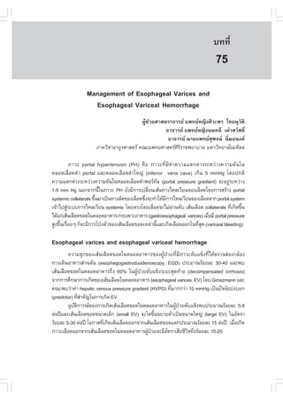 àÇªÈÒÊµÃ·¹ÂØ¤ 2553
          Ñ                                                                  º··Õè      555

                                                                              75
                Management of Esophageal Varices and
                  Esophageal Variceal Hemorrhage
                                          ¼ÙŒª‹ÇÂÈÒÊµÃÒ¨ÒÃÂ á¾·ÂË­Ô§ÈÔÇÐ¾Ã äªÂ¹ØÇÑµÔ
                                                     ÍÒ¨ÒÃÂ á¾·ÂË­Ô§¹¹·ÅÕ à¼‹ÒÊÇÑÊ´Ôì
                                                      ÍÒ¨ÒÃÂ ¹ÒÂá¾·ÂÊØ¾¨¹ ¹ÔèÁÍ¹§¤
                      ÀÒ¤ÇÔªÒÍÒÂØÃÈÒÊµÃ ¤³Ðá¾·ÂÈÒÊµÃÈÔÃÔÃÒª¾ÂÒºÒÅ ÁËÒÇÔ·ÂÒÅÑÂÁËÔ´Å

           ÀÒÇÐ portal hypertension (PH) ¤×Í ÀÒÇÐ·ÕèÁÕ¤‹Ò¤ÇÒÁáµ¡µ‹Ò§ÃÐËÇ‹Ò§¤ÇÒÁ´Ñ¹ã¹
ËÅÍ´àÅ×Í´´íÒ portal áÅÐËÅÍ´àÅ×Í´´íÒãË­‹ (inferior vena cava) à¡Ô¹ 5 mmHg â´Â»¡µÔ
¤ÇÒÁáµ¡µ‹Ò§ÃÐËÇ‹Ò§¤ÇÒÁ´Ñ¹ã¹ËÅÍ´àÅ×Í´´íÒ¾ÍÃ·Å (portal pressure gradient) ¨ÐÍÂÙÃÐËÇ‹Ò§
                                                     Ñ                                ‹
1-5 mm Hg ¹Í¡¨Ò¡¹Õã¹ÀÒÇÐ PH ÂÑ§ÁÕ¡ÒÃà»ÅÕÂ¹àÊŒ¹·Ò§äËÅàÇÕÂ¹¢Í§àÅ×Í´â´Â¡ÒÃÊÃŒÒ§ portal
                         é                      è
systemic collaterals ¢Ö¹ÁÒà»š¹·Ò§ÅÑ´¢Í§àÅ×Í´«Ö§¨Ð·íÒãËŒÁ¡ÒÃäËÅàÇÕÂ¹¢Í§àÅ×Í´¨Ò¡ portal system
                       é                      è         Õ
à¢ŒÒä»ÊÙÃÐºº¡ÒÃäËÅàÇÕÂ¹ systemic â´ÂµÃ§â´ÂàÅ×Í´¨ÐäÁ‹¼Ò¹µÑº àÊŒ¹àÅ×Í´ collaterals ·Õà¡Ô´¢Ö¹
         ‹                                                 ‹                            è é
ä´Œá¡‹àÊŒ¹àÅ×Í´¢Í´ã¹ËÅÍ´ÍÒËÒÃ-¡ÃÐà¾ÒÐÍÒËÒÃ (gastroesophageal varices) àÁ×ÍÁÕ portal pressure
                                                                           è
ÊÙ§¢Ö¹àÃ×ÍÂæ ¡ç¨ÐÁÕ¡ÒÃâ»†§µÑÇ¢Í§àÊŒ¹àÅ×Í´¢Í´àËÅ‹Ò¹ÕáÅÐà¡Ô´àÅ×Í´ÍÍ¡ã¹·ÕÊ´ (variceal bleeding)
     é è                                           é                  èØ

Esophageal varices and esophageal variceal hemorrhage
        ¤ÇÒÁªØ¡¢Í§àÊŒ¹àÅ×Í´¢Í´ã¹ËÅÍ´ÍÒËÒÃ¢Í§¼ÙŒ»†ÇÂ·ÕèÁÕÀÒÇÐµÑºá¢ç§·Õèä´ŒµÃÇ¨Ê‹Í§¡ÅŒÍ§
·Ò§à´Ô¹ÍÒËÒÃÊ‹Ç¹µŒ¹ (esophagogastroduodenoscopy, EGD) »ÃÐÁÒ³ÃŒÍÂÅÐ 30-40 áÅÐ¾º
àÊŒ¹àÅ×Í´¢Í´ã¹ËÅÍ´ÍÒËÒÃ¶Ö§ 60% ã¹¼ÙŒ»†ÇÂµÑºá¢ç§ÃÐÂÐÊØ´·ŒÒÂ (decompensated cirrhosis)
¨Ò¡¡ÒÃÈÖ¡ÉÒ¡ÒÃà¡Ô´¢Í§àÊŒ¹àÅ×Í´ã¹ËÅÍ´ÍÒËÒÃ (esophageal varices, EV) â´Â Groszmann áÅÐ
¤³Ð¾ºÇ‹Ò¤‹Ò hepatic venous pressure gradient (HVPG) ·ÕÁÒ¡¡Ç‹Ò 10 mmHg à»š¹»˜¨¨ÑÂº‹§ºÍ¡
                                                         è
(predictor) ·ÕÊÒ¤Ñ­ã¹¡ÒÃà¡Ô´ EV
                èí
        ÍØºµ¡ÒÃ³¢Í§¡ÒÃà¡Ô´àÊŒ¹àÅ×Í´¢Í´ã¹ËÅÍ´ÍÒËÒÃã¹¼Ù»ÇÂµÑºá¢ç§¾º»ÃÐÁÒ³ÃŒÍÂÅÐ 5-8
            Ñ Ô                                            Œ †
µ‹Í»‚áÅÐàÊŒ¹àÅ×Í´¢Í´¢¹Ò´àÅç¡ (small EV) ¨Ðâµ¢Ö¹¢ÂÒÂµÑÇà»š¹¢¹Ò´ãË­‹ (large EV) ã¹ÍÑµÃÒ
                                                  é
ÃŒÍÂÅÐ 5-30 µ‹Í»‚ âÍ¡ÒÊ·Õà¡Ô´àÊŒ¹àÅ×Í´ÍÍ¡¨Ò¡àÊŒ¹àÅ×Í´¢Í´áµ¡»ÃÐÁÒ³ÃŒÍÂÅÐ 15 µ‹Í»‚ àÁ×Íà¡Ô´
                         è                                                          è
ÀÒÇÐàÅ×Í´ÍÍ¡¨Ò¡àÊŒ¹àÅ×Í´¢Í´ã¹ËÅÍ´ÍÒËÒÃ¼Ù»ÇÂ¨ÐÁÕÍµÃÒàÊÕÂªÕÇµ¶Ö§ÃŒÍÂÅÐ 15-20
                                              Œ †      Ñ       Ô
 