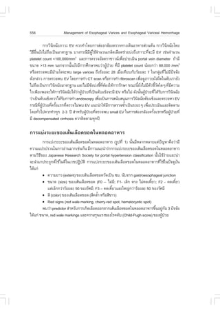 556                    Management of Esophageal Varices and Esophageal Variceal Hemorrhage

                 ¡ÒÃÇÔ¹¨©ÑÂÀÒÇÐ EV ¤ÇÃ·íÒâ´Â¡ÒÃÊ‹Í§¡ÅŒÍ§µÃÇ¨·Ò§à´Ô¹ÍÒËÒÃÊ‹Ç¹µŒ¹ ¡ÒÃÇÔ¹¨©ÑÂâ´Â
                       Ô                                                                      Ô
ÇÔ¸Í¹ÂÑ§äÁ‹¶Íà»š¹ÁÒµÃ°Ò¹ ºÒ§¡Ã³ÕÁ¼ãªŒ¨Ò¹Ç¹à¡Åç´àÅ×Í´ª‹ÇÂº‹§¶Ö§ÀÒÇÐ·Õ¨ÐÁÕ EV àª‹¹¨íÒ¹Ç¹
   Õ ×è             ×                           Õ ÙŒ í                                 è
platelet count <100,000/mm áÅÐ¡ÒÃµÃÇ¨ÍÑÅµÃÒ«ÒÇ¹à¾×Í»ÃÐàÁÔ¹ portal vein diameter ¶ŒÒÁÕ
                                     3
                                                                        è
¢¹Ò´ >13 mm ¹Í¡¨Ò¡¹Ñ¹ÂÑ§ÁÕ¡ÒÃÈÖ¡ÉÒ¾ºÇ‹Ò¼Ù»ÇÂ ·ÕÁÕ platelet count ¹ŒÍÂ¡Ç‹Ò 88,000 /mm3
                                   é                            Œ † è
ËÃ×ÍµÃÇ¨¾ºÁÕÁÒÁâµ¨Ð¾º large varices ¶Ö§ÃŒÍÂÅÐ 28 àÁ×Íà·ÕÂº¡ÑºÃŒÍÂÅÐ 7 ã¹¡ÅØÁ·ÕäÁ‹Á»¨¨ÑÂ
                         Œ                                            è                    ‹ è Õ ˜
´Ñ§¡Å‹ÒÇ ¡ÒÃµÃÇ¨¾º EV â´Â¡ÒÃ·íÒ CT scan ËÃ×Í¡ÒÃ·íÒ fibroscan à¾×Í´ÙÀÒÇÐ¼Ñ§¼×´ã¹µÑºàÃÒÂÑ§
                                                                                 è
äÁ‹¶Íà»š¹¡ÒÃÇÔ¹¨©ÑÂÁÒµÃ°Ò¹ áÅÐäÁ‹Á¢Íº‹§ªÕ·µÍ§ãËŒ¡ÒÃÃÑ¡ÉÒ ¢³Ð¹ÕÂ§äÁ‹ÁµÇªÕÇ´ã´æ ·ÕÁ¤ÇÒÁ
        ×                  Ô                   Õ Œ       é Õè Œ               é Ñ Õ Ñ éÑ        è Õ
äÇà¾ÕÂ§¾Í¨ÐãËŒ¡ÒÃÇÔ¹¨©ÑÂä´ŒÇÒ¼Ù»ÇÂ·Õà»š¹µÑºá¢ç§¨ÐÁÕ EV ËÃ×ÍäÁ‹ ´Ñ§¹Ñ¹¼Ù»ÇÂ·Õä´ŒÃº¡ÒÃÇÔ¹¨©ÑÂ
                               Ô       ‹ Œ † è                                  é Œ † è Ñ             Ô
Ç‹Òà»š¹µÑºá¢ç§¤ÇÃä´ŒÃº¡ÒÃ·íÒ endoscopy à¾×Íà»š¹¡ÒÃÊ¹ÑºÊ¹Ø¹¡ÒÃÇÔ¹¨©ÑÂµÑºá¢ç§áÅÐµÃÇ¨ËÒ EV
                             Ñ                         è                    Ô
¡Ã³Õ·¼»ÇÂ·Õ¤ÃÑ§áÃ¡·ÕµÃÇ¨äÁ‹¾º EV á¹Ð¹íÒãËŒÁ¡ÒÃµÃÇ¨«éÒà»š¹ÃÐÂÐæ à¾×Í»ÃÐàÁÔ¹áÅÐµÔ´µÒÁ
            Õè ÙŒ † è é          è                                Õ       í          è
â´Â·ÑÇä»¤ÇÃ·íÒ·Ø¡ 2-3 »‚ ÊíÒËÃÑº¼Ù»ÇÂ·ÕµÃÇ¨¾º small EV ã¹¡ÒÃÊ‹Í§¡ÅŒÍ§¤ÃÑ§áÃ¡ËÃ×Í¼Ù»ÇÂ·Õè
          è                                 Œ † è                                        é        Œ †
ÁÕ decompensated cirrhosis ¤ÇÃµÔ´µÒÁ·Ø¡»‚

¡ÒÃáº‹§ÃÐÂÐ¢Í§àÊŒ¹àÅ×Í´¢Í´ã¹ËÅÍ´ÍÒËÒÃ
          ¡ÒÃáº‹§ÃÐÂÐ¢Í§àÊŒ¹àÅ×Í´¢Í´ã¹ËÅÍ´ÍÒËÒÃ (ÃÙ»·Õè 1) ¹Ñ¹ÁÕËÅÒ¡ËÅÒÂáµ‹»­ËÒ¤×ÍÇ‹ÒÁÕ
                                                                é                   ˜
¤ÇÒÁá»Ã»ÃÇ¹ã¹¡ÒÃÍ‹Ò¹ÁÒ¡àª‹¹¡Ñ¹ ÁÕ¡ÒÃá¹Ð¹íÒÇ‹Ò¡ÒÃáº‹§ÃÐÂÐ¢Í§àÊŒ¹àÅ×Í´¢Í´ã¹ËÅÍ´ÍÒËÒÃ
µÒÁÇÔ¸¢Í§ Japanese Research Society for portal hypertension classification ¹Ñ¹ãªŒ§ÒÂáÅÐ¹‹Ò
        Õ                                                                       é ‹
¨Ð¹íÒÁÒ»ÃÐÂØ¡µãªŒã¹´Õã¹àÇª»¯ÔºµÔ ¡ÒÃáº‹§ÃÐÂÐ¢Í§àÊŒ¹àÅ×Í´¢Í´ã¹ËÅÍ´ÍÒËÒÃ·ÕãªŒã¹»˜¨¨Øº¹
                                    Ñ                                             è         Ñ
ä´Œá¡‹
          ! ¤ÇÒÁÂÒÇ (extent) ¢Í§àÊŒ¹àÅ×Í´¢Í´ÇÑ´à»š¹ «Á. ¹Ñº¨Ò¡ gastroesophageal junction
          ! ¢¹Ò´ (size) ¢Í§àÊŒ¹àÅ×Í´¢Í´ (.0 – äÁ‹Á; .1- àÅç¡ µÃ§ äÁ‹¤´à¤ÕÂÇ; .2 - ¤´à¤ÕÂÇ
                                                        Õ                    é            é
             áµ‹àÅç¡¡Ç‹ÒÃŒÍÂÅÐ 50 ¢Í§ÃÑÈÁÕ; .3 – ¤´à¤ÕÂÇáÅÐãË­‹¡Ç‹ÒÃŒÍÂÅÐ 50 ¢Í§ÃÑÈÁÕ
                                                      é
          ! ÊÕ (color) ¢Í§àÊŒ¹àÅ×Í´¢Í´ (ÊÕ¤ÅéÒ ËÃ×ÍÊÕ¢ÒÇ)
                                             í
          ! Red signs (red wale marking, cherry-red spot, hematocystic spot)
          ¾ºÇ‹Ò predictor ÊíÒËÃÑº¡ÒÃà¡Ô´àÅ×Í´ÍÍ¡¨Ò¡àÊŒ¹àÅ×Í´¢Í´ã¹ËÅÍ´ÍÒËÒÃ¢Ö¹ÍÂÙ¡º 3 »˜¨¨ÑÂ
                                                                               é ‹ Ñ
ä´Œá¡‹ ¢¹Ò´, red wale markings áÅÐ¤ÇÒÁÃØ¹áÃ§¢Í§âÃ¤µÑº (Child-Pugh score) ¢Í§¼Ù»ÇÂ     Œ †
 