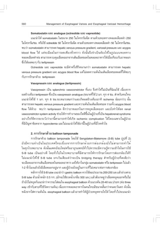 560                  Management of Esophageal Varices and Esophageal Variceal Hemorrhage

        Somatostatin áÅÐ analogue (octreotide áÅÐ vapreotide)
        á¹Ð¹íÒãËŒ somatostatin ã¹¢¹Ò´ 250 äÁâ¤Ã¡ÃÑÁ©Õ´ µÒÁ´ŒÇÂËÂ´·Ò§ËÅÍ´àÅ×Í´´íÒ 250
äÁâ¤Ã¡ÃÑÁ/ªÁ. ËÃ×ÍãªŒ octreotide 50 äÁâ¤Ã¡ÃÑÁ©Õ´ µÒÁ´ŒÇÂËÂ´·Ò§ËÅÍ´àÅ×Í´´íÒ 50 äÁâ¤Ã¡ÃÑÁ/ªÁ.
¾ºÇ‹Ò somatostatin ÊÒÁÒÃ¶Å´ hepatic venous pressure gradient, variceal pressure áÅÐ azygos
blood flow ä´Œ áµ‹¨ÐÁÕ¼Åã¹¡ÒÃÅ´à¾ÕÂ§ªÑèÇ¤ÃÒÇ ´Ñ§¹Ñé¹¨Ö§¨íÒà»š¹µŒÍ§ãËŒã¹ÃÙ»áººËÂ´·Ò§
ËÅÍ´àÅ×Í´´íÒµ‹Í ÊÒÁÒÃ¶¤Çº¤ØÁàÅ×Í´ÍÍ¡¨Ò¡àÊŒ¹àÅ×Í´¢Í´ã¹ËÅÍ´ÍÒËÒÃä´ŒàÁ×Íà·ÕÂº¡ÑºÂÒËÅÍ¡
                                                                          è
«Ö§ä´Œ¼Å¾Íæ ¡Ñº terlipressin
  è
        Octreotide áÅÐ vapreotide ¨ÐÁÕ¤Ò¤ÃÖ§ªÕÇµ¹Ò¹¡Ç‹Ò somatostatin ÊÒÁÒÃ¶Å´ hepatic
                                          ‹ è Ô
venous pressure gradient áÅÐ azygos blood flow áµ‹äÁ‹Å´¤ÇÒÁ´Ñ¹ã¹àÊŒ¹àÅ×Í´¢Í´¼Å·Õä´Œ¾Íæ
                                                                                    è
¡Ñº¡ÒÃÃÑ¡ÉÒ´ŒÇÂ terlipressin
        Vasopressin áÅÐ analogue (terlipressin)
        Vasopressin à»š¹ splanchnic vasoconstrictor ·ÕáÃ§ ¨Ö§·íÒãËŒäÁ‹à»š¹·Õ¹ÂÁãªŒ à¹×Í§¨Ò¡
                                                            è                 è Ô       è
¼Å¢ŒÒ§à¤ÕÂ§ terlipressin «Ö§à»š¹ vasopressin analogue (¢¹Ò´·ÕãªŒ 2 Á¡. ·Ø¡ 4 ªÁ. ÊíÒËÃÑº¤¹ä·Â
                           è                                  è
á¹Ð¹íÒãËŒãªŒ 1 Á¡. ·Ø¡ 8 ªÁ.¨ÐàËÁÒÐÊÁ¡Ç‹ÒáÅÐà¡Ô´¼Å¢ŒÒ§à¤ÕÂ§ÍÒ·Ô ischemia ¹ŒÍÂ¡Ç‹Ò) ¹Ñ¹      é
ÊÒÁÒÃ¶Å´ hepatic venous pressure gradient áÅÐ¤ÇÒÁ´Ñ¹ã¹àÊŒ¹àÅ×Í´¢Í´ ÃÇÁ·Ñ§ azygos blood
                                                                                  é
flow ä´Œ´ŒÇÂ ¾ºÇ‹Ò terlipressin ´Õ¡Ç‹ÒÂÒËÅÍ¡ã¹¡ÒÃËÂØ´àÅ×Í´ÍÍ¡ áÅÐÂÑ§·íÒãËŒÅ´ renal
vasoconstrictor system activity ª‹ÇÂãËŒ¡ÒÃ·íÒ§Ò¹¢Í§äµ´Õ¢¹ã¹¼Ù»ÇÂ·Õà»š¹ hepatorenal syndrome
                                                         Öé     Œ † è
ÍÂ‹Ò§äÃ¡ç´Õ¤ÇÃ¨ÐÃÐÇÑ§Ç‹ÒÂÒ¹ÕéÊÒÁÒÃ¶·íÒãËŒà¡Ô´ ischemic complication ä´Œâ´Âà©¾ÒÐã¹¼ÙŒ»†ÇÂ
·ÕÁ»­ËÒªçÍ¤¨Ò¡ hypovolemia áÅÐäÁ‹á¹Ð¹íÒãËŒãªŒÂÒ¹Õã¹¼Ù»ÇÂ·ÕÁâÃ¤ËÑÇã¨
  è Õ ˜                                                é Œ † è Õ

        2. ¡ÒÃÃÑ¡ÉÒ´ŒÇÂ balloon tamponade
           ¡ÒÃÃÑ¡ÉÒ´ŒÇÂ balloon tamponade â´ÂãªŒ Sengstaken-Blakemore (S-B) tube (ÃÙ»·Õè 2)
ÂÑ § ÁÕ ¤ ÇÒÁ¨Óà»ç ¹ ã¹»ÃÐà·Èä·Âà¹× è Í §¨Ò¡¡ÒÃÃÑ ¡ ÉÒ´é Ç Â¡ÒÃÊè Í §¡Åé Í §ÂÑ § äÁè Ê ÒÁÒÃ¶·Óä´é
ã¹·Ø¡âÃ§¾ÂÒºÒÅ ´Ñ§¹Ñé¹á¾·Â¨ºãËÁ‹ËÃ×ÍÍÒÂØÃá¾·Â·ÑèÇä»¤ÇÃ¨ÐÁÕ¤ÇÒÁÃÙŒ¤ÇÒÁà¢ŒÒã¨ã¹¡ÒÃãªŒ
S-B tube à»š¹ÍÂ‹Ò§´Õ â´Â·ÑèÇä»ã¹âÃ§¾ÂÒºÒÅ·ÕèÁÕÊÒÁÒÃ¶ãËŒ¡ÒÃÃÑ¡ÉÒâ´Â¡ÒÃÊ‹Í§¡ÅŒÍ§ä´Œ¡ç
äÁ‹á¹Ð¹íÒãËŒãªŒ S-B tube Â¡àÇŒ¹àÊÕÂáµ‹Ç‹Ò¨Ðà»š¹ bridging therapy ÊíÒËÃÑº¼ÙŒ»†ÇÂ·ÕèÊ§ÊÑÂÇ‹Ò
¨ÐàÅ×Í´ÍÍ¡¨Ò¡àÊŒ¹àÅ×Í´¢Í´ã¹ËÅÍ´ÍÒËÒÃ áµ‹ãËŒÂÒã¹¡ÅØÁ somatostatin ËÃ×Í terlipressin ä»áÅŒÇ
                                                            ‹
1-2 ªÑÇâÁ§áÅŒÇÂÑ§ÁÕàÅ×Í´ÍÍ¡ÍÂÙÁÒ¡ áÅÐ¼Ù»ÇÂÂÑ§ÍÂÙã¹ÀÒÇÐ·ÕäÁ‹àËÁÒÐµ‹Í¡ÒÃÊ‹Í§¡ÅŒÍ§
        è                       ‹          Œ †        ‹          è
           ËÅÑ¡¡ÒÃãªŒ S-B tube á¹Ð¹íÒÇ‹Ò gastric balloon ¤ÇÃãªŒÅÁ»ÃÐÁÒ³ 200-250 ÁÅ.áÅŒÇ¶‹Ç§ÊÒÂ
S-B tube ´ŒÇÂ¹éÒË¹Ñ¡ 0.5 ¡¡. (ÁÑ¡¨ÐãªŒ¢Ç´¹éÒà¡Å×Í 500 ÁÅ.) áÅŒÇÊÑ§à¡µ´ÙÇÒàÅ×Í´ËÂØ´ÍÍ¡ËÃ×ÍäÁ‹
                  í                             í                          ‹
¶ŒÒÂÑ§äÁ‹ËÂØ´¡çá¹Ð¹íÒÇ‹Ò¤ÇÃ¨ÐãÊ‹ÅÁã¹ esophageal balloon ´ŒÇÂáÃ§´Ñ¹ 20-40 ÁÁ.»ÃÍ· (µ‹Í three
way à¢ŒÒ¡ÑºÊÒÂ·ÕãªŒÇ´¤ÇÒÁ´Ñ¹) à¹×Í§¨Ò¡ËÅÍ´ÍÒËÒÃã¹¤¹ä·ÂÁÕ¢¹Ò´ÊÑ¹¡Ç‹Ò¤¹µÐÇÑ¹µ¡ ´Ñ§¹Ñ¹
                    è Ñ              è                                   é                     é
ËÅÑ§¨Ò¡ãÊ‹¤ÇÒÁ´Ñ¹ã¹ esophageal balloon áÅŒÇÍÒ¨·íÒãËŒ¼»ÇÂËÂØ´ËÒÂã¨ä´Œ â´Â·ÑÇä»¨Ðá¹Ð¹íÒ
                                                              ÙŒ †                     è
 