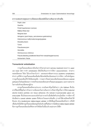 566                                         Embolization for Upper Gastrointestinal Hemorrhage

µÒÃÒ§áÊ´§ÊÒàËµØ¢Í§ÀÒÇÐàÅ×Í´ÍÍ¡à©ÕÂº¾ÅÑ¹ã¹·Ò§à´Ô¹ÍÒËÒÃÊ‹Ç¹µŒ¹
        Peptic ulcer
        Gastritis
        Portal hypertension (varices)
        Mallory-Weiss tear
        Marginal ulcer
        Iatrogenic (post biopsy, percutaneous gastrostomy)
        Arteriovenous malformation/angiodysplasia
        Dieulafoy lesion
        Tumor
        Pseudoaneurysm
        Hemobilia
        Hemosuccous entericus
        Pseudo-bleeding (swallowed blood from nasopharygeal source)
        Aortoenteric fistula

Transarterial embolization
          ¡ÒÃÍØ´¡Ñ¹ËÅÍ´àÅ×Í´ÍÒ¨¶×Íà»š¹¡ÒÃÃÑ¡ÉÒÍÂ‹Ò§áÃ¡ (primary treatment) ¢Í§ÀÒÇÐ upper
                        é
áÅÐ lower GIH ¡ÒÃ·íÒ embolization ÁÕ¢ŒÍä´Œà»ÃÕÂº¡Ç‹Ò¡ÒÃãËŒÂÒ vasoconstrictors ¼‹Ò¹·Ò§
ËÅÍ´àÅ×Í´á´§ ä´Œá¡‹ ãªŒàÇÅÒÃÑ¡ÉÒàÃçÇ¡Ç‹Ò áÅÐ¼Åá·Ã¡«ŒÍ¹·Ò§ÃÐºº (systemic complication)
µèÒ¡Ç‹Ò áµ‹Ç¸·Ò¡ÒÃÍØ´¡Ñ¹ËÅÍ´àÅ×Í´¹Ñ¹µŒÍ§ãªŒà·¤¹Ô¤·ÕÅÐàÍÕÂ´Í‹Í¹¡Ç‹Ò¡ÒÃãËŒÂÒ ¡Åä¡ÊíÒ¤Ñ­¢Í§
  í           ÔÕ í            é       é              è
¡ÒÃÍØ´¡Ñ¹ËÅÍ´àÅ×Í´·Õ·ÒãËŒàÅ×Í´ËÂØ´¤×Í ¡ÒÃÅ´¡ÒÃäËÅ¼‹Ò¹¢Í§àÅ×Í´ã¹ËÅÍ´àÅ×Í´á´§ (arterial
          é               è í
perfusion) ä»ÂÑ§¨Ø´àÅ×Í´ÍÍ¡ ¡ÒÃË´µÑÇ¢Í§ËÅÍ´àÅ×Í´à©¾ÒÐ·Õè (local vasospasm) áÅÐ¤ÇÒÁÊÒÁÒÃ¶
ã¹¡ÒÃá¢ç§µÑÇ¢Í§àÅ×Í´¢Í§¼Ù»ÇÂ    Œ †
          ÊÒÃÍØ´¡Ñ¹ËÅÍ´àÅ×Í´ÁÕËÅÒÂ»ÃÐàÀ· ÍÒ¨à»š¹ÊÒÃ·ÕÍ´¡Ñ¹ªÑÇ¤ÃÒÇ àª‹¹ Gelfoam «Ö§à»š¹
                      é                                   èØ é è                           è
ÊÒÃ·Õ¹ÂÁãªŒ·Ê´ã¹¡ÒÃÃÑ¡ÉÒÀÒÇÐàÅ×Í´ÍÍ¡ã¹·Ò§à´Ô¹ÍÒËÒÃ ËÃ×ÍÊÒÃ·ÕÍ´¡Ñ¹¶ÒÇÃä´Œá¡‹ polyvinyl
      è Ô        Õè Ø                                                èØ é
alcohol (Ivalon) particles áÅÐ tissue adhesives àª‹¹ isobutyl 2-cyanoacrylate (glue) áÅÐ
enbucrylate «Öè§à»š¹¢Í§àËÅÇáÅÐ¨Ðá¢ç§µÑÇÍÂ‹Ò§ÃÇ´àÃçÇàÁ×èÍÊÑÁ¼ÑÊ¡Ñº»ÃÐ¨Øã¹àÅ×Í´ ¡ÒÃ©Õ´¡ÒÇ¹Õé
µŒÍ§©Õ´¼‹Ò¹ coaxial catheter system «Ö§µŒÍ§ÃÐÇÑ§¼Åá·Ã¡«ŒÍ¹¤×Í ÀÒÇÐÅíÒäÊŒ¢Ò´àÅ×Í´ËÃ×ÍÅíÒäÊŒ
                                        è
µÕºá¤º Ê‹Ç¹ double-lumen balloon-tipped catheter ÍÒ¨ãªŒà¾×ÍÍØ´¡Ñ¹ËÅÍ´àÅ×Í´ªÑÇ¤ÃÒÇ ËÃ×ÍãªŒ
                                                             è     é              è
à¾×Í»‡Í§¡Ñ¹äÁ‹ãËŒÊÒÃÍØ´¡Ñ¹ËÅÍ´àÅ×Í´ËÅØ´ä»ÂÑ§ºÃÔàÇ³·ÕäÁ‹µÍ§¡ÒÃ ¢ŒÍàÊÕÂ¢Í§ balloon-tipped catheter
    è                       é                       è Œ
¤×Í¡ÒÃÍØ´¡Ñ¹ËÅÍ´àÅ×Í´à»š¹·Õµ¹·Ò§·íÒãËŒàÅ×Í´ä»àÅÕÂ§ºÃÔàÇ³»ÅÒÂ·Ò§ä´ŒÍ¡
            é                     è Œ             é                      Õ
 