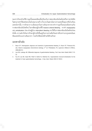 568                                                  Embolization for Upper Gastrointestinal Hemorrhage

¢Í§¡ÒÃÃÑ¡ÉÒ´ŒÇÂÇÔ¸¡ÒÃÍØ´¡Ñ¹ËÅÍ´àÅ×Í´àÁ×Íà·ÕÂº¡Ñº¡ÒÃÊ‹Í§¡ÅŒÍ§àÍç¹â´Êâ¤»ËÃ×Í¡ÒÃ¼‹ÒµÑ´¤×Í
                    Õ      é                è
äÁ‹ÊÒÁÒÃ¶·íÒä´Œá¾Ã‹ËÅÒÂã¹âÃ§¾ÂÒºÒÅ·ÑÇæ ä» Â¡àÇŒ¹Ê¶ÒºÑ¹·Ò§¡ÒÃá¾·ÂãË­‹æ ËÃ×ÍâÃ§àÃÕÂ¹
                                          è
á¾·Âà·‹Ò¹Ñé¹ ¡ÒÃÃÑ¡ÉÒÀÒÇÐàÅ×Í´ÍÍ¡ã¹·Ò§à´Ô¹ÍÒËÒÃ¤ÇÃ·íÒ¡ÒÃÍØ´¡Ñé¹ËÅÍ´àÅ×Í´Ã‹ÇÁ¡Ñº
¡ÒÃÊ‹Í§¡ÅŒÍ§àÍç¹â´Êâ¤» ã¹¡Ã³Õ¢Í§¼Ù»ÇÂ·ÕÁÕ massive arterial bleeding ¤ÇÃ·íÒ angiography
                                     Œ † è
áÅÐ embolization ¡‹Í¹ Ê‹Ç¹¼Ù»ÇÂ intermittent bleeding ¤ÇÃä´ŒÃº¡ÒÃÊ‹Í§¡ÅŒÍ§àÍç¹â´Êâ¤»¡‹Í¹
                             Œ †                                Ñ
´Ñ§¹Ñé¹ ¤ÇÒÁÊíÒàÃç¨ã¹¡ÒÃÃÑ¡ÉÒ¼ÙŒ»†ÇÂ¨Ö§¢Öé¹ÍÂÙ‹¡Ñº¤ÇÒÁÃ‹ÇÁÁ×Í¡Ñ¹ÍÂ‹Ò§´ÕÃÐËÇ‹Ò§ÍÒÂØÃá¾·ÂáÅÐ
ÈÑÅÂá¾·ÂÃÐºº·Ò§à´Ô¹ÍÒËÒÃ Ã‹ÇÁ¡ÑºÃÑ§ÊÕá¾·Â´Ò¹ÃÑ§ÊÕÃÇÁÃÑ¡ÉÒ
                                                   Œ     ‹

àÍ¡ÊÒÃÍŒÒ§ÍÔ§
1.    Baum ST. Arteriographic diagnosis and treatment of gastrointestinal bleeding. In: Baum ST, Pentecost MJ,
      eds. Abram’s angiography interventional radiology. 2nd ed. Philadelphia, Pa: Lippincott, Williams & Wilkins,
      2006;488-513.
2.    Lee EW, Laberge JM. Differential diagnosis of gastrointestinal bleeding. Tech Vasc Interv Radiol 2005;7:112-
      22.
3.    Kuo W, Lee DE, Saad WE, Patel N, Sahler lG, Waldman DL. Superselective microcoil embolization for the
      treatment of lower gastrointestinal hemorrhage. J Vasc Interv Radiol 2003;14:1503-9.
 