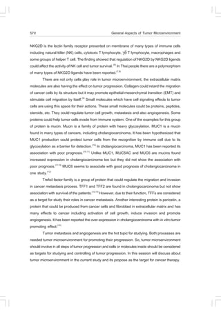 570                                                   General Aspects of Tumor Microenvironment

NKG2D is the lectin family receptor presented on membrane of many types of immune cells
including natural killer (NK) cells, cytotoxic T lymphocyte, !" T lymphocyte, macrophages and
some groups of helper T cell. The finding showed that regulation of NKG2D by NKG2D ligends
could affect the activity of NK cell and tumor survival. (6) In Thai people there are a polymorphism
of many types of NKG2D ligands have been reported.(7,8)
         There are not only cells play role in tumor microenvironment, the extracellular matrix
molecules are also having the effect on tumor progression. Collagen could retard the migration
of cancer cells by its structure but it may promote epithelial-mesenchymal transition (EMT) and
stimulate cell migration by itself.(9) Small molecules which have cell signaling effects to tumor
cells are using this space for their actions. These small molecules could be proteins, peptides,
steroids, etc. They could regulate tumor cell growth, metastasis and also angiogenesis. Some
proteins could help tumor cells evade from immune system. One of the examples for this group
of protein is mucin. Mucin is a family of protein with heavy glycosylation. MUC1 is a mucin
found in many types of cancers, including cholangiocarcinoma. It has been hypothesized that
MUC1 production could protect tumor cells from the recognition by immune cell due to its
glycosylation as a barrier for detection.(10) In cholangiocarcinoma, MUC1 has been reported its
association with poor prognosis.(10,11) Unlike MUC1, MUC5AC and MUC6 are mucins found
increased expression in cholangiocarcinoma too but they did not show the association with
poor prognosis.(11-13) MUC6 seems to associate with good prognosis of cholangiocarcinoma in
one study.(13)
         Trefoil factor family is a group of protein that could regulate the migration and invasion
in cancer metastasis process. T..1 and T..2 are found in cholangiocarcinoma but not show
association with survival of the patients.(12,13) However, due to their function, T..s are considered
as a target for study their roles in cancer metastasis. Another interesting protein is periostin, a
protein that could be produced from cancer cells and fibroblast in extracellular matrix and has
many effects to cancer including activation of cell growth, induce invasion and promote
angiogenesis. It has been reported the over-expression in cholangiocarcinoma with in vitro tumor
promoting effect.(14)
         Tumor metastasis and angiogenesis are the hot topic for studying. Both processes are
needed tumor microenvironment for promoting their progression. So, tumor microenvironment
should involve in all steps of tumor progression and cells or molecules inside should be considered
as targets for studying and controlling of tumor progression. In this session will discuss about
tumor microenvironment in the current study and its propose as the target for cancer therapy.
 