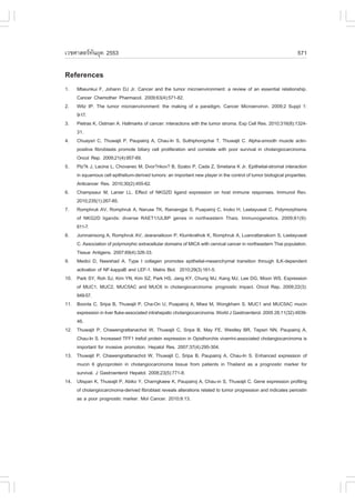 àÇªÈÒÊµÃ·¹ÂØ¤ 2553
          Ñ                                                                                                        571

References
1.    Mbeunkui ., Johann DJ Jr. Cancer and the tumor microenvironment: a review of an essential relationship.
      Cancer Chemother Pharmacol. 2009;63(4):571-82.
2.    Witz IP. The tumor microenvironment: the making of a paradigm. Cancer Microenviron. 2009;2 Suppl 1:
      9-17.
3.    Pietras K, Ostman A. Hallmarks of cancer: interactions with the tumor stroma. Exp Cell Res. 2010;316(8):1324-
      31.
4.    Chuaysri C, Thuwajit P, Paupairoj A, Chau-In S, Suthiphongchai T, Thuwajit C. Alpha-smooth muscle actin-
      positive fibroblasts promote biliary cell proliferation and correlate with poor survival in cholangiocarcinoma.
      Oncol Rep. 2009;21(4):957-69.
5.    Plz?k J, Lacina L, Chovanec M, Dvor?nkov? B, Szabo P, Cada Z, Smetana K Jr. Epithelial-stromal interaction
      in squamous cell epithelium-derived tumors: an important new player in the control of tumor biological properties.
      Anticancer Res. 2010;30(2):455-62.
6.    Champsaur M, Lanier LL. Effect of NKG2D ligand expression on host immune responses. Immunol Rev.
      2010;235(1):267-85.
7.    Romphruk AV, Romphruk A, Naruse TK, Raroengjai S, Puapairoj C, Inoko H, Leelayuwat C. Polymorphisms
      of NKG2D ligands: diverse RAET1/ULBP genes in northeastern Thais. Immunogenetics. 2009;61(9):
      611-7.
8.    Jumnainsong A, Romphruk AV, Jearanaikoon P, Klumkrathok K, Romphruk A, Luanrattanakorn S, Leelayuwat
      C. Association of polymorphic extracellular domains of MICA with cervical cancer in northeastern Thai population.
      Tissue Antigens. 2007;69(4):326-33.
9.    Medici D, Nawshad A. Type I collagen promotes epithelial-mesenchymal transition through ILK-dependent
      activation of N.-kappaB and LE.-1. Matrix Biol. 2010;29(3):161-5.
10.   Park SY, Roh SJ, Kim YN, Kim SZ, Park HS, Jang KY, Chung MJ, Kang MJ, Lee DG, Moon WS. Expression
      of MUC1, MUC2, MUC5AC and MUC6 in cholangiocarcinoma: prognostic impact. Oncol Rep. 2009;22(3):
      649-57.
11.   Boonla C, Sripa B, Thuwajit P, Cha-On U, Puapairoj A, Miwa M, Wongkham S. MUC1 and MUC5AC mucin
      expression in liver fluke-associated intrahepatic cholangiocarcinoma. World J Gastroenterol. 2005 28;11(32):4939-
      46.
12.   Thuwajit P, Chawengrattanachot W, Thuwajit C, Sripa B, May .E, Westley BR, Tepsiri NN, Paupairoj A,
      Chau-In S. Increased T..1 trefoil protein expression in Opisthorchis viverrini-associated cholangiocarcinoma is
      important for invasive promotion. Hepatol Res. 2007;37(4):295-304.
13.   Thuwajit P, Chawengrattanachot W, Thuwajit C, Sripa B, Paupairoj A, Chau-In S. Enhanced expression of
      mucin 6 glycoprotein in cholangiocarcinoma tissue from patients in Thailand as a prognostic marker for
      survival. J Gastroenterol Hepatol. 2008;23(5):771-8.
14.   Utispan K, Thuwajit P, Abiko Y, Charngkaew K, Paupairoj A, Chau-in S, Thuwajit C. Gene expression profiling
      of cholangiocarcinoma-derived fibroblast reveals alterations related to tumor progression and indicates periostin
      as a poor prognostic marker. Mol Cancer. 2010;9:13.
 