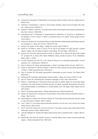 àÇªÈÒÊµÃ·¹ÂØ¤ 2553
          Ñ                                                                                                        33

22. Wananukul S, Chatchatee P, Chatproedprai S. .ood induced urticaria in children. Asian Pac J Allergy Immunol.
    2005;23:175-9.
23. Kulthanan K, Chiawsirikajorn Y, Jiamton S. Acute urticaria: etiologies, clinical course and quality of life. Asian
    Pac J Allergy Immunol. 2008;26:1-9.
24. Zuberbier T, Ifflander J, Semmler C, Henz BM. Acute urticaria: clinical aspects and therapeutic responsiveness.
    Acta Derm Venereol. 1996;76:295-7.
25. Jirapongsananuruk O, Pongpreuksa S, Sangacharoenkit P, Visitsunthorn N, Vichyanond P. Identification of
    the etiologies of chronic urticaria in children: A prospective study of 94 patients. Pediatr Allergy Immunol.
    2010;21:508-14.
26. Sicherer SH, Sampson HA. .ood hypersensitivity and atopic dermatitis: pathophysiology, epidemiology, diagnosis,
    and management. J Allergy Clin Immunol. 1999;104:S114-22.
27. Sampson HA. Update on food allergy. J Allergy Clin Immunol. 2004;113:805-19.
28. Bircher AJ, Van Melle G, Haller E, Curty B, .rei PC. IgE to food allergens are highly prevalent in patients
    allergic to pollens, with and without symptoms of food allergy. Clin Exp Allergy. 1994;24:367-74.
29. Sampson HA, Burks AW. Adverse reactions to foods. In: Adkinson N. Jr, Bochner BS, Busse WW, Holgate
    ST, Lemanske R. Jr, Simons .ER, editors. Middleton’s allergy, principle & practice. 7th ed. Philadelphia:
    Mosby. 2009. p. 1139-67.
30. Lee CM, Changchien CS, Chen PC, Lin DY, Sheen IS, Wang CS, et al. Eosinophilic gastroenteritis: 10 years
    experience. Am J Gastroenterol. 1993;88:70-4.
31. Moon A, Kleinman RE. Allergic gastroenteropathy in children. Ann Allergy Asthma Immunol. 1995;74:5-12.
32. Snyder JD, Rosenblum N, Wershil B, Goldman H, Winter HS. Pyloric stenosis and eosinophilic gastroenteritis
    in infants. J Pediatr Gastroenterol Nutr. 1987;6:543-7.
33. Khan S, Orenstein SR. Eosinophilic gastroenteritis masquerading as pyloric stenosis. Clin Pediatr (Phila).
    2000;39:55-7.
34. Rothenberg ME. Eosinophilic gastrointestinal disorders (EGID). J Allergy Clin Immunol. 2004;113:11-28.
35. Noel RJ, Putnam PE, Rothenberg ME. Eosinophilic esophagitis. N Engl J Med. 2004;351:940-1.
36. Maloney J, Nowak-Wegrzyn A. Educational clinical case series for pediatric allergy and immunology: allergic
    proctocolitis, food protein-induced enterocolitis syndrome and allergic eosinophilic gastroenteritis with protein-
    losing gastroenteropathy as manifestations of non-IgE-mediated cow’s milk allergy. Pediatr Allergy Immunol.
    2007;18:360-7.
37. Kelly KJ. Eosinophilic gastroenteritis. J Pediatr Gastroenterol Nutr. 2000;30 Suppl:S28-35.
38. Sicherer SH, Eigenmann PA, Sampson HA. Clinical features of food protein-induced enterocolitis syndrome. J
    Pediatr. 1998;133:214-9.
39. Nowak-Wegrzyn A, Sampson HA, Wood RA, Sicherer SH. .ood protein-induced enterocolitis syndrome caused
    by solid food proteins. Pediatrics. 2003;111:829-35.
40. Levy Y, Danon YL. .ood protein-induced enterocolitis syndrome—not only due to cow’s milk and soy. Pediatr
    Allergy Immunol. 2003;14:325-9.
41. Bruni ., Peroni DG, Piacentini GL, De Luca G, Boner AL. .ruit proteins: another cause of food protein-induced
    enterocolitis syndrome. Allergy. 2008;63:1645-6.
42. Lake AM, Whitington P., Hamilton SR. Dietary protein-induced colitis in breast-fed infants. J Pediatr .1982;101:
    906-10.
43. Machida HM, Catto Smith AG, Gall DG, Trevenen C, Scott RB. Allergic colitis in infancy: clinical and pathologic
    aspects. J Pediatr Gastroenterol Nutr. 1994;19:22-6.
 