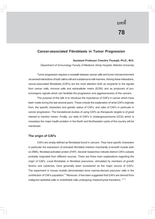 àÇªÈÒÊµÃ·¹ÂØ¤ 2553
          Ñ                                                                          º··Õè        573

                                                                                      78
        Cancer-associated .ibroblasts in Tumor Progression
                                     Assistant Professor Chanitra Thuwajit, Ph.D., M.D.
           Department of Immunology .aculty of Medicine Siriraj Hospital, Mahidol University

         Tumor progression requires a crosstalk between cancer cells and tumor microenvironment
via several interactions of both cell-to-cell and substance-to-cell manners. Among these interactions,
cancer-associated fibroblasts (CA.s) are the most attention both as recipients to the signals
from cancer cells, immune cells and extracellular matrix (ECM); and as producers of pro-
tumorigenic signals which can facilitate the progression and aggressiveness of the cancers.
         The purpose of this talk is to introduce the importance of CA.s in cancer which have
been made during the last several years. These include the explanation of what CA.s originate
from, the specific characters and genetic status of CA.s, and roles of CA.s in particular in
cancer progression. The translational studies of using CA.s as therapeutic targets is of great
interest to mention herein. .inally, our data of CA.s in cholangiocarcinoma (CCA) which is
nowadays the major health problem in the North and Northeastern parts of the country will be
mentioned.

The origin of CA.s
         CA.s are simply defined as fibroblasts found in cancers. They have specific characters
in particular the expression of activated fibroblast markers importantly !-smooth muscle actin
(!-SMA), fibroblast-activated protein (.AP). Several researches indicate distinct CA.s subsets
probably originated from different sources. There are three main explanations regarding the
origin of CA.s. Local fibroblasts or fibroblast precursors, stimulated by members of growth
factors and cytokines, have generally been considered as the major source of CA.s.
The experiment in mouse models demonstrated bone marrow-derived precursor cells in the
contribution of CA.s population.(1) Moreover, it has been suggested that CA.s are derived from
malignant epithelial cells or endothelial cells undergoing mesenchymal transitions. (2, 3)
 